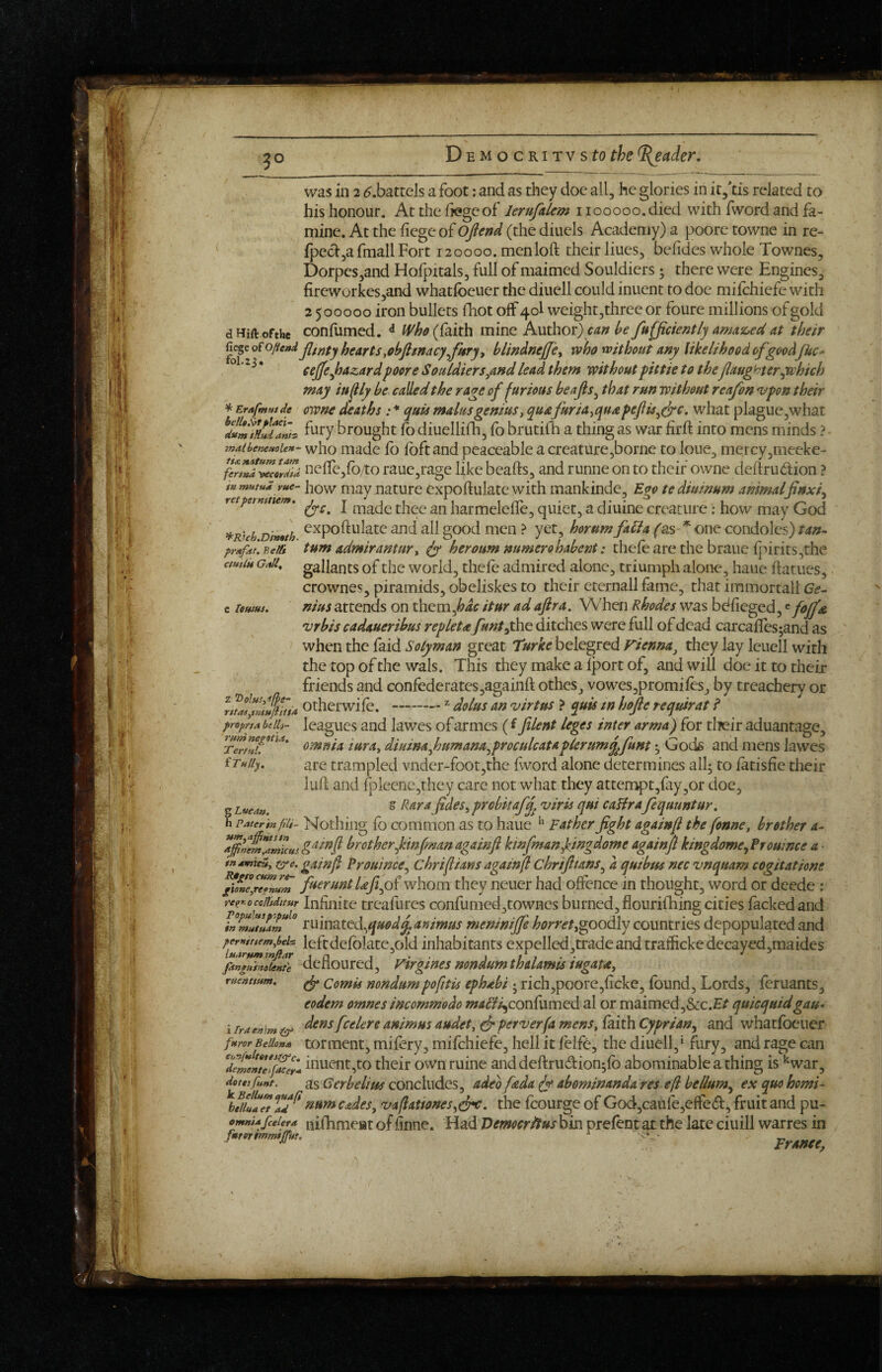 3- was in 2 ^.battels a foot: and as they doe all, he glories in itytis related to his honour. At the liege of lerufalem 1100000. died with fword and fa¬ mine. At the fiegeof Ojlend (the diuels Academy) a poore towne in re- Ipecl^a fmall Fort 120000. menloft their hues, belides whole Townes, Dorpes,and Holpitals, full of maimed Souldiers • there were Engines, fireworkes,and whatlbeuer the diuell could inuent to doc milchiefe with 2 500000 iron bullets fhot off 40I weight,three or foure millions of gold dHift ofthe confumed. ^ (faith mine Author) h fufjiciently amaz,ed at their E^^oiofteni Ijg^Yts tohfimacy^fwry y blindnejfe^ who without any likelihood of goodJUc* ° * eeffejhazardpoore Souldiersyindlead them withoutpittie to the/laughteryi^hich may iu^ly be called the rage of furious beafls^ that run without reafon *vpon their * Erafmttide ownc deaths : * quls mains genius ^ quafuria^quapeftis^^c. what plague,what ^durnTnudanh ^>^^7 brought fo diucllilh, fo brutilh a thing as war firlt into mens minds ? mMbenetioien- who made lo foft and peaceable a creature,borne to lone, mercy,meeke- ^BJch.Dtmth prxfitf. Belli ctHtlit GtiU^ e loHtus, fen^ ^ccrdid nelfcjfoAo rauc,rage like beafts, and runne on to their owne deftrudion ? inmtitui rue- j^ow mav naturc expoftulate with mankinde. Ego tediuinum animal finxL ^ ‘ (yc, I made thee an harmelefle, quiet, a diuine creature; how may God expoftulate and all good men ? yet, horum fabla fas * one condoles) tan^ turn admirantury fy heroum mmero habcnt: thele are the braue ljhrits,the gallants of the world, thele admired alone, triumph alone, haue llarues, crownes, piramids, obeliskes to their eternall fame, that immortall Ge^ nius attends on them,^4^ itur adaflra. When Rhodes was bdlicged,«fo/f^g vrbis cadaueribus repletay«»/,the ditches were full of dead carcallcsjand as when the faid Solyman great 'turke belegred Fienna^ they lay Icuell with the top of the wals. This they make a Iport of, and will doe it to their friends and confederates,againft othes, vowes,promileSj by treachery or otherwile. -^ dolus an virtus ? quis tn hojle requirat f proprtA bill}- leagues and lawes of armes (l filent leges inter arma) for tlieir aduantage, omnia iura^ diuinajnmana^proculcataplerumq^funt ^ Gods and mens lawes are trampled vnder-foot,the fword alone determines all; to latisfie their lull and fpleene,they care not what they attempt,fry,01- doc, z Rara f deSiprcbkafq^ viris qui caHra fequuntur. h paterinfiii- Nothiiig fo common as to haue '' Father fight againf the fonne, brother a- brother/infmanagainfl kinfman/ingdome againfi kingdome^Frouince a • tnumicuy (^e. gainf Proumce^ chri/ians againfl chrifttans^ a quibus nec vnquam cogitatione ^ifneyr'lTnuZ fieruntUfiy^whom they ncuer had offence in thought, word or deede ; re^r.ocoiitditur Infinite trcaliires confumed,towncs burned, flourifhing cities lacked and minatcd^quod^animus menin/fie horrettgoodly countries depopulated and perntttemybeh leftdefolatc.old inhabitants expelled .trade and tralfickedecayed.raaidcs luarttm inJtAr j n i t t • • fitnguimieKte detloured, Vtrgmes mndumthalamts tugau^ ruearmm. ^ Comis nondumpofitis ephabi • rich,poore,ficke, found, Lords, feruants, eodem omnes incommodo «;tf(f?^conlumcd al or maimed,&c.£/ quicquidgau* i Ira emm dcns fccUn animus audety (jp perverfa menSy laith Cyprian^ and whatfoeuer furor BeUonu totment, mifcry, mifehiefe, hell it lelfe, the diuell,* fury, and rage can inuent,to their own mine anddeftrudion^lb abominable a thing is •‘war, doteifuHf. as Gerbelius concludes, adeo fada fy abominanda res efl helium^ ex quo homi- \fu!!/Tt Cadesy vaflattones^drc, the fcourge of God,caufe,effe(51:, fruit and pu- emniafcetera niflimcBt of finoc. Had ’DcmocrUtus bin prelent at the late ciuill warres in runi negotia, TerfuL iTully. g Lucan.