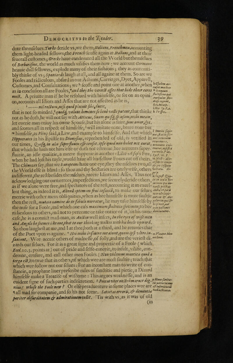dote themfelucs.r^ri^/ deride vs,we themaccounting them light-headed fellowsjthe Fremh fcoffe again at ltAlUns^^w<\ at their feuerall cuftomes 5 Greeks haue condemned all the W orld but themlclues of B^rbartfme, the world as much vilifies them now : we account Germans heauie dull fellowes, explode many of their fiiliions 5 they as contemti- bly thinke of vs • Spaniards laugh at ail, and all againe at them. So are we Fooles and ridiculous, abfurd in our A6t:ions,Carriages,Dyet, Apparell, Cuftomes,and Confultations; we ^ fcoffe and point one at another,when as in conclulion all are Fooles,they the vcnefi ajjes that hide their eare$ * vioB. A priuate man if he be refolued with hirafelfe, or fet on an opini-^^''f onjaccounts all Idiots and Aftes that are not affe6ted as he is, atofete^^nt, «-nil reBu m^niji ejitod placuit jibi^ ductt^ 3, that is not (b minded volunt homines fe hene velleputant^zx. thinke k Prrjj>er, not as he doth,he will not fay with Atticus, Suam mif^jp.njam^mm meam^ let euerie man enioy his owne Spoufe,but his alone is faire,///^j amor.^c. and fcornes all in refpea of himfelfe, ‘ will imitate none, hearc none but . himfeife,as Vlin'j raid,a Law,and example to himfelfe. And that which Hippocrates in his Epiftle to Vimyfiue^ reprehended of old, is verified in »nt,ne}nrMm. our times, Qutfyi in alto Jkperflmm ejje cenfet, ipfe quod non habet nec curat, that which he hadi not himfelfe or doth not eftceme.hee accounts fuper- fiuitie, an idle qualitie, a meere fopperie in another : Like ^A^fops Fox, when he had loft his tavle,would haue all his'fellow Foxes cut off theirs. The Chlnez.es fay,that we h uropeam haue one eye,they themfelues two,all 2 the World elfe is blind : fo thou and thy Sedaries are onely wife, others n- indifferent,thereft befides themfelues,meere Idiots and Aftes. Thus not acknowledo-ino- our own errors dmperfedions ,we fecurely deride others, as if we alone were free,and fpedators of tne reft,accounting it an excel- ^erp,pAitui lent thin<y, as indeed it is, Aliena optimum frui infanid, to make our felues ^ metric mth other mens obliquities,when as hee himfelfe is morefaultie then the reft mutaio nomine de te fibula narratur, he may take himfelfe by the nofe for a Foolc,and which one cals maximum Itultitia'jpecimenyo bee edmpaStones ridiculous to others,and not to perceaue or take notice of ir,ftis his owne dommanwr. cafe,he is aconuid mad-man, as AuHin well infers. In the eyes of wife men and Angels hejeemes Ike onef hat to our thinking walkes with his heels vpiv.trd. So thou laugheft at me,and I at thee,both at a third, and he returnes that of the.Poet vpon vs againe. ” Hei mihi mfnire me aiunt^quam ipf vitro in. o PJautusMe» faniant. Wee accule others of madnefte,of folly,andare the verieft zards our felues. For it is a great figne and propertie of a Foole (which 10.3. points at) out of pride and felfe-conceit, to infult, vilifie, con- demne, cenfure, and call other men Fooles {Nonvidemm mantica quod a tergo eHJto taxe that in other5,of which wee are moft faultie; teach that which wee follow not our felues; For an inconftant man to write of con- ftancie, a prophane liner preferibe rules of fanditie and pietie, a Dizard himfelfe make a Treatife of wifdome : This argues weaknefte, and is an euident figne of fuch parties indiferetion. PeccatvternoHrumcrnce nims whofe the Foole ninv /* Or elfe peraduenture in fome places wee are eftinf^nitnui 1 all mad for companie, and fo ’tis not feenc. Satietas err or is, & dement U *^rha,seneca. par iter abfurditatem & AimirationemtoUit, ’Tis with vs, as it was of old