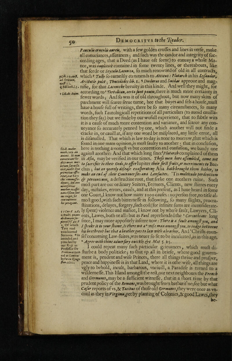 5® fauculis erucults aureis^ with a few golden crofles and lines in verfe^ make all conueianceSjaiTurances 5 and fuch was the candor and integrity of fuc- ceedingages, that a Deed (as I haue oft feene)to conuayawhole Ma¬ nor, wascontained in fome twenty lines, or thereabouts, like thsLt {cede or Scyia/4 Lacfo much renowned of old in all contrads, pL»«.To.e#/yf. which P fo earncftly co^n mends to At ficus: Plutarch in his Lyfittder, AriHitle polit j ThucUideslih. 1. 1 DtedorusandSuidat approucand mag- XmHM.3. nifie, for that Laccwcke breuity in this kinde. And well they might, for tUiAeAmm. according to^ TntnlLiaftj cert A junt there is much more certainty in fewer words; And (b was it of old throughout, but now many skins of parchment will fcarce feme turne, hee that buyes and fels a houre,muft haue a houfe full of writings, there be fb many circumftances, fo many words, fuch rautologicall repetitions of all particulars (to auoid cauilla- tion they fay) but we findeby our wofull experience, that to fubtle wits it is a caufe of much more contention and variance, and fcarce any con- ueyance fo accurately penned by one, which another will not finde a cracke in, or cauill at, if any one word be mifplaced, any little error, all is difanulled. That which is law to day is none to morrow,that which is (bund in one mans opinionjis moft faulty to another • that in conclufion, CLih.mAtor here is nothing amongft vs but contention and confufion, we bandy one another: And that which long fincc^P/»/4r4-^ complained of them ««««/«»/9/ mAfia^ maybe verified in our times. Thefemen here ajjembled^ come not iIr!mjZr7fa. [acrtfice to their Gods^to ^rlupiter their firB fruits^er merriments to Bac- ci ttynafft rout chws but anyeardy tUfeaJe exajferating A(ia, hath brought them hither^ to *f Controuerfies ana Larefuites, ’Tis multitudo per dent ium chocommefa- pereunuum^ adeftrudiuerout, thatfeeke one anothers mine. Such our Ordinary Suitcrs,Tcrmers, Clients, new ftirres euery mtrhtuexaff>t- Jay, miftakes, errors, cauils, and atthisprefent, as I haue heard in fbme 7ueoe^rtl7t‘ ouc Court,I know iiot how many 1000 caufes: no perfon free,no title al- contemttomt moft good,with fuch bittcmeffe in following, fo many flights, procra- teperAgant. ^^ dclaycs, forgery,fuch coid(for infinite fums are inconfiderate- t / cor.c r.tf'. ly fpent) violence and malice, I know not by whofo fault, Lawyers, Cli- Lawes, both or all: but as Paul reprehended the ' Corinthians lono- pie/iTpfJts fince, I may more appofitely inferre now: There is a fault amongflyou^ and ^ Of whkh / if fQ joffY f}j4me, Is there not a “ wif e man amongfl you, to tudge betrpeene two learned his brethren} but that a brother goes to law with a hr other. And ’'Chrifts coun- Sermons. ^fo fePconcemino; Law-fuites,was neucr fo fit to be inculcated,as in this a^e intituled >ana ^ ^ preached by Agree With thine aduerfary Quickly (^c. Mat $ 2'^. Profeifor Dr ^ ^ould repeat many fuch particular giieuances, which muft di- rrtdeaHx:^Y\n flurbc a body politicke; tofhutvp all in briefe, where good gouern- ment is, prudent and:wife Princes, there all things thriue and profper, tto».i6n, peace and happinefle is in that Land, where it is othe; wife, all things are vgly to behold, incult, barbarous, vnciuill, a Paradife is turned to a wildcrnefle.This Ifland amongft the reft,our next neighbours the French andG’/'rw4««,maybea fufficient witnefte, that in a iliort time by that prudent policy of the Romans brought from barbarif ne^fee but what Cafar reports of vs,& Tacitus of thofe old Germanesyhey were once as vn- ciuil as they in f'yrg^^yet by planting of ColpnicSjSc good Lawes,they j be-