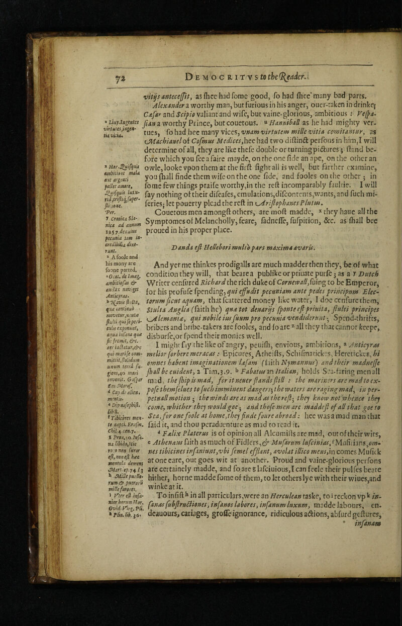 JX vitp anteceffit j as flice had feme good, To had fhee'many bad parrs. worthy man, but furious in his anger, oucr-raken in drinkej Cafar and Seif to valiant and wife, but vaine-glorious, ambitious ; Veffa- \LMy.iitgentes a Worthy Prince, but couetous. ^ zs heh?id mighty ver- had hec many vices, v^arn virtutem mille vittA comitamnr, as tMAchUuelok Cofmus Medkesfe^tt had two diftind perfons in him,I will determine of all, they are like thefc double or turning pidures; ftrmd be¬ fore which you fee a fairc mayde, on rhe one fide an ape, on the other an * Hdr.^ifqKis owlc, lookc vpoo them at the fir ft fight all is well, but farther examine, you (hall findc them wife on the one fide, and fooles on the other; in faiietamtre, fomc fcw things praifc wotthy,in the reft incomparably faulrie. I will ^ikuU uxtt- pgy nothing of their difeafes, emulations,difeontents,wants, and fuch mi- -- pgj.jj.5. pouerty plead the reft in K^rijlofhanes Plutm, Couetous men amongft others, arc moft madde, ^ they haue all the Symptomesof Mclancholly,fearCj fadnefle, fufpicion, &c. as fiiall bee proued in his proper place. \ • na p:io/ie> 'Vet. J ciomcnSk- nicA ad atinum \i<i7.deeiiitii fecunla um /«- eredibUia dixe- ruat. * AfooJeand his raony are foone parted. * 0/Vii. de Imag. ambltiofus & aitUx mvjget AnUcytas. ^avis (Ir/ltaf q!U (.onimib Ddndit efi Bedehori multo fdrs mAximAAVArU* And yer me thinkes prodigalls arc much madder then they, be of what condition they will, that bearc a publike or priuate purfc • as a y Dutch Writer cenfured Richard the rich duke of CornewaUS\d\v\% to be Emperor, for his profufc fpending, qui effudit pecuniam ante pedes principum Rlec- torumficutaquAmt that fcattcrcd money like water, I doecenfurethem, StultA Anglia qua tot denarijs fponteefipriuita, Jlulti principes quinohileitiifuumpropecunU’Vendtdertwt'-^ Spend-thrifts, eulu expanunti bribers and bribe-takers arc fooles, and fo are ^ all they that cannot keepe, aquainCtna q'^a (jisburfCjOr fpcnd their monies well. aJlSur,&c I might fay the like of angry, peuifli, envious, ambitions, « Anticqras qiiimarife com- mcUor forberc meracas: EpicureSj Acheifts, Scliifinatickes, Herctickes, hi ornnes habent imaginationem Ufam (imhNjmannus) and their madnejje 5jm,4o mail jhallbe euidenty 2 Tim.3.9. ^ Fabatusm Italian^ holds Sea-faring men all invenii. Gifpar mad, the jhifls mady for itneuer flandsfkll : the mariners are mad to ex^ ^‘^c^d^ahen* thcmfelues to fuch imminent dangers’^ the waters are raging mad.y in per^ mentis. petuall motion • the winds are as mad as the refi-^ they know not whence they comCf whither they would goe. and thofe men are maddefi of all that got to f Tibiciw Sea, for one foole at homCythe) finde foure abroadz hec was a mad man that u captiErofm, faid it, and thou peraduenture as mad to read it. chii^,ce?t.7. i Falix PUterus is of opinion all Alcumills are mad, outoftheirwirs, naiibUoyHk ® Athenauslairh asmuch of Fidlers,er Mufartm lttfciniaSy^mm\hr\$.^om~ roronon furor fjcs tibicines infan/untjvbi femel efflanty avoUt illico mensyxn comes Mufick memifdmm at One care, ouc goes wic at another. Proud and vainc-glorious perfons ^are.ep.741^ arc certaincly madde, and foareglarciuioiis,IcanfecIe their pulfesbeate h Mepueit9> hither, home madde fome of them, to let others ly e with their wiues,and mtUefurpm. winkcatit. \ iner e{l kfa- To infift h in all particulars,were an Herculean taske, to i reckon vp ^ in- fubfiruSiionesy infanos la boresy infanum luxurn, madde labours, en- dcauours,cariages, grofleignorance, ridiculousa(ftions,abfurdgcfturcs, infanam /