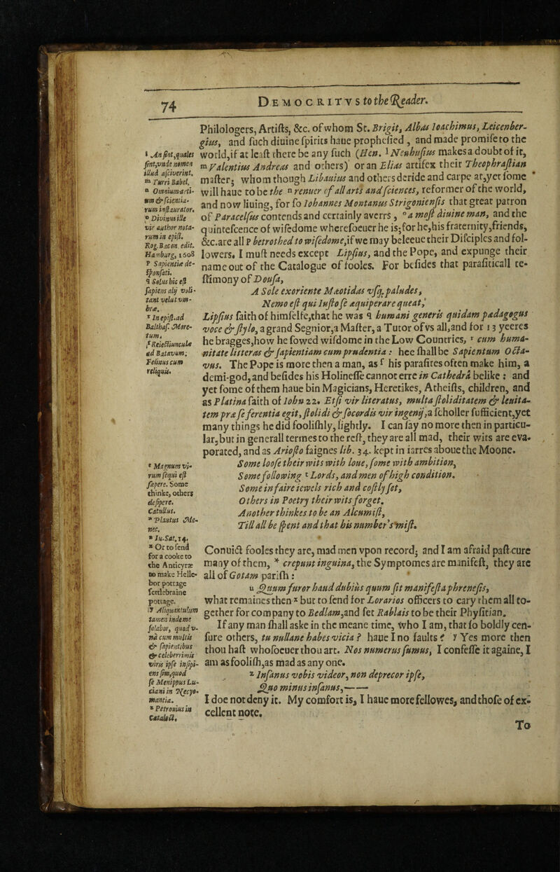 * fnt^qttales fmtyvnie ntmen illui afciverint. rmri Babel. Philologers, Artifts, &c. of whom St. Brigit^ Alhoi loachimus.Leicenher^ giusy and fuch diuine fpirits haue prophcfied , and made promifeto the world,if at Icaft rherc be any fuch {Hcn» ^Neuhuftus makes a doubt of it, «^Vakntifts Andreas and others)' or zn Elias arcifex their Theephrajlian iHiroDuvot, maftcr* whom though LihAuius and others deride and carpe at^yec Ibmc omnimndi- vviH hauc to bc the  rentier (fall arts andfeiences, reformer of the world, Mm&fcismk- TolohannesMontanusStrigonienfis thatgreat patron of Paracelfus contends and certainly averrs, ^a moft diuine man, and the vir authornata- q^jintcfccnce of wifcdome wherefoeuer he is;for he,his fraternity,friends, &c.are all P betrothed to mfedomed^wc may bcleeue their Difciplcs and fol- Hambuyg.isti lowcrs* I muff needs except Lipfus, and the Pope, and expunge their T sapkmi^de- nameoutof the Catalogue offoolcs. For befides that parafiticall te- fshThicefi lemony o^Doufa, fapiem alt/ vaii • ^ Sole cxoTtente Maotidas paludes, tant vektvm- Nemo eft qui lufofe aquiperare queat, ^^Ineptjl.ad Ltpfius faith of himfHfe,thac he was q humani generis quidampadagogus Baithaf ^g grand Segnior,a Mafter, a T utor of vs all,and for 13 yceres ^i^ReleSiiuncube he bragges,hovv he fowed wifdomc in the Low Countries, cam huma^ gd Bativum: mtdte litter OS ejr fapientiam cum prudentia: hee fhall be Sapientum O^a- Feii/tiiscun Popc is morc then a man, as ^ his parafites often make him, a re Iritis. demi-god, and befides his Holinefle cannot erre in Cathedra belike : and yet florae of them hauc bin Magicians, Heretikes, Atheifts, children, and as Flatina faith of lohn 22* Etfi vir literatusy multaJloliditatem ^ leaita- iemprafeferentia egityftolidi ^focordis vir ingenij,z fcholler fufficient,yet many things he did foolifhly, lightly. I can fay no more then in particu- larjbut in generall termes to the reff^ they are all mad, their wits are eva* porated, and as Ariofto faignes lih, 34. kept in iarres aboue the Moone. Some loofe their rvits mth louCj feme with ambition^ Some following ' Lords, and men ofhigh condition. Some infaireiewels rich and coflljfet. Others in Poetry their wits forget. Another tbinkes to be an Alcamift, ‘Till all be (pent and that his number's*mijl. * Magnum t/;- rum jequi e(l fapere. Some (hinkc, others deppere. CatuUui. *T?lautui i^le- nec. ■ JuSat.z^, * Gr tofen^ for a cooke to the AnticyrjB 80 make Hello bor pottage fcftlcbraine pottage Conui(5l foolcs they are, mad men vpon record* and I am afraid paft cure many of them, crepunt inguina^ the Sy mptomes are manifeft, they arc all of Got&m parifh: u flmm furor bauddnbius quum Jit manifefaphrenefst what remaincs then but to fend for Lorarios officers to cary them all to- gcther for company to Bedlamyznd fet Rablais to be their Phyfitian. yZhryqmdv. 11^any man fhall askc in the mcane time, who I am, that fo boldly cen- nd cum maltis fure Others, tunullanehabesvicia? hauc I no faults C x Yes morc then whofocucr thou art. Nos numerusfumusy I confefTc it againe, I viris ipfe infipi- am asfooIi(h,as mad as any one. ^ Infanus vobis videor^ non deprecor ipfe, ^ao minus infanusy- I doe not deny ic. My comfort is, I haue more fcllowcs, and thofe of ex¬ cellent note. To emfim,qu0d fe Menippus Lu- dani/n T^eep* wamia, * Petroviusin Cstak^, /■