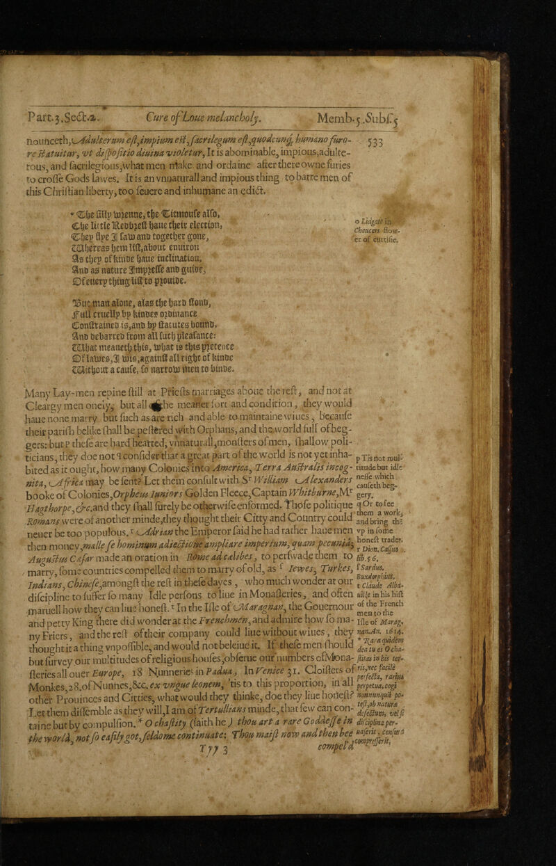 o Lidgate in.'v' Chaucers -flow¬ er of cursifie. nouncet\\,\^dttlterum e/ijmpium eB^facrtlegtm eft^quodcufig^ hummofhro- 555 re Hatuitar, vt dij}ofitio diuma violetur^ It is abominable, impious,aduIre- rous, and (aci iIegioiis,what men niake and ordaine after there owne furies to crofle Gods lavves. It is an vnnaturall and impious thing to barre men of this Chriftian liberty, too Icuere and inhumane an edidt. n •nUp to^enne, cfje‘Eimioufe alCo, Cijr Itf tie EeDbjefl ^aue tlietc election, djep flpe 31 Cain ano togetljcr gone, CiOljereas Ijera lift,about enutron Sis t^ep of bnioe bane inclination, 9nD as nature 3!ntp?c(fe ano gttioe, ©f etterp cljing liH to piouioe. •l^m^tnan alone, alas tlje bare Conn, jrull cruellp bp hinoe? o^oinance ©onataineD is,anti bp fiatutes bouho, anobebarrebfromalUucbpleafance: SBljat meanetb this, bJbat IS this pretence ©flab3e0,31 Ufis.againflallrtgbtofkiniic • CSlitbout a caufe, Co narrobJ men to binoe. Many Lay-men repine ftill at PHefts marriages aboue the reft, and not at Cieargy men onely, butalla|jthe meaner fort and condition, they would haue none marry but fuch as are rich and able to maintaine wiues, becaufe their pariila belike flaall be peftfcfed with Orphans, and thcAVorld full ofbeg- gers: but P thefc are hard hearted, yUnaturalljmonfters of men, ilaallow poli¬ ticians, they doe not ^ confider that a great part ofthc world is not yet inha- pxfsnot njuP bited as it ought, how many Colonies'inb Amertca^ Cterra AaBralis imog' tuudebut idle nit a, t^frka may be fent? Let them confult with WtliUm ^ lexanders booke of Cohnitsfirphem Imors Golden Fleece,Captain WhitburneyW gcry. Hagthorpe^drc.md they ftiall furclybeotherwifeenformed. thofe politique qOr cofee^^ Romans were of another minde,they thought their Citty and Country could anting °ths neuer be too populous. ^ L^drian the Emperor Paid he had rather haue men vp in fome then money,ma/lefe hommum adieoliom ampliare imperium, quam pccunia-, Augusim C&far made an oration in Rome ad cAtbes, to perfwade them to b, y / marry, foms countries compelled them to marry of old, as ^ lewes^ Turkes, Indians, chinefe^drmong’R the reft in thefe dayes, ^ who much wonder at our ^^cimde Alba- dilcipline to luffer lb many Idle perfons to Hue in Monafteries, and often »i/(e inhuhift inaruell how they can Hue honeli ^ In the Ifte oiOMaragnan, the Gouernour and petty King there did wonder at the Frenchmen, and admire how fo ma- of uarag^ ny Friers , and the reft oftheir company could Hue without wiues, they thought it a thing vnpoflible, and would not beleiuc it. If thefc men fhould ocha- but ftirvey our multitudes of religious houfes,obferue our’numbers ofJVfcna- puas inbU ter- HemsMoaerEurope, i8 Hunnerienn31. aoiflersof Monkes 28.ofNunncs,&c.^A; tis to this proportion, mail perpetua,cogi' other Pvouinces and Citties, what would they think?, doe they liue liohefl? nmmn^ui po. Let them diflemble as they will,l am ofTertu!lia»s minde, that few can con- mnc\>aihYcom’pv\(\o'n*Ochaftity (laithhe; thoutrta rtreGoMeffeiu mipjmaper. thetforli,notfoeaplygpt,feUomecontinuate: Thoumaijlmrv