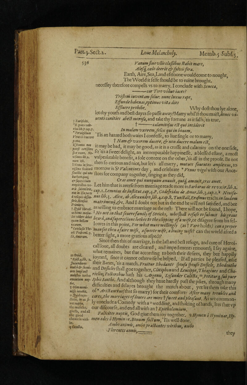 (■ Lone Melancholy, Memb.5 vyubfi '5. i Emffdes, *E gf<eco vale- rim lib.7.cap. 53^ VammJifte vllis cUj^ibm Habit mars^ coslo deer it ^fyhisfera. Earth, Aire,Sea,Land eftfoone would come fo nought, The World it felfe fhould be to ruine brought, neceflicy therefore compells vs to marry, I conclude with Seneca^ -^cur Toro viauo faces? Trijlem invent am Jblne: nunc luxm rape^ Efundehabenas^optirnos vita dies Effuereprohibe, Why doft thou lye alone, let thy youth and heft dayes lb paflfe awayfMarry whifrt thou msiiOifilonec vi^ uenti canities abeH morofa^ and take thy fortune as it falls^’tis true, t -calamitofus eH qui inciderit ^ ^ If^naalamvxOrem^felix quiinbonam^ yemievrnre hazard both waies I confefle, to line fingle or to marry, ^ t Nam ef vxorem ducere^ non ducere malum eH p^^clnj^re bad it may be good, as it is a crolTe and calamity on the one fide, fifitvxore. Ne- ^ Iwccc delight, an incomparable happinefle, a bleficd efiate a moft benefit, a (ole content on the other/tis all in the proofe^. Be not 1 Nem^ in [eve- then fo curious and nice, but let’s all marry, mutaos fouentes amplexus^ to Y'yfima scoicoru morrow is S': Valentines day , and celebrate ^ Venus wW with our Ance- ttS*” company together, finging as they did & [uperciiim ^ ^ amet qui nunquam amauit^ amauit.jcras amet. cm‘‘uZ-a‘i marriageteademoremBart/armc(erevxorJib.i. . Godefridm de Amor Jib,^.cap, i.k Neuifa- a reliquU dt(fea^ nus lib, 3. Alex, ab AlexandroJ.ib.^,cap,%, TunHall, Erafmus trads in laudem v!i£t And I doubt not but in the end he will refi fatisfied, and bee t ^id ubenti- f s willing to embrace marriage as the refi; There will not be found Ihope refufetofnbmft %isgrau\ qnam beilam lookes to the clipping of a wife^ox dilagree from his fel- {asf Faro holds) canaproper odT?oil^t!l afatre vpife^ afrveete wife, a louing wife? can the world aford a libAmmm. ’ setter light, a more gratious afpedf Since then this of marriage, is the lafi and heft refuge, and cure of Heroi- call loue, all doubts are cleared, and impediments remoued; I fay againe, movil whatremaines, but that according to both their defires, they bee happily *Epfji.4.iib, 2, cannot otherwife be helped. If all parties be pleafed, askc fucandiotes ^l^^^y^^nts^tisamatch.Fruitur Rhodante pnfa fbonfoDofick^ Rhodonthe ores hngep0(l - and Dojtcles fhall goe together, Clitiphonand Leucippe, Theagines and Cha^ mokftas turbos his t^rgenU^ E^fander CaliHa.^Potiturq^fukpuer //fotorfo. And although they haue hardly part the pte, thto|hmany ^iQUmmtmi- a**cultics and delay es brought the match about, yet let them take this ot AnHanetuifdnai fo marry) for their comfort: After many troubles and cares, the marriages of loners are more ffweet andpleafant. As wc common¬ ly conclude a Comedy with a o wedding, andfhaking of hands, lets fhut vp our ditcourie, and end all with an t Epithalamium, Falicfter nuptis^ God giuc them ioy together, q Hymen 0 Hyminae Hy- nades oMvrninee.'Ronum ^ ^ niffe iuvabit, o^ldexpe- Clatis, mm fi- unt mptke, . ihc nauficke, guefts, and all the good t n ■' ^ *—J vvi'wi, j chcare is with men ades 0 Hymin ee, Bonnm faclnm^ *Tis well done. Ambo animU^ ambopraHantes viribas^ ambo Elorentes annis^^-, .they