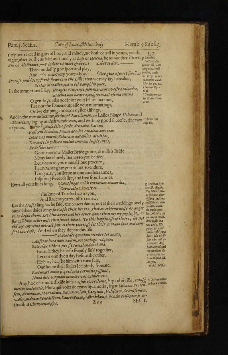 Parc. 3 ScCt.z, Cure of Loue Melancholy Memb.5vSub(*^, 537 p CaiuUtM. I lo-Sccunitii jyhar, ill!. lam virgo thdatnti jHbibiCf vttde ne Virgo rcde^ at Mar tic cur a, fEcc/ui^^, 14. vGaliemEp- ti al. *0 noClemqua- Ur & o^aw be- atam. they both excell in gifts of body and minde^are both equall in ycanes, youth, vigor alacrity ,fhe as faire and lonely as Laid or tielem, he as another CharL rjM or Alcibiades^—? kdite vt luhet & brtvi Libeyos date.- Then modehly goe fport and play. And let’s haue every yeare a boy. ^ Goegiue a/rveetfmell as Incenre^and bring forth flowres as the Lilly: that wc may fay hereafter, ^ Scifm MecasioTymtas eH Pamphiio fuer. In the meane time I fay, Ite agite 0 iuvenss^non mmmura vefira columke^ Brachta non hcedera^ne^ vincant ofcnla concha. O gentle youths goe fport your feliics betimes. Let not the Douesoutpafle your murmurings, Or Ivy clafping armes,or oyfler kiifings. And in the marne berime,aS thofc Lacedamonian LalTes filu(pd Helena and (MeneUmS-«'m% a' vvindowes, and wiOiing good fuccefle, doe wee aVyours. mfv^oflonfadvefdix,cUt'vohUUtom, ^ ' Falicem Sobolem^Venm dea det aqtialem amorem . Intervos vautuotySaturnusdurabtles diuitias^ . D ormite in peciora mutuo amorem inj^trantes., Etdeflderim.-- Good morrow Matter Bridcgrome,& mittris Bride Many faire louely Bernes to you betide: Let Henm to you mutuall loue procure, Let Safurne giue you riches to endure, Long may youfleepe in one anothersarmes, Infpiring fweet defire, and free from harmes. Even all yout Hues long, iContingd vohit turturum concoriU, The loue of Turtles hap to you. And Ravens ycares ftill to renew. Let the Mufts fing fas he faid; the Graces dance, not at their weddings onely but all their daies long-,A coupU their hesrts m irkfomenetje or anger everhefMem-.Lethimnevercallherother mmethe-nmytoy^mylight, or (hecallhim othermfethenfweet-heart. To this hafftneffe of theirs, letmt ' old age any whit detraa,hut as their yeares/o let their mutuaU loue and com¬ fort increafe. And when they depart this life ^ ^ -- -f Concordes quoniam vixere tot annos^ chafer at hora duos eadem^nec coniug is vfquam BuHafua 'videat^necfit tumulandm ab ilia. Becaufe they haue fo fweetly liu’d together, ’ Let not one dye a day before the other. He bury hcr,fhe him with cuen fate, One hoiire their (bules let ioindy ieperate, Eortunati ambo fit quid mea carminyi pojfiunt, jSiulladiesvnquammemoriVOSeximetavo. ^ ^ Ato- hsEC de amore dixiffe fufficiat,y«/J correHione, ^ quod ait ike, cumfij^ meliJh^tientis. Plura qui volet de remedijs amoris ,legat lafonem Praten^ fern Arnoldum,MQntalttim,Savanarolam.,Langium., Fikfcum,Crtmfionufn, \jLandrumBemdmmfi.Aurcfftiurn/ah^^^^ Poctis ^mhw^chaticerm^&e. ^ * g Etatmui Ept* thal.P. >d'y. ^Necfaltem mo- do fed duo char njfima peCiora indijjofubilimu- tu» beimoUa- tie nado copu- lent^vtnihiivn quam eos incm- derepojjjt ir<& vel tsedtj, lUn perpetuo mhil audtat niji mea lux: lUe vicif- pm nihil nift a- nmem: Atj, hiiic'mmditati ve knetim de- trahatMopo- tm aliquid ad* ^ augeat. \Ovid. MeuS. h '^ornmamus delhea