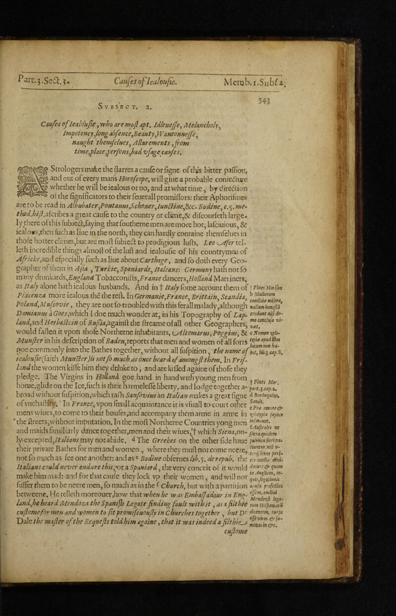 f*arc.5.Se5l:.^ Catijes oflea/ou/te. V B S E C T. 2, 543 Cmfes of ledottfie, rvho are mofl apt, idleneffe^ Melancholy^ Jmpotencyjong abfence,Beauty^Wantonnejfe^ ' naught 'themfelues^ Allurements ,Jrom time^place^perjonsfad vfagecaujes, S^J^o^<5gcrsmakethe0arrcsacaufeorfignc oftliis bitter paflionj and out of every mans Horofcope, will gine a probable conie^urc whether he will be icalous or no, and at what time, by dire(5iion of the fignificators to their feiierall promiflors: their Aphorifmes are to be read in Albuhaterfontanm^Schonerdu^^lne^^c*^ Bodlne^ c.5. me* thpd.hl/l,McnbQs a great caufe to the country or cluiie3& difcourfeth large¬ ly there of this fubied,faying that fbutherne men are more hoc, lafciuious, & icaIows,chen fuch as line in the north, they can hardly containe themfelues in thofe hotter climes,but are mofl fubied CO prodigious luffs. Leo^ferid- Icih incredible things almoff of the luff and iealoufie of his countrymen of Africke^^xxd cfpecially fuch as line z^oxW-Carthage, and fb doth every Geo¬ grapher of tncm in Afa , Turkie^ Spaniards^ Italians'. Cermwij hath not fb many dximV^xds^Englancill obd^ccoviiiXs^F ranee d^nctx^flolland Marriners, as Italy alone hath iealotis husbands. And in t Italy fome account them of I Tina Mottfoa Piacenza more iealous the the refl. In Oermanie.France^ Brittain.^ Scandia, ^cmMomra Poland,Mufcovie, they are not fo troubled with this ferall malady,although ZikmSflt' Damianus a Goes,which I doc much wonder at, in his Topography of Zap- o^edrmtnij/ao- land,mdIIerhaIlcinofBifia,agam[ithe ffreameofall other Geographers, would faffen it vpon thofe Northerne inhabitants, cAltomarm, Poggtm, 8d cNmetfK^io- Munfler in his defeription of Badenyc^poxts that men and women of all forts goe conimonly into the Bathes together, without all fufpicion, the name iealoufie(fiLkh MunUer)is notfo much as once heard of amongfl them. In Frtf- Lind the women kiffe him they drinke to, and are killed againe of thofe they pledge. The Virgins in Holland goe hand in hand with young men from home,glide on the Ice,fuch is their harmelefle liberty, and lodge together xi-part!l^,capZ’ broad without fufpition,which rafla Sanfovim an Italian makes a great figne ^ ofvnchaflity. In France., vpon fmall acquaintance it is vfuall to court other mens wiueSjto come to their houfes,and accompany them arme in arme in Tis^etyph p<epim the ftrcets,witbout imfautation. In the moft Northerne Countries yong men and maids familiarly dance together,men and their wiues,[t whk h Siena,on- f^riquAem lyexcepted,Italians may not abide, ‘^Thc Greekes on the other fide hauc their private Bathes for men and women , where they muft not come ncere,x^J[“ not fo n\uch as fee one another: and as ^ Bodine obfcrucs lih. 5. de repub, the citmdo dhU Italians could never endure thisyox a Spaniard, the very conceit of it would ^ make him mad: and for that caufe they lock vp their vvomen ^ ^nd will nor fiiffer them to be neere men, fo much as in the ^ church, bur with a partition 'profetiui betweene. He telleth moreouer,how that when he 'was Embaffado.ur in Eng- (jjcm,^dtm landjje heard Mendoza the Spanish Legate finding fault with it ,,asafilthie cuflomefor men and women to ft promifeuoufly in churches together, but D'^ dkentem. turps Dale the mafier of the Re^uefis told him againe, that it was indeed a filthier ^ mmiin&s.