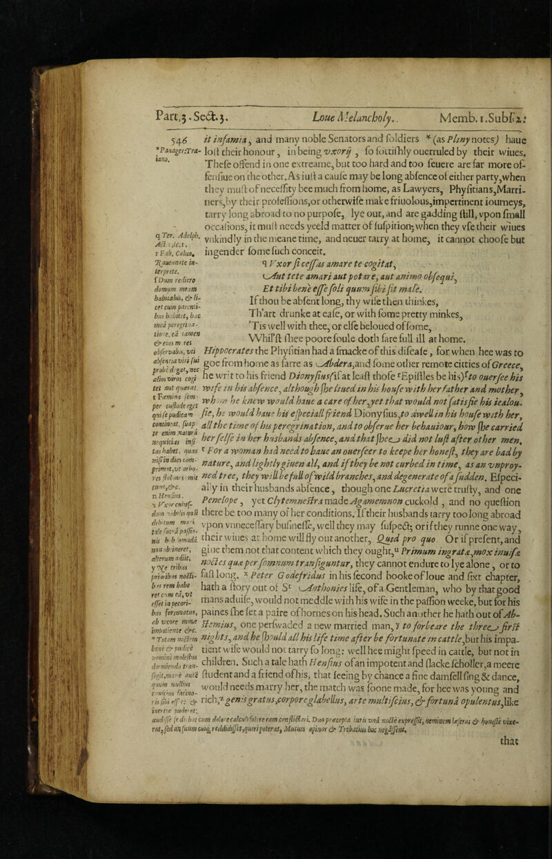 Paa,5 •Se6t.5» Loue Melancholy, Memb. i.SubCi: 54<^ , and many noble Senators and foldiers ^ (AsPlmynox.cs) haue ^p<i34££>;rm-loit their honour 5 in being, fo fottillily oucrruled by their wines. Thefe offend in one extreame, but too hard and too feuere are far more of- fcnfiueon the other. As iuli a caufe may be long abfence of either party,when they muO: of neceffty bee much from home, as Lawyers, Phy{itians,Marri- ncrs,by their profeflions,or otherwifc makefriuolous,impertinent iourneys, tarry long abroad to no purpofe, lye out, and are gadding ttill, vpon fmall occalions, it mult needs yeeld matter of fufpition*, when they vfe their wlues vnkindly in the meane rime, and ncuer tarry at home, it cannot choofe but xF.th.caim, ingender fomeflich conceit. ^ q P^xor ficejfcts amdre te cogitat^ tete amari nut pot nr e, aut ammo ohfequi^ Et tibi be fie ejfefoU quttm fibijit male. If thou be abfent long, thy wife then diinkes, Th art drunke at eafe, or with fome pretty minkes, *T IS well with thee, or elfc beloued of fome, Whifft fliee poore foule doth fare full ill at home. obfervabii, vti HipPocrates the Phyfitian had a fmacke of this'difeafe, for when hee was to home as farre as ^bdera^And fome other remote citties of Greece^ ailivim cogi hc wr't to his friend Dionyjiusfi^AX leaf! chofe ‘^Epiflles be his)^/£? ouerfeeh'ts tet ant qHxiat. voife tu his abfence^ although [he Itued in his houfe with her father and mother^ knew would haue a care of her jet that would not (at is fie his iealou- qrtife pudica-n fie, ht would haue his ejpecia/l friend Diony fius,^^> dwell in his houfe wsth her, contimat fuap^ ^// oj peregrination, and to obferue her behauiour, how fhe carried h^rfelfe in her husbands abfence^ and that Jbee^ did not lufi after other men, toi habet. nucts r For a woman had need to haue an ouerfeer to keepe her honefi^ they are bad by 7rha lightly giuen all, and ifthey be not curbed in time^ as an vnproy^ reifhiiinmmit nedtrce, they willbefuUofwHdbranchcs^anddegenerateofafidden. Efpeci- 3l'y in their husbands abfence, though one Lucretia were trufly, and one VvxTcHvit;. P^^^kope ^ ycxClytemneflramAdcJgamemnona\cVo]id ^ and no queftion dam -^nb’iiiqm there be too many oF her conditions. If their husbands tarry too long abroad bufinefle, well they may fufped; orifthey runne one way, nis hh amadi thcir wiiics at home will fly out another, Qmd pro quo Or ifprefent,and mrnMnetet, gine them not that content which they ought,u Prirnum ingrataynoxinuifa fl^lTtribl' fimnum tranfiguntur, they cannot endure to lye alone, or to privib^noCil- fifl long, ^ Peter Godefridus inhisfecond hookeofloue and flxt chapter, ^Vumefvt ^ of life, of a Gentleman, who by that good 'mpetori- vvould not meddle with his wife in the pallion weeke, but for his bM fomnam, paines fhe let a paire of homes on his head. Siich another he hath out of hmtkZJT^. oneperfwaded a new married mAnJ to forbeare the threesfirfi * Totm nrSm hts^ and he^ootild all his life time after be fortunate in cattle f>\xx bis impa- not tarry fo long: well hee might fpeed in cattle, bur not in traL children. Such a tale hath Henfus ofan impotent and flacke fcholler.a meere fegiumay-e aute fludent and a friend ofhis, that feeing by chance a fine damiell flng & dance, tlfcimtcL- '^onld needs marry her, the match was foone made, for hcc was yoting and 7h(ihtf(ft: xieby genisgr atm,corporeglabelLus, arte mult ifius,^fort und opulent us fike, iaeX’ie audrffe {e dn bat cm date^ecakul) Colcre earn confli^an. Dnop/tecepta ittrii vna noCle expre0, nem'mm lafem & botiefle vixe~ ratfiedan(f{mcm^rtdd((iifefyqmipoterat,Mmis 0pim&TrebMmhos'fiegaJfmt, that Tijiueanate in- terprete. fDm redkro domum mtam hahiiahii, & cet cum parcnii- bui b. bitct, bac med peregma^ tii)'ae,ed xamen