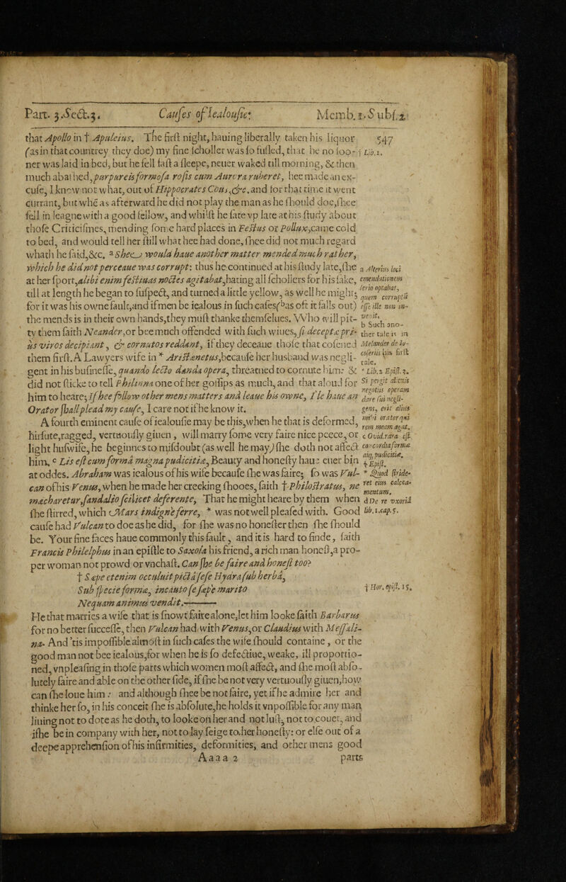 Part. 5.vS'ed:.3. Cai/fes ojlealoufic'. Mcaib.f.'Subf.i, that Apollo in t ApUeius. Xfie firft night, hauing liberally taken his liquor 547 ('asin thaccoiintrey they doe) my fine Icholler was lo fulled, that he no loo* t ncr was laid in bed, but he fell fafi a lleepe, neucr waked till morning, & then \x\u(:hdbz\\'\&d^p[irpur€i6formofa rojisenm AurvrArf4h€ret, liccmadeanex- ' cufe, 1 knew not what, OLit ol lltppocrAtes Com and tor that tiuic it went currant, but wbe as afterward he did not play the man as he ffiould doc,(lice fell in league widi a good fellow, and whilfi he late vp late at his fiudy about tliofe Criticifines, mending fome hard places in FeHus or polluKyCm^c cold to bed, and would tell her fiill what hee bad done, lliee did not much regard vvhath he laid^Scc. ^She^Lj would hme another matter mended much rather, which he did not perceaue was corrupt: thus he continued at his lindy Lire,(lie a Ainrm lod at her althi enim feHmas nocies agitabat^miu^ all fchollcrs for his fake, emndmmm till at length he began to fufped, and turned a little yellow, as well he might* for it was his owne fault,and ifmen be iealous in fuch cares('^as oft it falls out) e(fc Hie nen m- the mends is in their own hands,they muft thanke themfelues. Who will pit- ty them faith Neandcr,or bee much offended with fuch vviues,^ decepta:pri- tj,er tale m us vires decipiant, cornutos reddant, if they deceaue thofe that cofciicd Meimdet de in- them firfi. A Lawyers wife in Ari signet us her husband was negli- gent in his bufinefie, quando lecio danda opera^ threatned to cornute hiim: & * VHo.x EpHl. did not fiicke to tell phdtnna one of her gollips as much, and that aloud for him to heare; ijhee follow other mens matters and leaue his ownc, I'ie hme an Orator ^allplead my caufe^ I care not if he know it. g««f, ein aim A fourth eminent caufe ofiealoufie may be this.when he that is deformed, hirfute,ragged, vertiioufiy giuen, will marry lome very faire nice pcece, or c ovid.rara efi light hufwife, he beginnes to nfifdoubt (as well hemay^flie doth not affeef copcnrdtafom^ him. Lis eft cum forma magna pudicitU^ Beauty and honefiy haue euer bin ^ * at oddes. Abraham was iealous of his wife bccaufe fhe was faire; (b was Ful- * ^od (Iride- of his when he made her creekingfhooes, faith f^philollratus, ne machareturfanddio fcilicet deferente, Thar he might heare by them when dDe re vxorii i'hc{\irYed,whichLMars indignefirre, was not well pleafed with. Good Hba-eap.^. caufe had Vulcan to doe as he did, for fhe was no honcfler then fhe fhould be. Your fine fices haue commonly this fault, and it is hard to finde, faith Francis philelphm in an epiftle to Saxola his friend, a rich man honc0,a pro¬ per woman not prowd or vnehaft. Can jhe be faire and honejl too> t S £pe etenim occuluitptcidfefe Hydrafub herbd^ Sub fj/ecieformat^ incautofefepe martto Nequamanimm vendit.— He that marries a wife that is fnowt faire alone,let him looke faith Barbarus for no better flicceflc, then p^ulcan had with Venus^or Claudius with Meffald And ’tis impofTiblcalmofi: in fuch cafes the wife fhould containe, or the good man not bee iealous,for when he is fo defedfiue, weake, ill proportio¬ ned, vnpleafing in thofe parrs which women mofi affedt, and flie mofi abfo - lutcly faire and able on c!ic other fide, if fine be not very vcrtuoufly giucn,how can fhe lone him .• and although fhee be not faire, yet ifbe admire lier and thinke her fo, in his conceit fire is abrolute,he holds it vnpoffible for any man lining not to dote as he doth, to looke on her and not luff; not to couer, and ifhe be in company with her, not to lay feige to.her honefty: or elfe out of a deepeapprehenfion of his infirmities, deformities, and othennens good Aaaa 2 parts