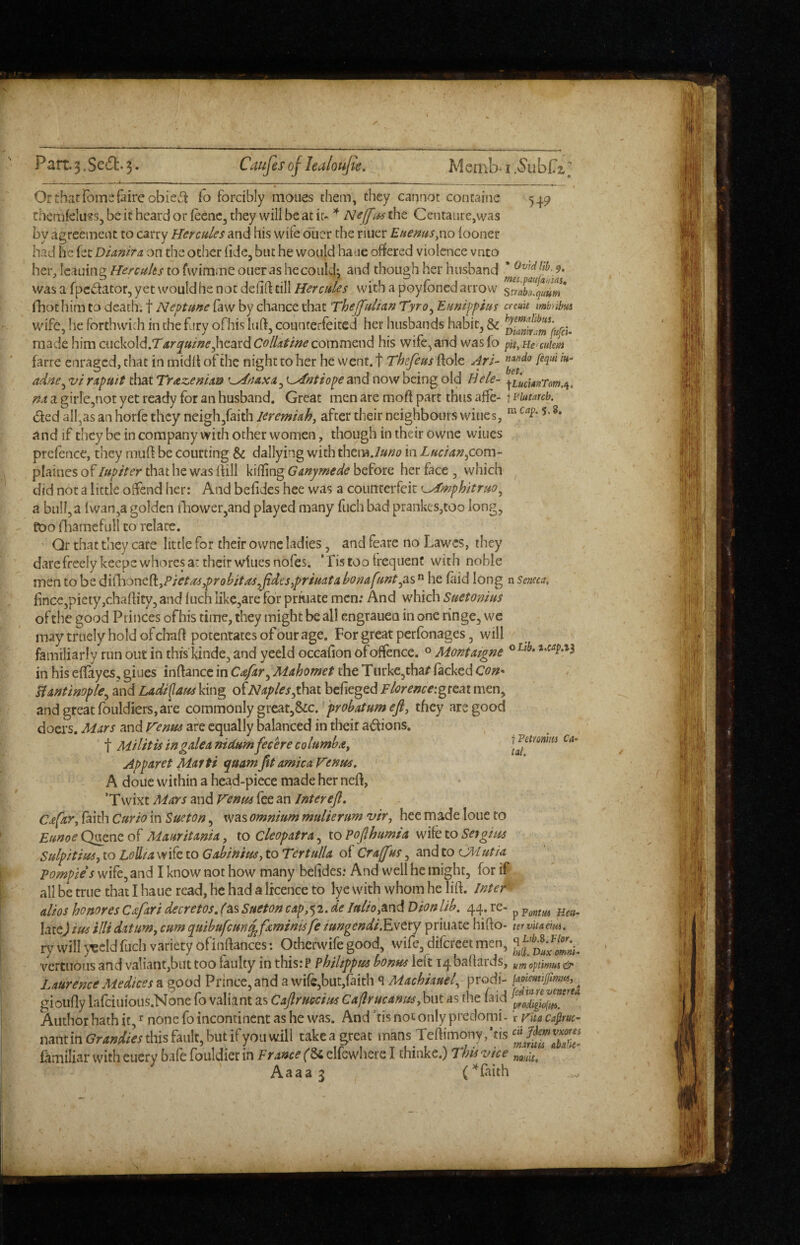 549 n Seneca, Or that ibmc fairc obie^l: fo forcibly moues them, they cannot containe themfeluss, be it heard or iecnCj they will be at iu * Centaiire,was by agreement to carry Hercules and his wife diicr the riuer Euemts^xxo looner had he fee DUnira on the other (ide, but he would haae offered violence vnto her, Icauing Hercules to fwimme oner as hecoiik4 and though her husband * 9. was a fpedator, yet would he not dellft till Hercules with a poylbncd arrow strabTfuUm* fhothim to death, t Neptune law by chance that Theffulian Tyro^ Eunippius cretin tmbnhm wife, he forthwith in the firy ofhis lull, counterfeited her husbands habit^ & made him cuckold.T4r^«/>z^,heardC<?//^i^/»^ commend his wife, and wasfo pityHceuiem farre enraged, that in midli of the night to her he went, t Thefeus Hole Art- adne,^ vi rxpuit that TrazenUn ^ntiope and now being old Uele- m a girlejHot yet ready for an husband. Great men arc moft part thus aflfe- t i^iutarcb. ded all,as an horfe they neigh,faith Jeremiah, after their neighbours wines, and if they be in company with other women, though in their owne wines prefence, they muft be courting & dallying with tbem./uno in Lucian^com- plaines of Jupiter that he was lUll killing Ganymede before her face , which did not a little offend her: And befides hee was a counterfeit ^^mphitruo^ a bull,a lwan,a golden tl;iower,and played many fiich bad prankes,too long, too fliamefull to relate. Qr that they care little for their owne ladies, and feare no Lawes, they dare freely keeps whores at their wiuesnofes. ’Tistoo treqiienc with noble men to be di^bont^L^Pietus^robitasJidesypriuata bonafuntyx^ he laid long fince,picty,challity, and Inch iike,are for prtuace men; And which Suetonius of the good Princes ofhis time, they might be all engrauen in one ringe, we may truely hold of chad potentates of our age. For great perfonages, will familiarly run out in this kinde, and yeeld occafion of offence. « Jidontatgne ® in his elfayes, giues inllancc in Cafar,, Mahomet the Turke,thar lacked Con^ Hantinople^ and Lntdi^am king oiNaplesyih^.t bclieged FlorenceigtQ^t men, and great fouldiers, are commonly great,&c.they are good doers. Mars and renus are equally balanced in their aiSlions. t Militis in galea nidum feche columba^ Apparet Marti quamfit arnica Venus, A done within a head-piece made her ned, ’Twixt Micrs and Venus fee an Jnterefi, Cafar, laith Curio in Sueton, was omnium mulierum vir, hee made lone to EunoeQ^nzol Mauritania, to Cleopatra,, 10 Pofihumta mk to Set gius Sulpitim, to Leha w ife to Gabinius, to Tertulla of Craff iS, and to c»/utia pompies wife, and I know not how many bclides; And well he might, for if all be true that I haue read, he had a licence to lye with whom he lid. Jntef alios honores Cafari decretos, f'as Sueton cap,$2. de Julio,Dion lib. 44. re- ^ late)ius ilUdatum, cum quibufeunj^faminisfe iungendi.Ewety priuate hido- tervnaem. ry will >'Beld fuel) variety ofiiiflances; Otherwife good, wife, difereet men, vertuous and valiant,but too faulty in thisrP philtppus bonus left 14 badards, um opt'mus & LaurenceMedices a good Prince,and a wile,but,laith q Machiauel, prodi- gioiidy lafciuious.Nonc fo valiant as Cafiruccius Ca/lrucanus,hi\t as the (aid Author hath it, ^ none fo incontinent as he was. And ’tis not only preclomi- i vua capuc^ nant in Grandies this fault, but if you will take a great mans Tellimony. ’tis fimiliar with euety bafe fouldiet in FrMce (gj clfcwhere I thinke.) Thii -vice I (laith fPetmiru Ca- tat.