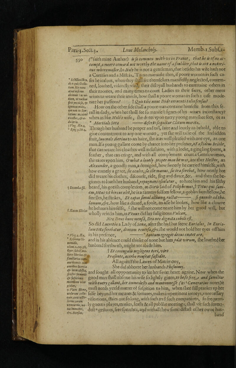 A 550 mine Author) is Jo common with vs in France ^ that he is of no ac- com^t^a meere coward not worthy the name of a fonldieryhat is not a notori¬ ous whorema/ier.ln Italy he is not a gentleman,that beiides his wife hath not a Curcifan and a Mifbis. Tis no maruaile then, ifpoore women in fuch ca- *scrtllmCtki. fes be icalous, when they lliall fee themfelues manifeffly negleded, contein- ncd, loathed, viikindly vfc^, their clilbyall husbands roentertainc others in apudinfitm their roomes, and many times to court Ladies to their faces, other mens obmitk i oovi vviues to weare their iewcls, how (hall a poorc woman in fuch a cafe mode- ferepntll^'f!’^ rate her paflionsf f Qm tibi nunc Dido cernenti t alia fen ignavM miles, Ho\v on the Other fide iliall a poore tnan containe hirnfelfe from thi s fc- mimrmfximl m tiady, when hee fhall fee fo manifefi fignes ofhis wines inconffancy? exctUat,&ei. whcii as like Mtlds wife, fhe dotes vpon cucry yoohg man fliec fees, or as Martials sot a -deferto feqiiHur Clitummarito. * Epf^ Though her husband be proper and tall, fairc and lonely to behold, able to giuccontentmenttoany onewoman 5 yetfhc willtalfeof the forbidden ihnt^luuenals iberina to an haire, fhe is as well pleafed with one eye, as one man.Ifa young gallant come by chance into her prefcnce,aF^/?/V/«a Briske^ that can wearc his cloathes well in fafliion, with a locke, a gingling fpurre, a feather, that can cringe, and witli all complement court a Gentlewoman, fhe raues vpon him. O what a louelj proper man he was^ another Hedior^ an Alexander^ a-goodly man,a demigod, how fweetly he carried himfelfe,with 'how comely a grace, oculos^Jc ille manus^ fic ora ferebat^ how neatly hee did weare his clothes, difeourfe, ride, fing and dance,&c. and then fhe be- ginnes to loath her hwdomdliyrepugnansofculatur, to hate him and his filthy t StcimdiiAJ}1. beard, his gotifh complexion, as Doris faid of PoliyhemusJ Totus qui fani- em^totus vt hire us i>/^/,hcisa rammy fulfom fellow,a goblin facedfeIIow,he fmelles,he fiinkes, Et capos fimalalliumq^ ruFiaP- ft qrnndo adtha- lamum,ejc. how like a dizard, a foole, an afic be lookes, how like a clownc he behaues hirnfelfe, ^ flie will not come neare him by her good will, but wholly reieds him,as V'enus did her fuliginous rulcan, Nec D eus hunc menfo^ Dea nec dignata cub Hi eft. So did Lucretia a Lady of Sena^ after fhe had, but fcenc Euriahis^ In Euria- lum totaferebatur^ dornum reuerfa^d'c.^hs. would not hold her eyes off him ' virg.^.SLn. in his prefence, --t ant urn cgregio decus enitet ore. abfence could thinke of none but \i\modit virum, fhe loathed her tcoHiJcap,^^. husband forthwith, might not abide him. oyerfubciCmu- f Et comugalis negligent tori, viro ikm bbcrhu Prajente, acerbo naufeat faftidio. familiarmcom. o . ’ J ^ ' mmtcanih cu0 AII againlf the Lawes or Matrimony, mnibui ikentii She did abhotrc her husbands phijnomy. %'i^^fe!mnis fought all oppportunity to fee her fivcec heart againc. Now when the & \u(pkionk good man fhall obferue his wife fo lightly giuenj^c* befo frec^ and familiar matemm viro euerygallant,her immodefty andwantonnejfe fas'Camerarius notes)it uV’oles liberie, ^'nufl necds yecid matter of fufpition to him, when fhee fill prankes vp her ocujorum cnih- felfe beyond hermeanes&fortuneSjmakes impertinent iorneys,vnnecefIary vifitations, ffeies out fo long, with fiich and fuch companions, fo frequenr- vereemdie, woTy gocsto playes,maskes,fcafls &a!I publike meetings, fhall vfe fuch immo- tmimmodki, u peiluics,freefpeechcs,and wichallfhew fomediftai'l ofherownc hus- Sllvm /