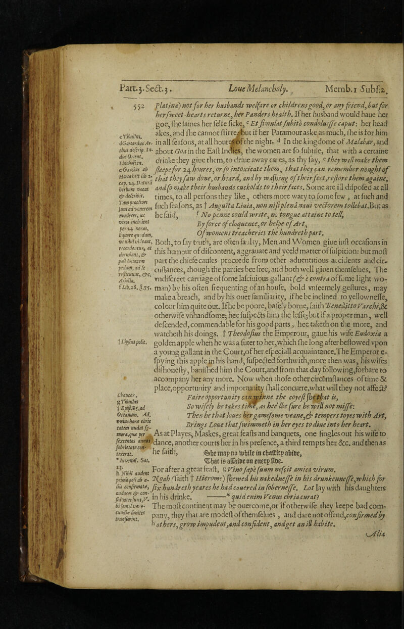 552 cTihiillns. yUtina) »otfor her husbands vpelfare or childrens good^ or anyjriend^ hut for herfweet-hearts returne^ her Panders health. If her husband would haue her goc, Ihc faincs her felie ficke^ ^ Et JimuUt/uhito eondolmffe caput: her head akes, and (he cannot hirrCjf^biu it her Paramour aske as much, (he is for him Ai^ in all feafons, at all hour^f the night. ^ In the kingdome oi'Malabar^ and thM dferif. lit- jiboiic Goa in the Half inefies, the women are fo fubtiie, that with a certaiee ikdiifun. drinke they giuc them, to driue away cares, as thy fay, e they vptllmake them e GmxcL% eb feepe for 24 houres^ or fo intoxicate them,^ that they can remember nought of ^ hat theyfavp done^orheard^ and by Txafloing of their feet ye flare them againe, ^herbm vocal eind fo make their husbands cuckolds to their faces. Some arc. ill difpofed at all & dercribit. timcs, to all perfons they like, others more wary to fome few, at Inch and juraadvemem fcafonSj as f AuguHa Liuia^non nifiplena naui veBorem tollebatf^wKas at he laid, ^ No penne could write^ no tongue attaine to tell, ■Sj'force of eloquence.^ or helpe of Art ^ lifcort qZm, Of womens treacheries the hundrethpart, vinih'iivldeant, Botli, to fly t’'uth, are oftcn faulty, Men and Women giuciiifl occahonsin this humoiir ofdilcontent, aggraiiate and yceld matter offufpidon: but moft pafiioiionm part the chiefccaulcs proceede from ocher aduentitious accidents andcir- %e culfanccs, though the parties bee fi'ee, and both well giuen themfclucs. The ' vndilcrcct carriage of Ibmelafciuious gallant (^C^ef^?/^/r4offome light wo- man) by his often frequenting ofan houfc, bold vnleemciy geftures, may make a breach, and by his oucr familiarity, ifhe be inclined to yellownelTe, colour liim quite out. IPne be poore, bafely borne, faith 'BenediltoVarchi,^ otherwife vnhandfome; bee fufpcLf s him the lefic: but if a proper man, well dclcended, commendable for his good parts, hee taketh on the more, and watcheth his doings, t Theodofm the Emperoiir, gaue his wife Eudoxia a t idppHipolk, golden apple when he veas a futer to hctjWhich fne long after bellowed vpon a young gallant in the Court,of her efpeciall acquaintance.The Emperor c- fpy ing this apple in his hand, fufpeded forthwith,more then was, bis wiles difhonelly, banilEed him the Coiirt,and from that day following,forbare to accompany her any more. Now when ihofe other circfimllances oftime & place,opportunity and importunity iliallconcurre.what will they not alFci^f’ Faire opportunity can.wtnne the coy efl floe tie at U, So wifely he takes til^, as hee Ibe fure he will not miffe: Then he that hues hergamefome veane^efr tempers toyes with Art, Brings Loue thatfwimmeth in her eyes to diue into her heart. As at Playes, Maskes, great fcafls and banquets, one lineles out his wife to fexcentoi annes /‘dance, another courts her in his prefence, a third tempts her &c. and then as fobrietate con> i r • 1 ^ ^ ^ texem. nc laitu, ^!)c imp no tuljile m cljafticp aMoe, * itivenai. Sat. is alfaiuc ou ctierp (iDe. -I j . For after a great fealf, g rino (ape fuum nefeit arnica virum, h Nml audent _. ^ /t ' / ; ^ • / • » , ^ t • t r primopofiab a- Tfoah flaith T Hterome) jhewed his nakednejje m his drunkenneffeyvhichjor tiii confim&u^ hunXreth yeares he hadcouered in foberneffe. Lot lay with his daughters Chaucer. ^Tibullus f Epi^.i^^ad Oceanum. Ad. nniuiharx tbrk tatm nudalfp- mora^qua per in his drinke. quid enim V’enus ebria curat} aiidaces & con-' fid.ntesluntyF, hifemeivere' The moll continent may be ouercomejOr if otherwife they kcepe bad com- they that are modeh of thcmlclues, and dare not oncnd.,conjirmedby h others,grow impudent,and confident, andget an ill habite. ^lia /