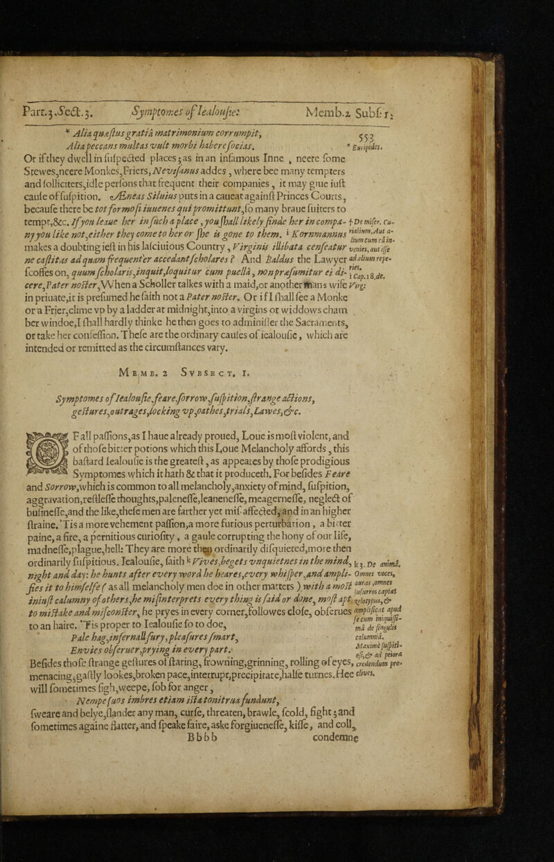 Parr. 3 3. Sjmj^tpmes cflealoufte: Memb.2. Subf: Je, ^ Alia quaftusgratia matrimonium corrtmpit, ^ ^ ^ Aliapeceansmaltasvult morbi haberefocias, , *s/{ripfdes. Or ifthey dvvcllinfiilpeded places; as in an infamous Inne » neere fomc Stewes^ncere Monkcs^Friers,addes, where bee many tempters and follicitcrSjidle perfons that frequent their companies, it may gJiie iuft caiifeoffufpition. puts in a caueatagainfl Princes Courts, becaufc there be tot formoji iuuenes qnipromittunt^{o many braue fuiters to tempt,Sic. if you leaue her infuch a place ^youJhall likely her in comp a- fve mifer. cut- ny you like not either they come to her or fjje is gone to them. * Kornmannus Aut^ a- If'- • r. • 1 • 1 / • • ° . fi./ ^ tumcumcain- makes a doubting leli in his lalciuious Country, Virgtnis lUtbata cenjeatur vemes,autijje ne caflitas ad(pnamfre(puent'er accedantfcholares? And Baldus the Lawyer fcoffes on, quumfcholarisJnquitJoquitur cum puelU, mnprafumitur ei di- ''■fcapAZt cere^Vater noHer^htn a Scholler talkes with a maid,or another ftians wife Firg; in priuate,it is prefumed he faith noiz Pater no Her, Or if I fliallfee a Monkc or a Frierjclime vp by a ladder at midnight,into a virgins or widdows chain ber windoe,! fhall hardly thinke he then goes to adminiher the Sacraments, or take her confeflion. T hefe are the ordinary caufes of iealoufic, which are intended or remitted as the circumftances vary. MEjMB. 2 SvBSECT, I. Symptomes oflealoultefeareforrowfuffition^ftrange arsons, gefiuresyjutrAgesdockingvpy)Athesyrials^LAxves^efc, F all pa{Iions,as I haue already proued, Loue is moft violent, and of thofe bic:er potions which this Loue Melancholy affords, this bated lealoufie is the greatefl, as appeares by thofe prodigious Symptomes which it hath & that it produceth. For befides Feare and which is common to all melancholy ,anxicty of mind, fufpition, aggravation,reftleffe thoughts,paleneffe,Ieaneneffe, meagerneffe, negledl of bulincfre,and the Iike,thefe men are farther yet mif affedfed, and in an higher flraine.’Tis a more vehement pallion,a more furious perturbation, a bifter paine, a fire, a pernitious curiofity, a gaule corrupting the bony of our life, madneffe,plague,hell: They are more th«i ordinarily difquietedjinore then ordinarily fufpitious. lealoufie, faitli k Fives,begets vnquietnes in themind.^ night and day: he hunts after every rvord he heares^every vohif^er^andampli- omms voces, Jies it to himfelfe ( as all melancholy men doe in other matters )yvith a moH iniuft calumny of others Joe mifnterprets every thing is faid or done^ moft apt.^dot}pui,& to miBake andmifconlier. he pryes in every corncr,followes clofe, obferues ompuficat aptd , . .►r.- •' T i’^rrj {ecum iniqutjjt- to an haire. Tis proper to lealoufie fo to doe, * Pale hagynfernallfuryypleafuresfmartj - caimnid. E»viesol,firuer,prp»gi» every part. BeGdes thofe Grange geftures of fearing, frowning,grinning, rolling of eyes, credendum pro- menacing;gaGly lookes,broken pace,interrupc,precipiface,half'c turnes.Hee dives, will fometimes Ggh ,weepe, fob for anger, ' Nempe fuos imbres etiam iBa tonitrua fundunty fweare and belye,Gander any man, curfe, threaten, brawle, fcold, Gght; and fometimes againe flatter, and fpeake faire, aske forgiuerjefle, kiffe, and coll, B b b b condemns mma.