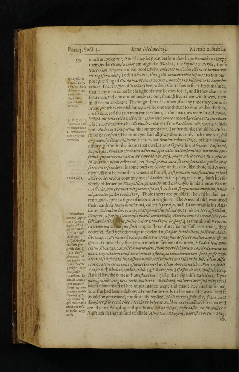 rv-.: Parc.3.Se61:3, Lc^ue Melancholy, Memb.i.SubCz 55^ q Exjiedit in Smai.l.'^.c 9 much as looke out. And if they be great perfons they haue Eunuchs to keepe them,asthe(7rWi'woramanghthe Turkes^ i\\q Sophies oiPerJia^ thofe Tartarian Aiogors^md Kin^s ok china. Infantes mafculos c%irant innumeros <i;t regiferviant, faith 4 Kiccim, they geld innumerable infants to this pur- pofCjtiie K’.ng of China rnaintaines 10000 Eunuches in hufamily to keepe his TtamVum^ The Xenffes okTarbary keepe their Cur-teftns in fuch ffridt manner, Chorum miUia come but in figlit of them he dies for it, and if they chance to rcpTfimiLl'' fee a man,and doc not inffantly cry out, though from their windovves, they qiufervamvx' mild be put to death. The vulgar fnrt of womendfat any time they come a-, ores em. broad,which is very fcldorae,to vifite one another,or to goe to their Bathes, are fo couered that no man can fee them, as the matrons were in old Rome^ j Lib .^7 sp.si. leclic^ autfella tecia veliafo t Dion and Senjea x^cordyFelata tot a i nee dun t i Se^!)/as k ai- which K^lexander ab <^^lexandro relates ot the Parthiansiib. which Andreas Tiraquellus his commentator, I rather thinke (lioiild be vnder- nm cofptau Bood of Perfians. 1 haue not yet faid all^tliey doe not only lock them vp ^fed immm, - ^ pudendisferas adhibent: heare what Bern hm relates lib, 6. of his Venetian hirtory,^f thofe inhabitants that dwell about Quiloa in i^fricke. Luftani^ inquit^quorundam civitates adieruntyqui natis (latimfceminis naturam con., fuuntyquoad vrina -^xitus ne impediatur^eafq^ quum aic lever in t Jtc confutas in matrimonium colLocant, vtjponji prima cur a fit ccnglutmatM puell^ or as ferro interfeindere. In fome parts of Greece at this day, like thofe old lewes^ they will not beleeuc their wiucs are honell, nifipannum menjlruatum prima t Lib.i.fo!,7. nolle videantjom countrey man ^ Sandes in his peregrination, faith it is fe- vefcly obferuedjin Zazynthnspi Zante^ and Leo ^^fer in his time at Fez in ^fneke^non credunt virginem effe nif vidcantfangumeam mappamfinon adparentespudore reqeitur-^ Thofe iTeets are publikely fhewed by their pa¬ rents,and kept as a figne ofincorrupt virginity. The levpes of old, examined their maids ex tenuimembrand^ called Hymen^ which Laurentim in his Ana- .' , tomyysolumbm lib. 12 .cap. 16.Capivaccim lib./p.cap, 11. de^ vteri affeclibm^ hymsm%^^fi' l^l^cent.Al/aru^enuenps qua fit.?ned.cent ^.Hieronymus Mercurialis con* unt a propriis fult.Ambrofe.lJlmksJulius Cafar Claudinus ReJj?on/.c^.as that alfo de “ ruptu..' pptlsyeiaha’ ravenarum vtTknouis fluat: comoiddy conkixtcf US no fufficient triall ihev X idsmKbafn Contend. And yet others againe dcrend it^Gafpar Bartholsnm Inltitut.Anat. A>-ab mt. lib^i.cap. 3 i.Pinam ofParisp^lbert!4A OHagnus defecret.mulier.cap.y.clr 10 'V^umprx’' thinke they fpeake too much in favour of women. Lodovicus Bon- [cubit docetg. cialusfib.i.cap.i.muUebr.ndturdemilUm vterilabiorum conliriBionemyn *ita quavirginitatemconfiBerevoluntyifiringentihmmedicinis fieri poffeven.- nonpoffimt coi: dicat^etft dejlorata fint^afiuta mulieres(inquit) nosfallunt in his. idem Alfa- tumexmereo rim Crucim Genuenfts ijfdemfere verbis, idem Avicennalib.T^.Fen.io.traH, ^ •^^pA7» t Rhafis Continent lib- 24.''^ Roderiem a. Caftro de nat. mul.lib. i.c, jBarthm. Lu- An old bawdie nurfe in t Ariftanetm ^ (like that Spanilli C ale si ina^ f qua dsciiili tmqa- quindmille viryines fecit mulieres. tottdemdmulieres'arte(udviroines) tumpudicim I r ' • J rt: • . i '' ° florem mtnutk wiietia mire maid ot her acquaintance wept and made her moane to her, Tmebiniiproin. how fhe had beene deflowred 5 and now ready to be married , was afraid i*c ^s^QdZbH«\ perceaued; comfortably replied, Tkpli vererifilia.cfc. fearer not qui mlier arne daughter fie teach thee a tricke to helpe it, Sed hac extra callemPX o what end mptioi xpmfo^ 3}! [bof; Afrrologicall qiiefrions, an ftt virgo.^ anfit cafla , anfit mulier I e )0 ei viygt frrangeabfurdtriallsin Albertm CXiagnuS)BaptijlaPorta^ OHag, - ^ lib. I