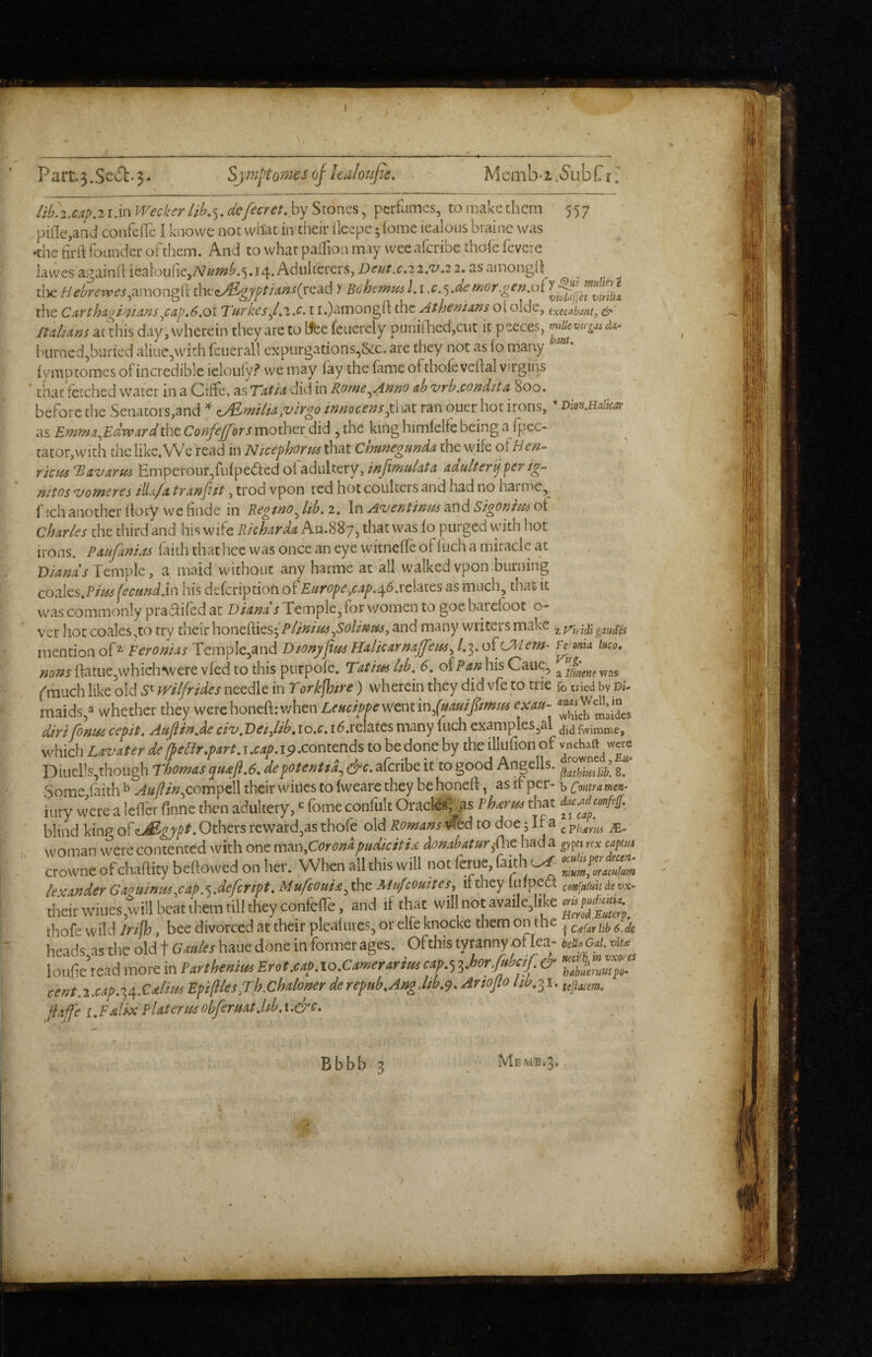 557 lib',2,CAp.i i.in Wecker lib.^, defecret.hy Stones, perfumes, to make them pifle,and cotifefrc I knowe not what in their ileepc; (ome iealous brainc was •the tirft founder of them. And to what palfion may wee aferibe thofe fevere lawesagainhiealouric,A7/^«?^,5.i4.Adulterers,Dr^Ai:.2 2.'t'.2 2.asamongO ^ ^ ^ tiae//^’/’?'eiv^’j’,amongft &[t^iAifgyptians(xc^.6 )' Bohemm l.i,cmor,gen,o{ the Curthugi^VAnsy:ap.6,oi TurkesJ.'i.c. i i.)amongft the Athenians ot olde, execabant, &' /ta/^a»s anhis day, wherein they are to Wfee feiierely punitlicd,cut it peeces, mUevirga^M^ burned,buried aliue,wich feuerall expurgations,&c. are they not as (o many iymptomes of incredible ielouiy? we may iay the fame of thofe veftal virgins * that fetched water in a Ciffe, as TatJa did in Rome^Anno ab vrb,condita 800. before the Senators,and ^ ,virgo innocempHis^x. ran oner hot irons, as Emwx^Edrvurd the ConfeJJors mother did , the king himfelfe being a fpec- tator,with the likc.VV^c'read in Nicephorus that ChunegundA the wife of Hcn- rkm 'Bavarus Emperour,fufpe(5lcd of adultery,adulterijfer ig- Hitos 'vomsTCs iHa/a tvanfiit, trod vpon red hot coulters and had no harmc, f ich another (lory we finde in Regmo^ lib. 2. In Aventinm and Sigonim ot Charles the third and his wife Richarda An.SSy, that was fo purged uhth hot irons. Paufanias faith that hee was once an eye wicneffe of fuch a miracle at , . D/W/Temple, a maid without any harme at all walked vpon burning coalcs.Plm feamd.in his defeription oi'Europe^cap.^6.vcUtcs as much, that it was commonly prasSlifed at Diams Temple, for v/omen to goe barefoot o- ver hot coales,to try their honefties; Plinius^SoU^my and many writers make ^ gauges mention of^ Feronias Tcmple,and Dionyfm Halicarmffem^ 1,^. o^Uiiem- mfts ftatiie,whiclnvere vfed to this purpofe. Tatim hb. 6. ofhis Caue, ^ ('much like old 5' wilfrides needle in Tork^tre) wherein they did vfe to trie fo tried by Di- maids,^ whether they were honeft: when Leucippe went m^(uauifimfis exau- ^ diri (b»ts6 cepit. AuJlirtAe civ,Detjlib,io.c, i^.relates many inch examplesjal fwimnae, which Lavater de/pear.part, j.cap.19-contends to be done by the illufion of vnehaft were Diuells,though Thomas qu£jl.6. depoUfitia^ &c. aferibe it to good Angells. Some faith ^ y^«7?/«,compell their wiucs to fweare they be honeft, as if per- b Contra men- iury were a lefter ftnne then adultery, fome confult Oracles^ ,as Pharm that blind kinp of <Lj^gypt .Othets reward,as thofe old Romans ^td to doe j If a woman vverecontented with one \\veL\Coronapudkiti& hnabaturfnefad^ rrx cap^tm crowne of chaftity beftowed on her. When all this will not ferue, faith lexander Gaguiriusy:apdefeript. Mufeoutd^ the Mufeouites, 11 they linpect con{u(uit de vk~ their wiues,till beat t'hera till they confefTe, and if that will not availe,like thofe wild Iri/h , bee divorced at their pleafuies, or elfe knocke them on the ^ ^ heads,as the old t Gales haue done in former ages. Of this tyranny of lea- W* G«/.«« loude read more in Parthenim Erot.caP. lo.Camerarisss iJ’or/ubcf. (y cent.-s.csf.-\\S:*lius Bfifltes^Th.Chiilotterderefiib.Aag.lib.'). Artojio Itb.ix. fiajfe t.Fstlix PUteries obfermt.bb. i .&c.