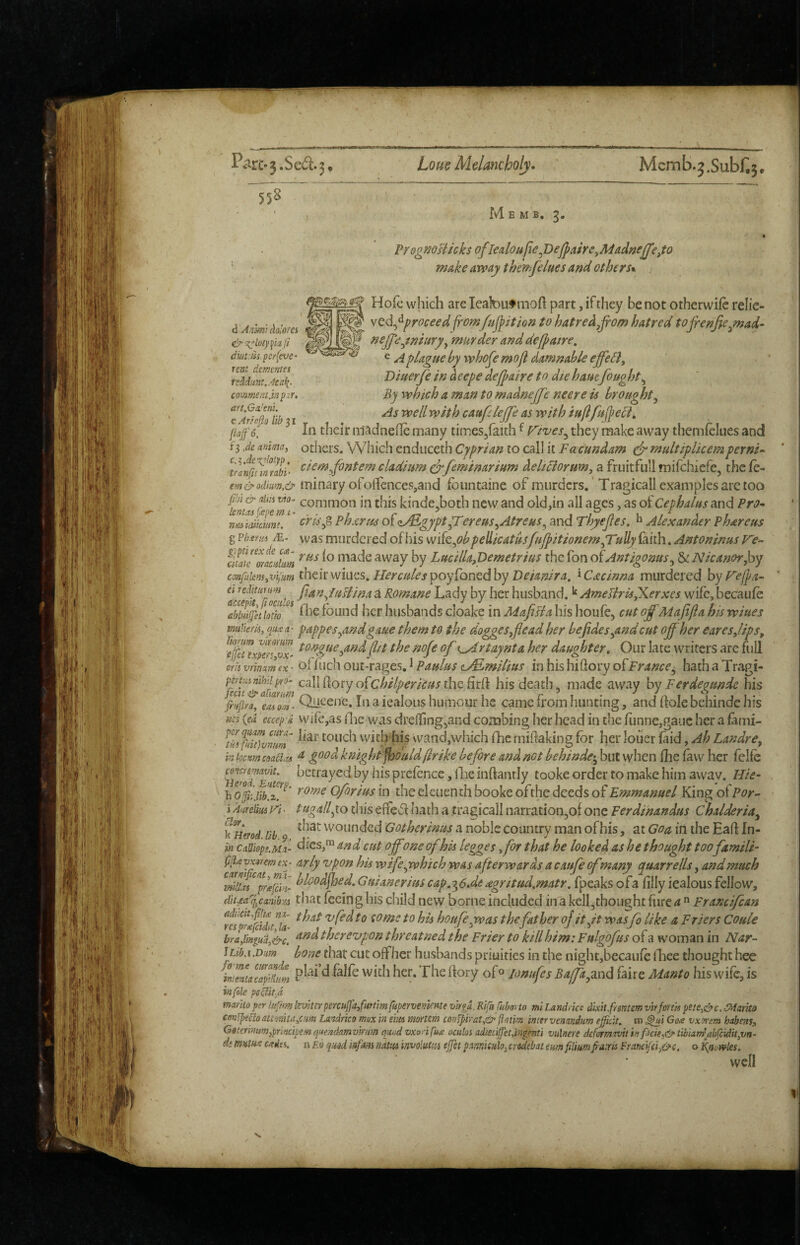 d Anlrn't AolofCi diuiSis per(eve‘ rent dcmmes tTMiim.Acafi., co>nment.m p.ir, att.GaJtm. e Arioso lib 31 fiaffe. f3 ,de anitna, c.^Ac^loiyi), tranfii in rati '558 “ M E M B. 3. VYognoHicks ofl€aloujiey)eJffaire^Mad»eJJ’eyo ' make away themfeluesafid others*. Hofc which arc leafeuf moft part, if they be not otherwifc relic- yQd^^proceed from fu^ition to hatred Jrom hatred tojrenficynad- neffeyriiury^ murder anddejpatre, ^ A plague by whofe mofl damnable effeli, Differfe in deepe dejpaire to die ham fought^ By which a man to madnejje nee re is brought^ As well with caufelejje as with iu/lfufreci. In their niadnefle many times/aith ^ f^ives^ they make away themfclues and others. Wiiich endiiceth Cyprian to call it Facundam efr multiplicemperni-* ciemjontem cladium ^feminarium del/Horum, a fruitfiili mifchiefe, thefe- em&odium,& ininary ofoffenceSjand fbiintaine of murders.' Tragicall examples are too kinde^both new and old,in all ages, as of Cephalus and Pro^ mu. idiimnt. cykp> Phxrm ofzdEgyptfrTereus^Atreus^ and Thyejles, Alexander Phareus g vvas murdered of his wife,<?^ pellicat&sfHjpitionemyruUy (aith. Antoninus ciiate^or^Jum naadc away by Lucilla,Dem€trius the Ton o^Antigonus^ & Nicanorjoy c(mfikm.,vijum thtltmncs. Herculespoyllon^dhy Deianira, '^Cacinna murdered hyFefpa- Cl reditumm ^ fian^luHina a Komane Lady by her husband. ^ Ameriris,Xerxes wife, becaufe aSgethtlo^^ fhe found her husbands cloake in MajiBa his houfe, cut offMafifta his wiues mticris, quiett- pappesyindgaue them to the dogges^flead her bejidesyind cut off her earesjips, ^'efeni^mvx> the nofe of x^rtajnta her daughter. Our late writers are full erii vrinatn (x • of fuch out-rages. ^ Paulus t^milius in his hiftory ofFrance^ hath a Tragi- {mtximhdpro- calli\ory o{chilpericusthcBxH his death, made away bvFerdegunde his f'ipifa, toiQii<-'enc. In a iealous humour he came from hunting, and flole bchinde his nci (ed eecep'd vvife,as flic was dreffing,and combing her head in the funnc,gaijc her a fanii- wicb'his wand,which fhe miftaking for her louer laid, Ah Landre^ in f-xm coati^u ^ knight fhould(Irike before and not behinde-^ but when fhe faw her felfe hfs prefence, iLe inflanrly tooke order to make him awav. Hie* h Oforius in the eleiiench booke ofthe deeds of Emmanuel King of For-- i Anrelm Vi ■ tugallyo this effect hath a tragicall narration^of one Ferdinandus Chalderia^ kliimd lib vvounded Gotherinus a noble country man of his, at Goa in the Eafl In- cAiops.M-u dies,™ and cut off one of his legges for that he looked as he thought too famili- yxmm ex • arly Upon his wifeyvhich was afterwards a caufe ofmany quarrells, and much ^^prg^hi- hlood^oed, Guianerius cap,-^6Je agritud.matr. fpeaks ofa filly iealous fellow, dit.ea'q^canib^a that feeing his child new borne included in a kell^thought furcrf ” Francifean Irtiprifilna houfeyvas thefather ojityt was fo like a Friers Coule bra/iniud,cifc. and thereupon threatned the Frier to kill him: Fulgofus of a woman in Nar~ iLib.i.Diim bone that cut offher husbands priuities in the night,becai]fe fhee thought hce intemc^pltm The flory ofo jonufes Baffayend faire Manto his wife, is in foie peliit-d mania per lufm levUir percujja/uttm fupervemme urgd. Kifnfuborto ml Land, ice dixit fnntcm vh fonts pete.i&c, SMarito cenfpeCloatimtaym Landrko mx in eins mortem con^irat,& ftoiim inter venandtm efficit. m ^i Gog vx^em habens, Geterinitmjprlncipemquendamvirnm quad vxorifug octiloi adietiffetd'ngmti vulnere deformrvit in f<icie,&tibiam'jibfcidityVn- di mum cgfiis. n £tl quod mfam liam involuttu ejfet pmiatlo,credsbat turn flimpm Franc fch&c. o Knowles. well