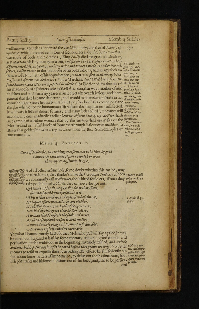well knovvne to (uch as haue read the T(trktjh hiftory;, and that of loaffc^ of 55^ Spame,oi'v/hich I treated in my former fedtion. Her iealoufic, faith Gomefins^ vvascaufe of both their deathes ; King died for griefe a little after, as P Martian his Phy fitian gaiie it out, and jJjefor her part, after a melancholy ^ difeontented lifcymifient in lurking holes and corners^made an end of her mi. Jeries, Fs^lix plater in the firft booke of hisobfervations, hath many fuch in- tm acccUravk flances,ofaPhyritian of his acquaintance, ^that was firfi wad through iea- loufite,and afterwards defier ate: ^ of a Marchant that killed his wife in the diem mhi reta. fame humour^and after precipitated himfelfe: Ofa Dodor of law that cut off his mans nofc; of a Painters wife in Bafil An.i^oo,that was a rtiother ofnine exaiuata ink- childreiijand had beenc 27 yeares married,yet afterwards iealous, and fo im- fefubdu- patient that fhec became defperate, and would neither cat nor drinke in her rcT ownehoufe,forfeare her husband (hould poyfon her. 'Tis a common figne quum tempm this,for when once the humours are ftirred,and the imagination mifaffeded, it vvill vary it felfc in diuers formes, and many fuch abfurd fymptomes will ^eaad!ad\?t- accompany,eucn madneffc it {c\k.Skenkius obferuatjih.^, cap. de Fter. hath fankm &de- a. 1 example ofa iealous woman that by this meanes had many fits of the Mother: and in his firft booke offomc that through iealoufie ran madde: ofa emu^mde de{^e- Baker that eelded himfelfe to try his wiues honeftie, &c. Such examples are ubundm ex ai- a <• toft iritctoita- toft ^mipita- vit. too common. MeMB. 4. SVBSECT. I. Cure oflealoupe: by avoiding occafions^not to be idlei by good counfeU: tocontemne itytottowatchor locke them vpi to diffemble it,^c, S of all other melancholy/ome doubt whether this malady may be cured or no^ they thinke ’tis like the ^ GoutjOr Suitz,ers^\vorf\ ptottere nodo^ wc commonly call fT^/^Jv/f^’ijthofe hired fouldiers, if once they nefck mdiem take pofleihon ofa Cafi:lc,they can never be got out. poda^m, Qm timet vtfitafit^ne quisfibi fubtrahat illam^ llle Machnonia vix opefalvus erit. ^ t is that cruell wound again ft whofe[mart^ j Noliquors force prevailes or any plat ft er^ No skill offlarres, no depth ofM agicke art^ Devi fed by that great clear ke ZoroaHer, A wouadthatfo infeFis thefoule and hearty As allourfenfe andreafon it doth maBer^ A wound whofe fang and torment isfo durable, * it may rightly calledbe incurable. Yet what I haue formerly faidof other Melancholy, I will fay againe^it may be cured or mitigated at leaf! by fomc contrary paflion , good counfcll arid perTwafioUjifit be withflood in the beginning,maturely refified, andasthofe ancients holds f the nayles of it be pared before theygrowe too long. No better meanes to refift or expell it then by avoiding idlenefle,to be ftill ferioufly bu- guesatnorU ejji fied about fome matters of importance, to driuc out thofe vaine fcarcs, foo- tadendos^pmC- lifhphantafiesandirkromefurpicionsoutof hishead,andithento bepcrfwa-