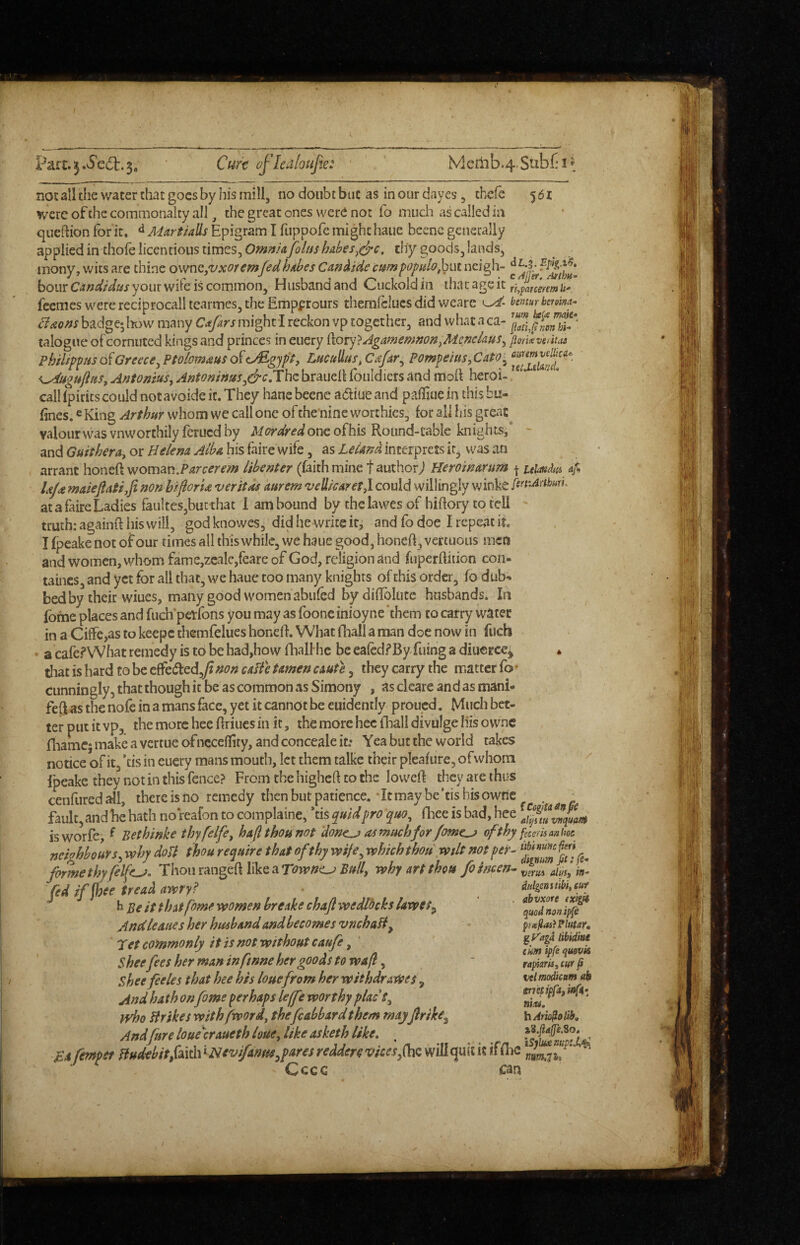 Paft.5.6'c6t.3, Cf4r€ oflealoujk: Memb.4 Sub£‘i^^ noE all the water that goes by his mill, no doubt but as in our dayes, chefe 5 61 were of the commonalty all, the great ones were not fo much as called ia qiiefhon for it. ^ MartUUs Epigram I fLippofe might haue beene generally applied in thofe licentious times, thy goods, lands, inony, wits are thine ovmQjVxoremfedhAbes Cafi^ide campopulo^^iM neigh- hour CindUus your wife is common. Husband and Cuckold in that age it ^^aummUr feemes were reciprocal! tearmes, the Empprours themlclucs did v/earc bmur benm- Baons badge; loow many C^tfars might I reckon vp together, and what a ca- talogue of cornuted kings and princes in euery ikoi)'} AgamemnonjMcneiaus^ fiork verity phfUppHs oiGreeceyPtolomdius o{<^gjpt, Lucullus,Cafar^ \^ugujltiSy Anfonius, Antoninus^&cJX\\z brauell fotildiers and moil heroi- calHpirics could notavoideic.They hane beene adiueand pafliue in thisbu- fines. e King Arthur whom we call one of the nine worthies, for all his great^ valourwasvnworthily feruedhy Mordredonzoihk Round-table knights,* - and Guithera^ or Helena Alba his faire wife, as LeUnu interprets it, was an arrant honeft woman.libenter (faith mine f authorj Heroinarum j uiaiidtii af, Ujdt maieftatijfinon hiflorU veritas kurem veliicaretj could willingly winke firrArthun, at a faire Ladies faulteSjbutthac 1 am bound by chclawes of hiftory to tell ' truth: agaiiiR his will, god knowes, did he write it^ and fo doe I repeat it. I fpeake not of our times all this while, we haue good, honeft, vertuous men and women, whom fame,2cale,reare of God, religion and fuperftiiion con- taincs, and yet for all that, we haue too many knights of this order, fo dub¬ bed by their wiues, many good women abufed by diftblute husbands. In fofne places and fuch'petfons you may as fooneinioyne 'them to carry watet in a Ciffe,as to keepc themfelues honeft. What (hall a man doe now in fuch • a cafe.<*What remedy is to be had,how fliall he be eafed.^By filing a diuerce^ * tliat is hard to be c^c^zd^fi non caffe tamen exuft, they carry the matter fo • cunningly, that though it be as common as Simony , ascleareandasmanL fed as the nofc in a mans face, yet it cannot be euidently proued. Much bet¬ ter put it vp, the more hee ftriues in it, the more hec (liall divulge liis o wnc (liamc; make a vertue ofncceftity, and conceale it: Yea but the world takes notice of it, ’tis in euery mans mouth, let them talkc their pleafure, ofwhoin Ipeake they not in this fence? From the higheft to the loweft they are thus cenfured all, there is no remedy then but patience. • It may be 'cis bis ownc neighbours^ why doU thou require that of thy wife^ which thou wilt not per- fomethyfelfz^. i:\\o\\tm^d\Wz2iTowncj Built why art thou foimen- vzvm alki fed if fhee tread awry? h Be it that fome women breake chafe wedlocks lawes^ Andleaties her husband and becomes vnehaH^ 'pet commonly it is not without caufe, Shee fees her man infmne her goods to waft, Shee feeles that hee his louefrom her withdraWes, And hath on fome perhaps leffe worthy placS^ tvho Hr ikes with fword, thefcabbard them mayferike^ And fare loue'^craueth louejike asketh like, . iSiiudnup: Ba femper HudtbitfalvdVNevifantie spares reddere vices ^(hQ will quic it if flic Cccc can ditlgeastibiy cut abvxore {xlgu quod non ip(e px^ai}?lutar, gkaga libidiae turn ipfe quevk rapkris, m ^ ut modicum eb errecipfafinfn^ niitd, h Arioso lib.