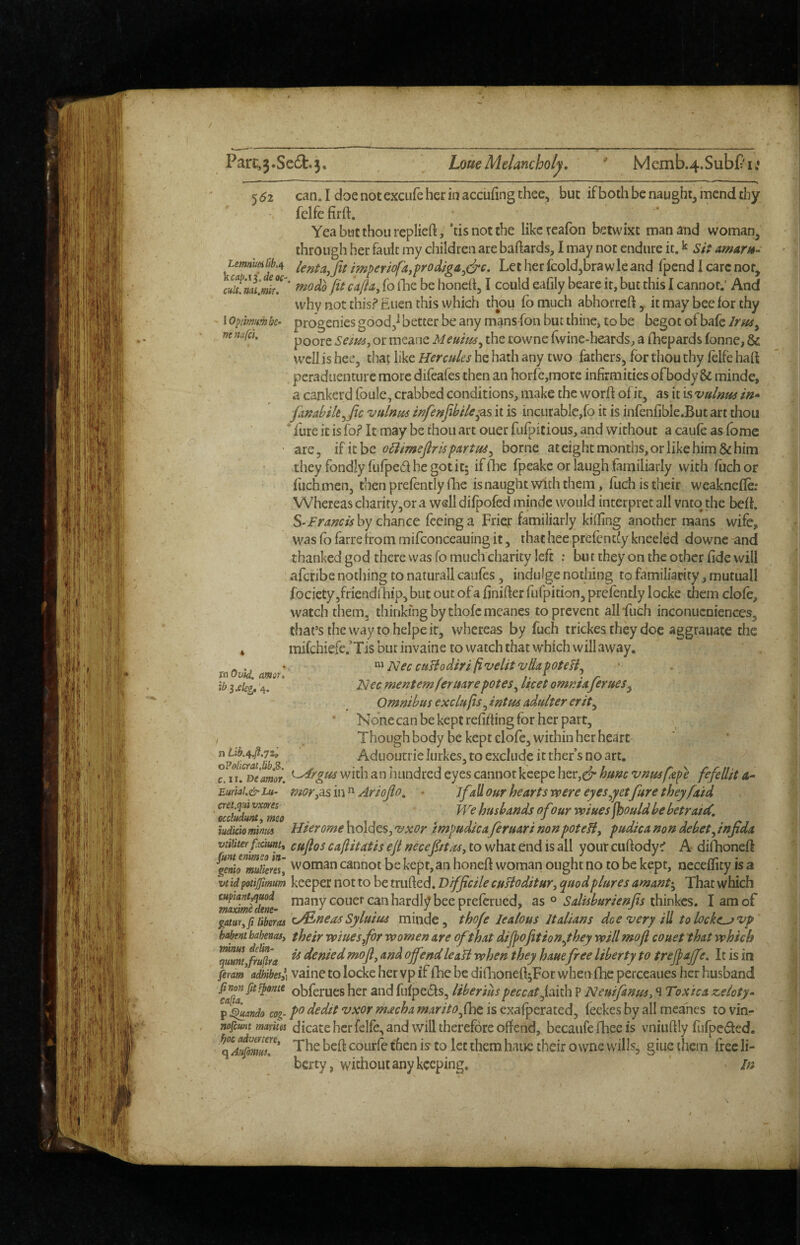 / Parc,3*Se6l:.3, Loue Melancholy. Memb.4.SubPi.* 5^2 can.IdoenotexcLifeherinaccufingthee, but ifboth be naught, mend diy felfefirft. Yea but thou rcplieft, 'tisnotthe likcteafon betwixt man and woman, through her fault my children are baftards, I may not endure it. k sit amarn- lentaj fit impemfa,prodiga^clrc. Let her fcold,brawle and fpend I care not, * mo do fit cafta^ fo iLe be honeit, I could eafily beare it, but this I cannot.* And why not this? Euen this which thou ib much abhorreft, it may bee for thy 1 optimmk- progenies good,^ better be any mans fon but thine, to be begot of bafe poore or meane Meutm^ the lowne f\vine-heards, a fhepards fonne, & well is hee, that like Hercules he hath any two fathers, for thou thy felfe haft peraduenture more difeafes then an horfejinore infirmities ofbody & minde, a cankerd foule, crabbed conditions, make the worft of it, as it is vulnus in^* ftnabih^fic vulnm infenfibile^^s it is incurablc,fo it is infenfible.But art thou ' fure it is fo? It may be thou art ouer fufpitious, and without a caufe as fomc if it be o^imefir is partus^ borne at eight months, or like him & him Lemn'mlib.t^ yicai?.i$.deoc- citU. nenafcl. are. tnOvld. amot. ib ixkg. '4. n Lib.4.fl.72', o?olicratM,B>. c. II. Deamor. Eurial.&Lu- cret.qai vxores occludufHi meo iudkio minus vtiliter ftaunt^ they fondly fufped he got it; ifOie fpeake or laugh familiarly with fuchor flichmen, then prefently (lie is naught with them, fuch is their weaknefle: Whereas charity,or a well difpofed minde would interpret all vntq the belt. S‘Framishy chanct feeing a Fricj: familiarly killing another mans wife, was fo farre from mifconceauing it, that hee prefently kneeled downe and thanked god there was fo much charity left : but they on the other fide will afcribe nothing to naturall caufes, indulge nothing to familiarity, mutuall fociety,friendil]ip, but out ofa finifter fufpition, prefently iocke them dole, watch them, thinking by thofcmeancs to prevent all-fuch inconucniences, that’s the way to heipe it, whereas by fuch trickes they doe aggrauate the mifchiefe.’Tis but invaine to watch that which will away, Nec cuBodiri fivelitvdapoteBj ]Siec mentemferudrepotes^ licet omnia femes^ Omnibus exclufis, intm adulter erit^ None can be kept refiffing for her part. Though body be kept clofe, within her heart Aduoutrie lurkes, to exclude it ther s no art. ^rgm with an hundred eyes cannot kcepe her,cf hum vnusfzpe fefellit mor^^sin^ Ariofio, • ifaUour heart s were eyes ^yetfure theyfaid We husbands of our wines fbould be betraicC, Hierome holdes, •vxor impudica feruari nonpoteBy pudica non debet^ infida cuftos caftitatis efi necefistas, to what end is all your cuftody? A difhoneft woman cannot be kept, an honeft woman ought no to be kept, nccellicy is a keeper not to be trufted. Difficile cuBoditur^ quodplures amant>^ That which many couer can hardly bee preferued, as o Salisburienfis thinkes. I am of tineasSyluius minde, thofe lealous Italians dee very id tolocke^vp their wiuesfor women are ofthat dijpofition^they will mo ft couet that which is deniedmofi, and ofiendleaB when they haue free liberty to trefiajfe. It is in vaine to Iocke her vp if fhe be diflioneft;For when (he perceaues her husband obferues her and fufpeds, liberiuspeccatfiiv^ P Neuifanus^ ^ Toxica zeloty* po dedit vxor macha marito^fhe is exafperated, feekes by all meahes to vin¬ dicate her felfe, and will therefore offend, becaiife fhee is vniuftly fufpeded. The heft courfe then is to let them haue their owne wills, giue them free li¬ berty, without any keeping. ' /n