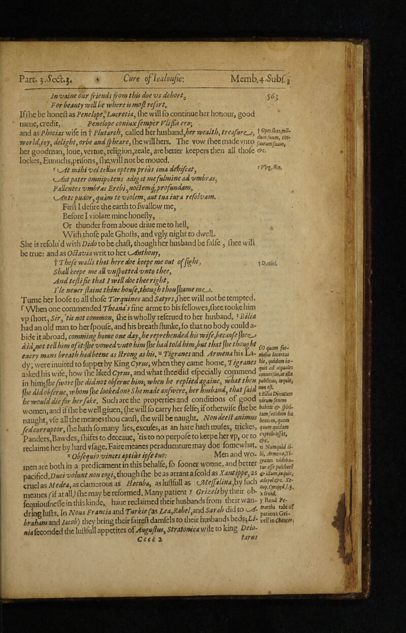 Parc. 3.^e(5l:.3* % Cure ofiea/oujte: Memb.4.5ubL2 Jnvdnecurjrisnds^omthisdoevsdehort^ 505 ' For beAutyrvdlle where k mofi refort^ . If the be honeft as Penelope^ Lucretm^ flic will fo continue her honour, good name,credit,. • . PenelopeconwxfemperVlifuero'y and as Phoctas wife in f Plutarch^ called her husband^^ff wealthy treafure^y worlddelight^ orbe and j^heare, fhe will hers. The vow ftiee made vnto famptmy' her goodman, loue^vertiie^religion^zeale, are better keepers then all thofe lockes. Eunuchs,prifons, fhe.will not be moued. .. ^{^t mihiveltedmoptempriks imadehifeat^ pater omnipotens adigat mefalmine ad 'umbras^ Pallentesvmbfas Erebi^no6iem^profmdam, . i^ntepudor^ quam te violem-^ aut tua iura refolvam^ 1 Firft I defire the earth to fwallcwmej, , Before I violate mine honefty, . _ ^ Or thunder from abouedriiie me to hell, , ' ' With.thofe pale Ghofis, and vgly night to dwell. She is refolu d with Dido to be chart, though her husband be falie , fliee will betrue: andasOc74W4writ toherL>^r^<?;?^, , Thef walls that here doe keepe me out c0ght, ^ \Dankh shall keepe me aU vnjpotted vnto thee^ And tefiifie that I will doe thee righty Tie neuerfaine thine houfythoughthou^meme^, > Turne her loole to all thofe Tirquines and Satyrswill not be tempted* f When one commended Theands fine arme to his feliowes,{liee tooke him vp fhort, 5/>, 'tk not common^ flie is wholly icferued to her husband,' Bilia had an old man to herfpoufe, and his breath rtunke,fo that no body could a* bide it abroad, comrhing home one day^he reprehended his wifeybecaufe fbez^ didyiottellhm ofitijhe vowedvnto him ^e had told himj^ut thatjhe thought euery mans breath hadbeene as Hrong ashis^ “ Tigranes^xxd Armena his La- tacenm dy, were inuited to (upper by King Cyrus, when they came home, 7igranes asked his wife, how fhe liked Cyrus^md what fheedid efpecially coinmend comet'lkiiatiSa in himifbefworefhedidnotob/eruehim-,whenhe replied ag&me^ what then pubiimyisquiti fhe didobferue^ whom fhe lookedon>She made anfwere^ her husband^ thatfaid he would die fir her fake, Siicliarethe properties and coiiditions of good virumfenem women, and if Hie be well giuen, (he will fo carry her felfe; ifotherwife ftie be naught, vfe all the meanesthoucanft, (he will be naught. NoadeeB animus fedcorruptor,{}cizh^d^{io\T\3x\Y lies,excufes,as an hare hath mufes, trickes, qmm qiadatn Panders,Bawdes, ihifts to deceaue, ’tisto no purpofe to keepe her vp, or to JF**/*'. reclaime her by hard vlage.Faire meanes peraduentute may doe fomewhat. u Nmquid U-> X Obfi^uio vinces aptius ipfe tuo: , Men and wo- bi, men are both in a predicament in this behalfe,fo fooner wonne, and better pacified.D«f / volunt non cogi^ though fhe be as arrant a fcold as Xantippe^ as ^ ium^nquit, cruel as as clamorous as Hecuba, aslurtfullas meanes fif at all^l fhe may be reformed. Many patient y Griz.els by their pb- ^ fequioufneire in this kinde. haue reclaimed their husbands from their wan- y R«d ft- dring lufts. In Nout Francia and Tsrhe (as Lea,Rahel^mi SartJiM to hraham and lacob) they bring their faireft damfels to their hiisbands bedsjL/- idl in mnitfi nia fcconded the lurtfull appetites of Augujlus^ Stratoma wife to king Veio- rrri •> tarns