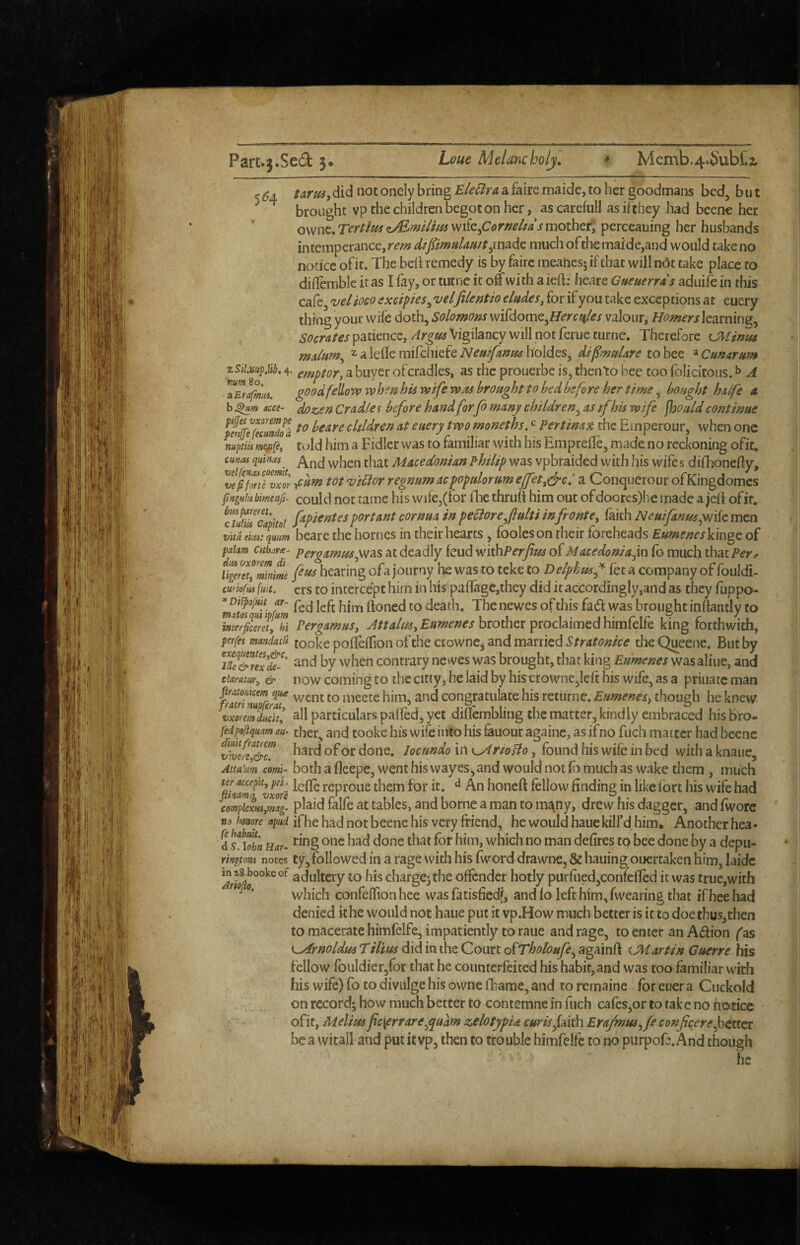 ^ ^4 tarusy did not onely bring Ele^ira a faire maide, to her goodmans bed, but brought vp the children begot on her, ascarefull as if they had beenc her ownc. Tertius miz^Cornelids mother; perceauing her husbands intemperance, much ofthe maide,and would take no notice ofit. The beii remedy is by faire meanesj if that will nOt take place to diflemble it as I fay, or tutne it off with a ieft: /leare Gueuerrds aduife in this cafe, for if you take exceptions at euery thing your wife doth, Solomons m^domt^Hercfiles valour, Homers learning, Socrates patience, Argtss Vigilancy will not ferue turne. Therefore malum^ 2.aleflemifchiefeholdes, dif^mulare toh^z ^Cunarum zSiLmpM, 4- emptor^ a buyer ofcradles, as the prouerbe is, then to bee too folicitous. ^ A g^^d fellovp when his wife was brought to bed before her time, bought halfe a b MU- doz.en Cradle r before hand forfo many children^ as tfhis wife fhould continue fenfe^euiZ cltldren at euery two rnoneths. ^ Pertina^t the Emperour, when one mptiis mefifey told him a Fidler was to familiar with his Emprefle, made no reckoning ofit. cunas quinas Macedonian Philip was vpbraided with his wife s difhonefiy, ^veThtTvxor tot vi5ior regnum acpopularum ejfet,(^c.' a Conquerour ofKingdomes finiHiisbmtnfi. could not tame his wife,(for fhe thruft him out ofdoores)he made a jeft ofit. c7Jiiu Capitol ftpitntesportant cornua in peciorejulti infrontCy faith Neuifanusynik men vita\m:qmm beare the homes in their hearts, fooleson their foreheads EumeneskhgQ of fakm cithara^ Pergamusy^SiS at deadly feud wkhPerfus of Macedonia‘\k\ fo much that Per^ v^ereTy'Zifme hearing ofa journy he was to teke to Delphusf fee a company of fouldi- tmofm fust, ers to intercept him in his paflagc,they did it accordingly,and as they fuppo- *mtos^Ti ftoned to death. The newes of this fad was brought inftantly to imerfitretyhi Pergamus, brother proclaimed himfelfe king forthwith, ptrfes mandam tooke poffeffion of the ctownc, and marriedtlieQuecne. But by and by when contrary newes was brought, that king Eumenes was aliue, and ciaratury & novv comihg to the citiy, he laid by hiscrowne,lefi: his wife, as a priuate man firatmum qua meete him, and congratulate his returne. Eimenesy though he knew vxoreJlducitl all particulars paffed, yet dinembiing the matter, kindly embraced his bro- fedpoftquam au- ther, and tooke his wife into his ^uour againc, as if no fuch matter had beene viveu^T done, locundo in cxf rtoHo, found his wife in bed with a knaue, Atta’um comi- both a fleepc, went his vvayes j and would not (b much as wake them , much % reproue them for it. ^ An honeft fellow finding in like fort his wife had cm^cxMyml plaid falfe at tables, and borne a man to many, drew his dagger, and fworc no imore ifhe had not beene his very friend, he would haue kill’d him. Anotherhea- d sf iX Har- which no man defires tp bee done by a depu- rngmi notes ty,followed in a rage with his fword drawne, & hauing ouertaken him, laidc inis^bookeof adultcry to hischargejthe offender hotly purrued,confefied it was true,with which confeffion hee was fatisfiedf, and fo left him, fwearing that ifheehad denied it he would not haue put it vp.How much better is it to doe thus,then to macerate himfelfe, impatiently to raue and rage, to enter anA(5fion fas didmtheCoiirtofT/&/9/<?^,againft (.Martin Guerre his fellow roiildier,for that he counterfeited his habit, and was too familiar with his wife) fo to divulge his owne fbame, and to remaine for euer a Cuckold on record; how much better to contemne in fuch cafes,or to tak e no no tice ofit, Melius fc\errare^quam zelotypU curisfdith Erajmus^fe confcere^ttttt be a vvitall and put it vp, then to trouble himfelfe to no purpoE.And though he