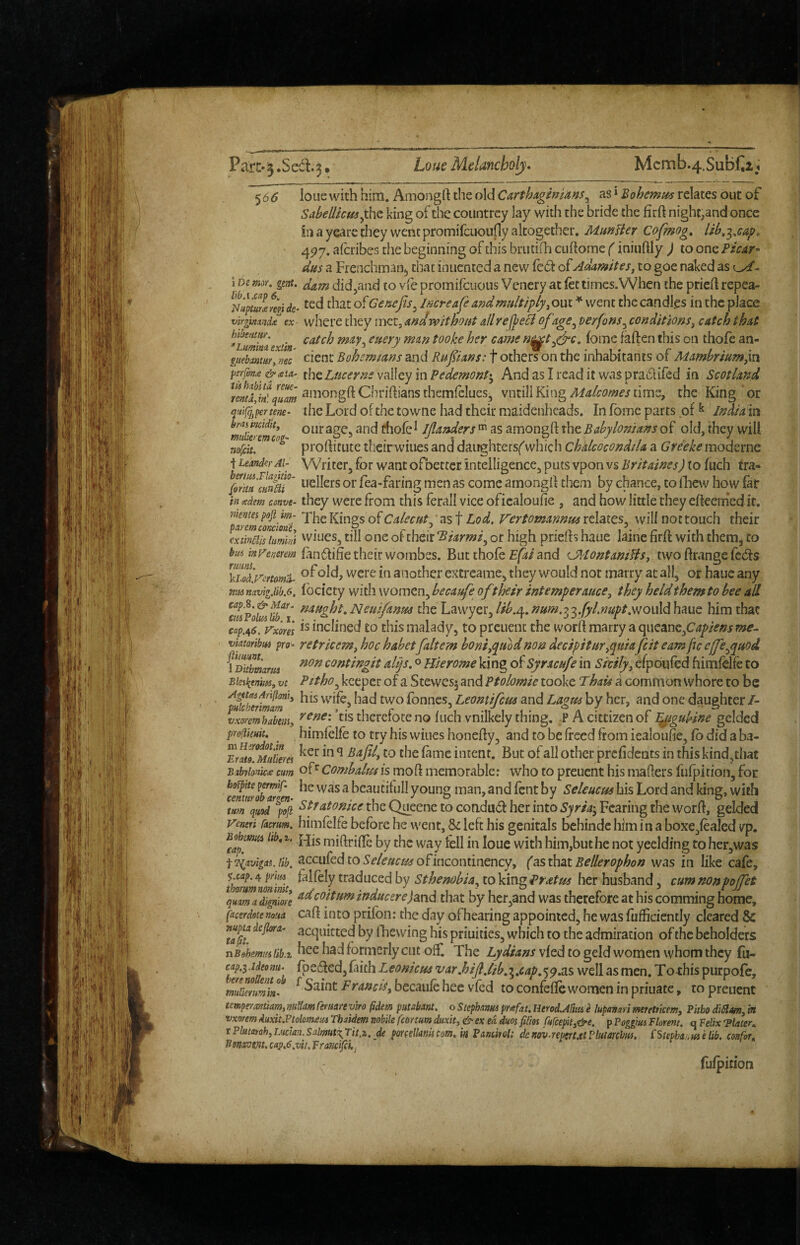 Pa!:c-‘3.Se6l.3» Loue Melancholy* Mcmb.4.SubC2,^ ‘}06 louc with him. Amongft the old Carthaginians^ as * Bohemii^ relates out of SabeUkmyht king of the countrcy lay with the bride the firft night,and once hi a yearc they went promifcuoufly altogether. Manlier Cofmog, lib,-^,cap» 4P7. alcribes the beginning of this brutiili cuftome (iniiiftly ) to one Picar- das a Frenchman^ chat inuented a new led oiAdamites^ to goe naked as lx/- i Ds mor. gent. didjcind to vie promifcuous Vcnery at let times.When the pricH repea- NuptiZreVide^ ted that of Genefis^ Increafe and multiply^ out ♦ went the candles in the place virgmndx ex where they met. and without allref^eB of age ^ terfons^ con dit ions, catch that ^Lmimextin n^t^c, lome fallen this on thole an- guebmur, me cienc Bohemians and Rufians: t others on the inhabitants of Mambriumyn fisrfon.e &ata^ thc Luccme valley in Pedemont*^ And as I read it was praclifed in Scotland qum vntill Kingtime, the King or quigpertene- the Lord of the towne had their maidenheads. In fome parts of ^ India in our age, and thole i Jjlandersas amongft the Babylonians of old, they will nolciu^^^^ prollittite theirwiues and daughters^' which chalcocondiU a (^r^if/'^moderne t LeanderAi- Writer, for want ofbettcr. intelligence, puts vpon vs Britaines) to luch tra- fea-faring men as come amongil them by chance, to Ihew how far in <edem conve- they wcrc from this ferall vice oficaloufie , and how little they elteem'ed it. nkntei poft^ m- jKings of Calecut, as t Lod. Vertomannus relates, will not touch their cximis lumki 'viues, till one of their Biarmi^ of high priefls haue laine firll with them, to landihe their wombes. But thole £/5i and C^AontanifiSj two llrange feds of old, were in another extreame, they would not marry at all, or haue any ntis navigdib.6, locicty With womcn, becaufe oftheir intemperauce^ they held them to bee all ^^^P.ht,Neuifanm the Lawyer,//^.4./?»^i.33.j5'^.»«/>^.wouldhaue him that cap,e^6, Vme\ Inclined to this malady, to preuent the word marry a (\wQancfiapiensme^ vimribtti pro^ retricem^ hoc habetfaltem honiyinod non decipituryquiafeit earn fie effeypuod fSmarm contingit alp. o Hierome king o^Syracufe in Sicily^ efpoufed himlelfe to Bkii^enm, vt Pitho^ keeper of a Stewesj and Ptolomie tooke Thau a common whore to be AgetdiAniiomy hfs j fonncs, Leonttfcm and Laopss by her, and one daughter/- pHlchermam > • 1 r / h m/ i « • ^ a I ^ r ,” 1 » * vxormhabemy tis thereioteno luch vnilkely thing, PAcittizenof ’^iguhne gelded proUkuit. himlelle to try his wines honedy, and to be freed from icaloufie, lb did a ba- Erm^Mitikm intent. But of all other prelidents in this kind,tliat Bibyionicte cum of*^ Combalui is mod memorable: who to preuent his maders fulpition, for cenmob^^^e ^ bcautifull young man, and fent by Seleucus bis Lord and king, with 7Squod^pofi ^^tatonice the Queene to coadud her into Syria^^ Fearing the word, gelded jTeneri facrurn. hiiiifelfe before he went, St left his genitals behindc him in a boxe,leaIed vp. ^apS midride by the way tell in loue with him,but he not yeelding toherjWas ■fi^avigas.tib. ^ccufcd to ofincontinency, (as that Bellerophon was in like cafe, thlrmnZit traduced by Sthenobia^ to king Pratm her husband, cum nonpoffet qSad^gZ/e ^^ooituminducerejand that by her,and was therefore at his comming home, facerdute noua cad into prifoii: the day of^hearing appointed, he was fufficiently cleared & acquitted by fhewing his priuities, which to the admiration of the beholders nBohemiislib.t hee had formerly cut off. The vied to geld women whom they fu- cap.^.ideomt. fpeded,Iaich Leonicua var.hijijib,i.cap.’)9.as well as men. Torhis purpofe, mihmm'm- ^FraueiSy becaule hee vfed to confelle women in priuate, to preuent tempeyantiam,m{Iiamrertwevlro §dem putabm. oStephanmpr<«fat.lierolAftm e lupanmmerettkem, Phbo diStam,in vxorem 4uxit.PtolQm<em Thaidem nobile femum duxity & ex ed duos filios Cufcephy&e. p Poggm Florem. q Velix ‘Plater^ r piutatoh,Lucian.Salmut^Tit.z. dt pmelkniicom. in Panchol: dcnovaemutPltmcfm. {Stepha^dtie lib. confot. Bmvm. cap.6,vii. Pra?icifci,j fulpition