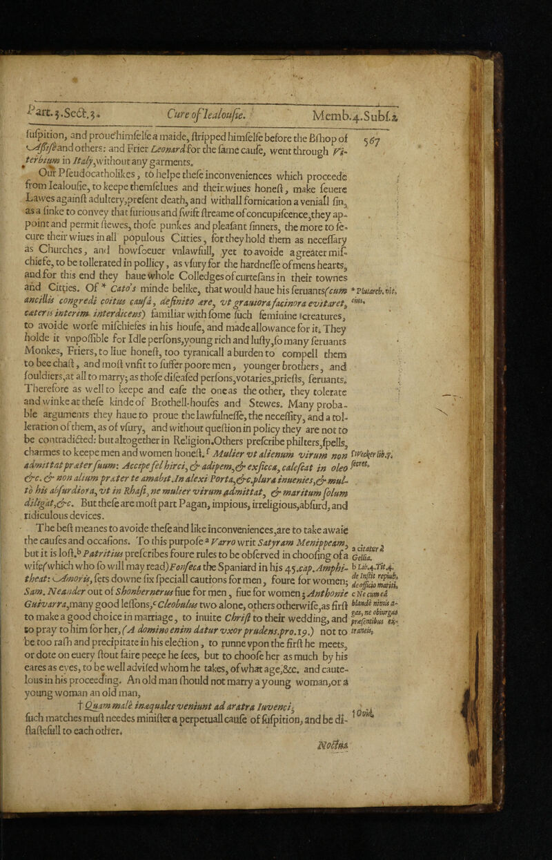 I^art.3.Sed:.3>._ Cureof'lealoufle, '  Memb.4.Subf.i iufpition, and proue himleltc a maide, Gripped hiinfelfe before the Bfliop of c <57 others; and Frier Leomrd^ot the fame caufe, went through in/f^i^jVvithout any garments. Our Pfeudocatholikes, tO heipe thefe inconveniences which proceed® r froinlealoufiejtokeepethemfelues and their.wiues honeft, make feuerc J Lawes againft adultery,prefent deaths and withall fornication a veniall fin^ i as a (inke to convey that furious and (wife flreame ofconcupifcence^they ap- \ point and permit ftewes, chofe punkes and pleafant finners, the more to le-  cure their wiuwS in all populous Citties, for they hold them as neceflary as Churches, ancj howfoeuer vnlawflill, yet toavoide a greater miF chiefe, to be tollerated in pollicy, as vfury for the hardnefle ofmens hearts^ and for this end they haue^vhole CoIIedgesofcurtefansin their townes and Cities. Ctttos minde belike^ that would haue his leruantsf'^®^ * Pbitafckvlto ancillis congredi coitus cm/d, dejimto ^ere^ vt grauiorafacmoraevitaret^ tateru interim interdkem) femiliar with fome (iich feminine ^creatures, to avoide worfe mifehiefes in his houfc, and made allowance for it^ They holde it vnpodible for Idle perfbns,young rich and luffy,fb many feruants Monkes, Friers, to line honeft, too tyranicall a burden to compell them tobeechaft, andmoll vnfittofufFer pooremen> younger brothers, and fouldiers,at all to marry; as thofe difeafed perfons^votaries^priefts, feruants„ ; Therefore as well to keepe and eafe the one as the other, they tolerate ] and winkeat thefe kindeof Brothell-houfes and Stewes. Manyproba- ble arguments they haue to proue the lawfulnelle, the neceffity, and a tol- leration of them, as of vfury, and without queflion in policy they are not to be contradiaed.-butaltogetherin Religion .Others prefcribcphilters,fpells5 charmes to keepe men and women honeft/>W»//>rz>/4//V;!?»«? virum non admittatpraterfrum: Accipefelhirci^(jradipem^^exjtcca^calefcat in &c. & non dmm prater te amahtt.In alexi Porta^drc,plura inuenies^^mul- to his dfurdiofa^ vt in Rhaji^ ne mulier •virum ^idmittat^ ^ maritum fo/um diligat,(^c. But thefe are moft part Pagan, impious, irrcligious,abfurd, and ridiculousdevices. The beft meanes to avoide thefe and like inconveniences,are to take awaie thecaufesandoccafions. 'XQ\!c\i%^\M^o{t^Varro\Qnx. Satyr am Menippeam^ . . but it is loft.b Patritim preferibes foure rules to be obferved in choofing ofa wifefwhich who fo will may ttdsd)Fonfeca the Spaniard in his /^^,cdp,Amphk ^ ^tb.4.TU.f. theati ^moris, fees downe fix fpeciall cautions for men, foure for women; Sam, Ne under out of Shonbernerus hue for men, hue for women 5 Anthonie c Ne cum ei Guivarra^imny good lefibns/cleobulm two alone, others otherwife as Frff riimha^ to make a good choice in marriage, to inuite Chrift to ihek wedding, and to pray to him for her, (A domino enim datur •vxor prude ns.pro. ip.) not to iraneUj, be too rafh and precipitate in his eledion, to runne vpon the Hrfi he meets, or dote on euery flout faire peepc he fees, but to choofe her as much by his cares as eyes, to be well adviled whom he takes, ofwhat age,&c. and caute- ' lous in his proceeefing. An old man fhould not marry a young woman,or a young woman an old man, t Quam male inaquales veniunt ad aratra luvemi-^ ^ ^ fuch matches muff needes miniflcr a perpctuall caufe of fofpition, and be di- ‘ ^ flaflcfull to each oth en