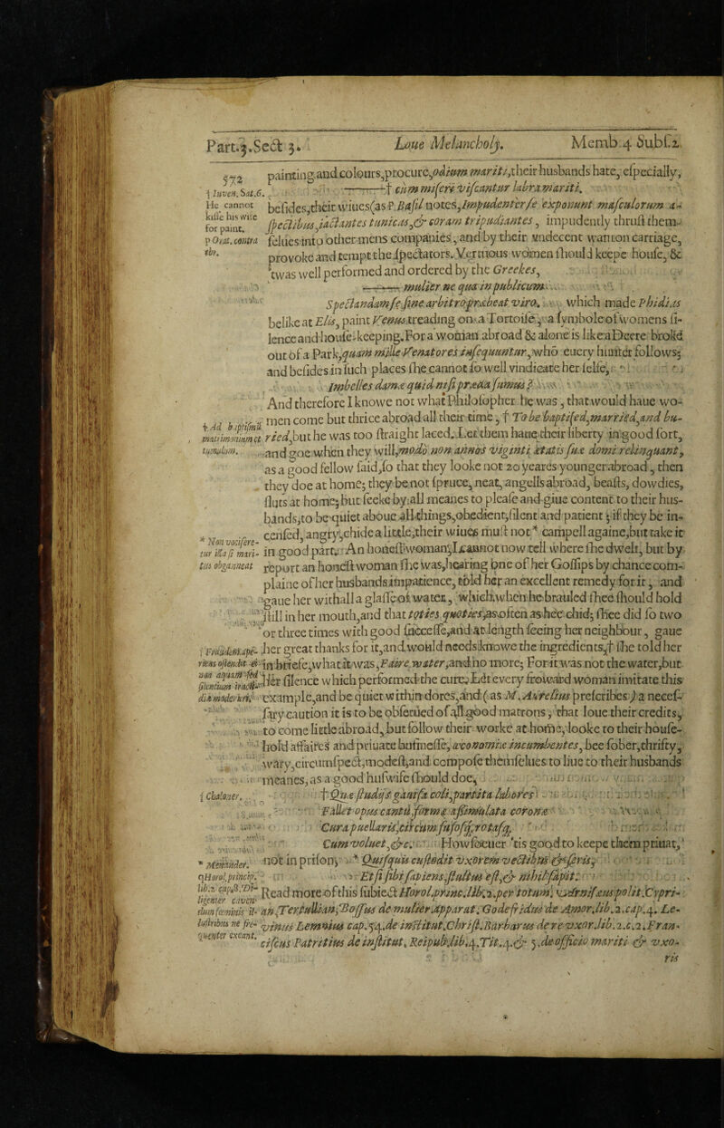 Part.3.Sed 5 L0U6 Metancholj, Memb,4 Su.bCi paintitig.andcolQurs^procurc^«?^i/ir/«? heir husbands hate;cfpecially, i uvIh.Sat.6, ' . ::t cummt(enn^ifomtur Idramariti. He cannot their \viues(aS'P,^4j//aotes,/»»2/'Wi?/?^tT/^’ 'exponunt mafcHlorum 4- fof ficaihlu/aciAntes timicM^&eorAm tripudiantes, impudently thrurt them- P om. cmttA (blues into other melts companies., and by their viidecent wan ton carriage, provoke and tempt theipectators.yermous women iliould keepc houfe, & *cwas well performed and ordered by the >’■■5 / ne qm in publicum:^... ^ '■ spe^andcmfefine Arbitrc^pmbeat vira, h*\ ^ which made Phidias belike at treading on,*,a Tortoil^^va fy mbole ofwomcns fi- lenceand houlc>keeping,Fora woman abroad & alone is likeaDcerc broKd out oia V^^xk^quam milleVenAtores infequimtnr^mhb eucry himteE followsj and befides in Inch places fhe,cannot 2b well vindicate her (elfej.- * i Sy.^\ \ .imhell€sdAm.tqmdmjiprdi{iAjumm^X\>^^ '.v ' ~'' And therefore 1 knowe not what Philofbpher he was ^ that would haue wo- r 2 come but thrice abroad all their time, f Tabe bapti^ed^mArrkd^And bii- ^/V^,biu he was too draighc laced. Letthem haueyheir liberty in good fort, tmdm. „,,and <^oe when they WiW^^odo non.Annirs viginti ktatis fuA domi relinqUAnty as a pood fellow faid/o that they lookc not 20 yeares younger abroad, then . thev'doe at home; they be not (pruce, neat, angellsabroad, beads, dowdies, fluti at home;but feeke byialJ raeanes to pleale and giue content to their hus¬ bands,to be -quietabou,ealkhings,obedicntdilentiand patient 5 if they be in- .. cen(ed, angry,ehidea little,their wiueu mud not’^ campellagaine,but take it tw Tufmlii in good part^jiAn honediwoman;Ijcaanot now tell where fhc dwelt, but by m ohgamat report an honed woman flie was,hcaf ing bne of her Goflips by chance com- plainc of her husbandsimpittience, told hcf an excellent remedy for it, and --s. . !gaiie her withalla gladeoi waten, wjiiehtwhen.hebrauled ibeediould bold ■' ' ^'^'^,’dill in her mouth,and that t^ies q^fOtJes^Ssofiai ashec cliid, ilice did fo two ‘or three times with good ^ccede,ahd at-length (ecing her neighbour, gaue i mMfriJpe- lier great thanks for ic,andwoHld ncedsloiowe the ingrediencs^^t (be told her -« (fj.boefe3whatit waSjF^^^ n;^^^’/',aradhomore; For it was not the water,but }knS3‘Atv dience which performed-the curcvLdt every frowdrd woman imitate this dUm^demh^ 'example,and be quiet wirhin dorcs,and(uis M.AuftCim prefcribes^la necef. ‘'\t. . Ary caution it is to be obfecued ofall^ob matrons, 'chat loue their credits^ rb V Uk to come littleabroad,but follow their workc acbortieyiooke to their houfe- ' hold aifaiteS andpriuatebufinede,^i:i>^tfw/ie/«f«zwii'^/?r^^,beefbber,thrifty, ‘ ^ \vary,circumfpc6l,moded^and. compoA thdnfclues to line to their husbands fi^< ii1canes,asa goodhLifwifefhoulddoe, — ' m; , . -/ ; iCbalom.../. -,c f -^AfiudqfgAAt^ca/i^pArtiita^abofes^ a'vSip^a^y ' 'FAUepopuscxntti^atm^'Afin»uiata ce)ron£a^,.''.t. n i'lic ‘ ■ j- CurApuellAridlcircitmfafofqprotAf^ ■' ^ ' r'.'sr'.. 4 •' ^ '' voluetfdowfbeuer 'tis good to keepe them piiuat,' J ^ '• '^Me^hnclet. ^'\Qtin^xi{ox\y^'*'QmfquUculleditvxiormzie6tibm^firiSy - . , qHofol.piinci^.a \ s EtjijibifApiens^jiuttp^ejl^^fiihil'pLpittxn - ' moreofthis {\MtdthorolprineMb\;^peYtotum\ \ydraiUm polit iCypri- dumfeemink W-An^erfu^AnfBoJfm de mutkrJpparat iGodefridm de Amor Jib,2,cap,Le^ hiiribtu nt jri- LemnitH cap.‘^/^,de infHitfit,chriJt,Bardjarti6 dere vxorJib.2.0.2,FrAn^ q^mtemxeant, de officio mdriti & vxo^