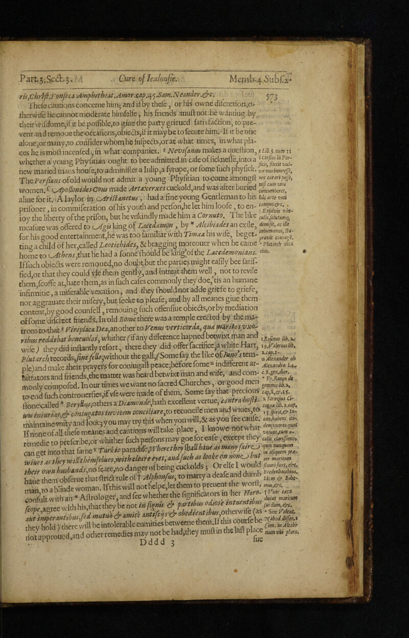 Part.5.Sc6t.3- ofhalouju. Memb ri5yChnli:Fonfeca.'^mphftheat.Amor.€ap,i\^.SamMcan^er.^s, . : v 57^ ThelGcaudons conccrne him; and if by theie, or his owne difcretiori,o>- therwife he cannot moderate himfelfe, his friends -muft not.fie wanting -by,.', their \^irdbme.,if it be poiribIe,co gitie the patty grieued fatisfadion^ to pre¬ vent and reinoue the'0ccafions,obieds,if it maybe to fecure him:^If it beoiK alonejOr many,to coiifider vvhomheftilpeds,or at what times, in what pla¬ ces he is molf incenfed ^ in what' companies. ^ iVc'Vt^Anus makes a oiicftion, it whether a young Phyfitian ought to bee admitted in ca(eofficlmefre,intoa^“^^^«^^^^^^^^ new maried mans houie^to adminifter a Iulip,a fyrupe, or iome ilich phyfick. vee morbum'ejjc, ThcPerfu»so(o\dwoMnot admit a young Phylitian to-comeamongif women, ^ ^^^polloftidesCous made ArtA^^Txes cuckold,and was after buried concumberetf aliue for it. < A laylor in’ c^risUnetm, had a fine young Gentleman to his hA(, arte voti prifoner, in coitimiferation of his youth and pctfon.he let him loofe, to en- ioy the liberty of the prifon, but he vrikiiidly made him a Cormto. The like culu,i[oluiHmq^ mcafute was offered to king of Laceifimon , by * AlcihUdes an exile, demf,t, M ille ^ for his good entertainment,he was too familiar with his wife, beget- ting a child of her,ca!lcd Leotichides, & bragging morcoucr when he came • vimitii vii» home to u<ft/^f»r,that he had a fonne (Tnould be kirig'.of the Lacedemonians. »• Iffuch obieds were remoiied,no doubtbut the parucs might ealily bee fatif- ficd,ot that they could vie them gently, and intreat them well, not to revile them fcoffe at,hate them,as infuch cafes commonly they doeftis an humane 'infitmitie, a miferabk vexation, and they fhouldnot adde gnefe to griefe, nor aeerauate their miftry, but feeke to pleafe, and by all mcanes giue them - contau by good counfell, remouing fuch offenfiue obieds.orby mediation offomedilcreetftiends.lnoldj;<7«i£therewasatempleeteaedbythema- tronsM-that v r/w;'/4ca D«4,another to wmeari*, ?»-« yibiis reddehM beneuoios\ whither fifany difference hapned botwixt man and lift, a.- wife! they did inftantly refort, there they did offerractificciawWte Hart, Plutani, records,foa/r%without the gall,(-Some % the like of/«^e t tem- J, oleland make their praypfs for coniugall peace,beforc fome “ indifferent at- Aiesoadm 1.4, bitrators and friends,the matter was heard tewixt man and wife, and^om- monlv compofed. In out times we want no faaed Churchesorgood men to end fuch controuerfies,if vfe were made of them. Some fay that precious ufXa-as. .ftoncx:aUed * BerySaiiothers a D/ai»a»<fe,hath excellent ratue,tv»r«;^»/^ lJSi.cap. um imitriks^&conmeaminvicem conciliare,10 reconcile men and Wiues,m , rt&intainev^fyandfotiepyoumaytrythifwhenyo^^^^^^ Tfnoneofallthefemcanesandcaiitionswilltake place, I knowfr o ^ vamie.tox'- t«r.edietopfefcribe,or whitlier fuch petfons may goeforeafe /except they am^cteniTmU, miues as they wtlCthemfelues,r»ithcUafeeyes, andfreh lookeonnone^ hat their tmn hlbandsjfeate.no danger ^be.ng cuckolds 5 I w°iffd bane them obferue tlwtftria tiileol \ Alphonfas, to marry a deafeand diin^b ^ man,toablindewomanlfthiswapothelpe,leto^ Confultwiiban-Aftmlopr.andfewh^^^^^^ ‘m : ! . j|# i