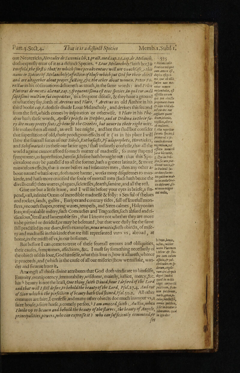 Pait,:5.Sea:.4. “That it is a dlflinfi Species Memb.i.Subf.i^ omNcotencks^Hercuks de Saxo»/a/^if,i.pra^.me^,cap,i6.cap,de Me/aKc/j, 575 doth exprefly treat of it as a Species. ^ Lone Melancholy f iaith hce^' is ^ ^ciancbolk tvpofold^thejirft is thAt( to vphichfome per adventure vpill not vouchfafe^ this name or Species of Melancholy)affeciion (fthefe vphichput Godfor their obieci dupkx eft:pi i- and are altogether about prayer ffaUing^^c.the other about women. Peter To- reUus in his obferuationsdeliLierethas much,in the fame words: and Felix reLr nmm Plat eras de mentis ahenat.cap.'^.fi'e^uentifima ejl etus fpeciesdn qua curandd f»£knchoU<e, efl fipifime rnultum fui impeditus ^ ’tis a frequent difeafe, & they haue a ground ofwhat they fay,forth oiAreteus and Plato, ^ Areteus an old Author in his proponuntdeum third bookc ^j;>.^.doth fo diiiide Lone Melancholy, and deriues this fecond rMaiu irom the nrft,which comes by inipiration or otherwiie. g Plato in his Pha- coguant quam drus hath tbefe words, Apollo'sprlefts in Delphosyind at Dodona in their fu- deumpeumia, ry doe many pretty feats,dr benefit the Greekes^ but neuer in their right wits. He makes them all mad, as well hcc might, and hec that fhall but confider f aik nperitur that fiiperftition of oldjthofe prodigious effcds of it ( as in his place I will ^ fliew the feuerall furies of our Sibyls funthitfiafts,Pft udoprophets, Heretick.es ^ cmdadeonm and Schifmattcks in thefe our latter ages^ fhall inftantly confefle,that all the rogammm.vef world againe cannot afford fo much matter of madnefle, fo many ftupend fymptomes,asfuperftition,herefie,fchifiTiehathbroughtoilt: that this Spe- Del¬ etes alone may be parallel’d to all the former,hath a greater latitude, & more miraculous effedsj that it more befbts and infatuates men, then any ocher a- inDodom fL boue named whatfoevcr,doth more harme, works mor.^ difquietnes to man- cerdouifuren- kinde,and hath more crucified the foulc ofmortall men (fuch hath beene the faioemLGri^- divells craft) then warres,plagues,ficknefles,dearth,famine,and all the reft, cis deferum ,fa- Giue me but a little leaue, and I will let before your eyes in briefcja fin- niveromgiM pcnd,vafi,infinitc Ocean ofincredible madnefle & folly; a Sea ful of fhelues ”” '** and rockes,lands, gulfes, Euripes and contrary tides, full of fearefull mon- fters,vncouth lhapes,roring wanes,tempefis, and Siren calmes, Halcyonian feas; vnfpeakable mifery,fuch Comoedies and Tragoedies,fuch abfurd and ri- diculous'fcrall and lamentable fits, that I knowc not whether they are more tabc pittied or derided,or may be beleeucd, but that wee daily fee the fame flill pradifed in our daies,frcfli examples,nouitia/reUi obie(fis, ofmife- ry and madnefle in this kinde that arc flill reprefented vnto vs, abroad, at home,inthemidftofvs,inour bofomes. ^Dmlaonm^ But before I can come to treat of thefe feuerall errours and obliquities, iu(t(u,puicher their caufes, fymptomes, affeaions, &c. I muft fay fomething neceflarily of the obiea ofthis Ioue,God himrclfe,what this loue is,how it allureth,whence p^^ am cJhm it proceeds ,and (which is the caufe of all our miferies)how we mifiake, wan- afpkh&pui- derandfwaruefromit. . nr derm,angelo' An^ongfi all thofc divine attributes that God doth vindicate to himleire, rum&c.&quis Eternity,omnipotency,immutabiIity,wirdome, maiefiy, iufiice, mercy,&c. his beauty is not the leafi,0»^ thing/aith Damd,haue Ideftred of the Lord andthat will I ftill deftreyo beholdthe beauty of the Lord^ Pfal.i'j,t\, And out pHichmm, phono of Sion which is the perfekion of beauty hath Godftoined,rfal.>po.2, All other creatures are fairc,! confefle,and many other obicas doe much inampur vs,a cuiosjmteiieciUf fairc houfCja faire horfe,a comely perfon. * / am amazed faith (_AuHm^when omia tpuichra^ , Ilooke vp to heauen and behold the beauty of theftarres., the beauty of Angels.^ iabo^amm!qin4 principalitieSjpQwerspwhocanexpreffeit > who canjufficiently commend fir kipiodeo^ ^