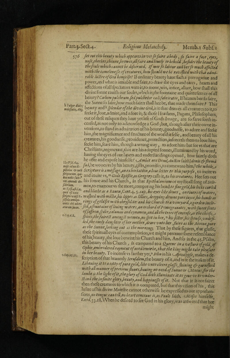 57^ out this beauty which appearss in vs> fo faire a body, fo faire a face ^ eyes, mfey:heekes^chimejbrovs>es,allfaire andlouely to behold, bejides the beauty of thefouk which cannot be di/cerned, if wee fo labour and beefo much affected with the comelineffe of zreatures^ ho w ffjould we be ravifioed with that admi¬ rable luUre of Godhm/elfel If ordinary beauty haue fuch a prerogatiue and power,and what is amiable and faire,to draw the eyes and cares, hearts and affcdions of all fpeaators vnto ic^to njoue,win, intice, allure, how (hall this divine forme rauifh our foules,which is/hefountaine and quinrcfcence ofall hzmxyf Ccelumpulchr urn fed fulchrior c(eUfabricator^ Ifheaucn beefo faire Ic faire,how much fairer Oiall hce be, that made them faire .<* This maieiatisy Ail beauty and ^pendor of the divine Godyis it that drawes all creatures to if,to feekeir,Ioue,admirc5and adore irj & chofe Heathens, Pagans, Philofophers out ofthefe reliques they haue yet left of Gods Image, are fb farre forth in! cenfed,as not only to acknowledge a God jbut, though after their ownc in- ventionsjto ftand in admiration of his bouncy,goodneflc, to adore and feeke him,the magnificence and ftruaure of the world it felfc, and beauty ofall his creatures,his goodneile,prouidence,proted{on,inforceth them to lone him, fecke him,feare him, though a wrong way, to adore him; but for vs that are Chriflians,regenerate,that arc his adopted fonnes,illuminated by his word hauing the eyes of our hearts and vnderflandings opened, how fairely doth lUPfai, ^4. himfelfe.«=^ K^mbit nosDem{AuHin [i{ih)doms & forma fud,he wooes vs by his beauty,gifts,promifes,to come vnto him,^ the wholes piiolas & ma Scripture is a mejfageyin exhortationyi hue letter to thispurpofe, to incite vs bmnobis f(ucJ inuitc VS, ™ Gods EpifleyAs Gregory cslls it, to his creatures, Hee lets out ntamandi de- his fbnueand hisChurch, in that Epithalamiumottiiydic^liron^o^Solo- enamour vs the more,comparing his Iiead tofinegoldyhis locks curled quid tjitota And b lack € <ts a Rauenflant,/^, 5 ,cap, hie eyes like doues, on riuers of waters fffuramfiE. wajhed with milkefis lippes as liUies, dropping downe pure iuyeefis hands as ofgoldfet With chryfolite: and his Church to a vineyard^agarden inch- atmmium, - fid^afountaine ofliuing water s^an orchard of Pomegranates^ withfweetfents ^ffAffron^jpikeycalamm and cynamonyind aU the trees oftncenfcyas the chiefc^ n Cap.6.^, JpiceSythefaireB amongB women.no fot in her^« hisfeBerfis ffowfe^vndef- ledyhe onely daughter ofher mother pare vnto her faire as the Moonepure ' as the Stmnejooking out as the morntnggy That by thefe figures, that glafle, thefe fpirituall eyes of contemplation,we might pcrccaue fome refemblance of his^beauty.the louc betwixt his Church and him. And fo in the 45.PfaIm. this beauty ofhis Church , is compared to a Queene in aveflureofgold of Ophiryembrodered rayment of needleworkcy that the king might takepleafure o QspaiM, To hicenfe vs farther yet,® John in bis ^pocalypfe^ makes a dc- Icription of that heauenly lerufalemyiho, beauty ofit,and in ic the maker ofit. Ltkenmg it to a catty of pure gold, like vnto cleereglaffe^ joining garnifhed with all manner ofpretious flonesyhauing no need ofSunne or iMoonSyfor the lambe is the light 0fityhe glory of God doth illuminate itito gme vs to vnder^ * yhnd the infinite glory pauty,and happine^^ Not that it is not fairer then thefe creatures to which it is compared, but that this vifion ofhis, this uiftre ofhis divine Maieflic cannot otherwife be expreffed to our apprehen- fions^no tongue cantell,no heart conceaue iCyHsPaule faith. ^Mofes himfelfe £A'(?^.33.r8.When he dcflrcd to fee God in his glory,was anlvvered that hee