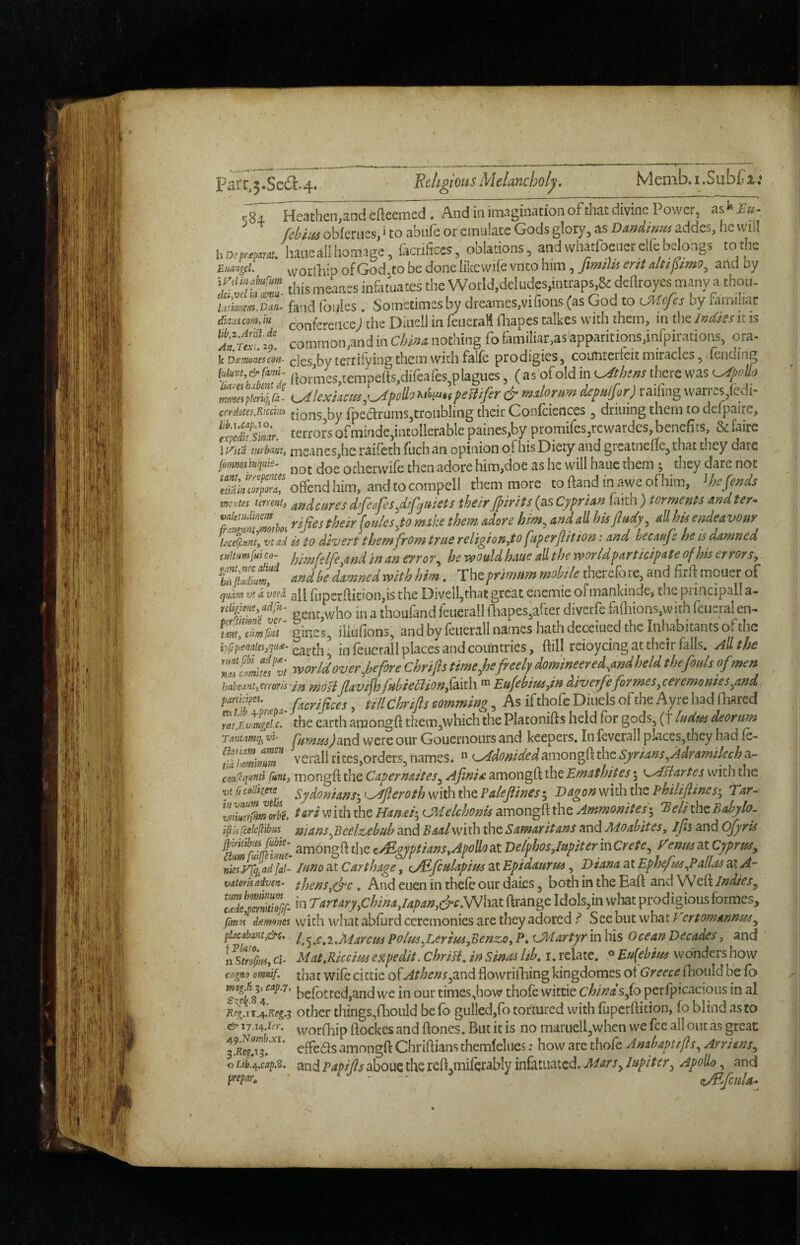 I Parc,3.SeiSl:.4. ' 'Religious Melancholy. Memb.i.Subfi.’ ssT'li^eMnd efteemed. And iiiimagmationofthai:divine Power, askfa- fehim obierties, ‘ to abiife or emulate Gods glory, as Vandirfus addes, he wilt haue all homage, ikrifices, oblations, and whatfoenet elfe belongs tothe jLtmgd. vvorlhip of God,to be done likewife vnto him, Jimilis ent arid by this meanes infatuates the WotId,dcludes,intrap^& deflroyes many a thoti- /,«)«/». DM. fa-id follies. Sometimes by dreames.vifions (as God to cMofes by familiar dmum,in confe-erice; die Diuell in fcLierall iliapes talkes with them, in the Indks it is a ^ common,and in dma nothing fo familiar,as apparitions,infpirations, ora- VDismonescon- cles,by terrifying them widi falfc prodigies, coifntcrieit miracles, fending Olfun.&rami. ((o,.n,cs,tempefts,difeafes,plagiies,(as of old in i^ehens there was i^kxkciu,'^poUo>^‘'‘l^><?eBifer&mahrumdeputfor)t!i'£n^^^^ cerdotes.Rwchi tions,by fpearums,troubling their Confeiences , drilling them to delpaire, terror's ofminde,intoIlerable paines,by promires,rewardes benefits, & fairs I R'iia turbanty meanes,he raifeth fiich an opinion ofhis Diety and greatiiefie, that they dare fomnosinquie. odicrwifc then adore him,doe as he will hauc them ; they dare nor 7Sin7rpZ%&^^ them more to ftand in awe of him, mentei iment, afidcfsres difeafes^dif^uiets their Jpirits (as Cyprinn faith ) torments andter« if'TZtboi ^ fouies^to mike them adore him^ and all hispdy, all his endeavour U.c%mh vt ad is to divert them from true religionyto fitperjlition: and becaufs he is damned cuitu^fui Co- fjimfelfeyind in an erro ?*, he would haue all t he wor Idparticipate of his error Sy fZjhdZmf and be damned with him, Theprimtm mobile therefo re, and firft moiicr of qtidrnvtdvtfd 3|[ fijpejflition,isthe Divell,thatgreat cnemie ofmankinde, thepiincipalla- niipcyadfu^ gengwho in a thoufand leiierall fliapes'after diverfe fafliions,with feueralen^ iTjZm gines, ilkifions, and by feiierall names hath deceiued the Inhabitants ot the iplipiemtesyqudi- in feiicrall places and countries, dill reioycing at their falls. All the nZZluJvt world over,be fore Chrifts time,hefreely domineered,and held the fouls ofmen haheantyCrrofk in mosiJlaviflo fHbie5lionyQix^\ EufebiuSyin diverfe formes yceremonies,and M ficrijtcesy tiUchriJlscamming. AsifthofeDiiielsoftheAyrehadaiared the earth araongft them,which the Platonifts held for gods, (t ludm deoram rantamq^ vh y^tid wcrc our Gouernours and keepers. In feverall p]aces,thcy had fe- fidhmlmZ verallrites,orders,names.  {^donided^mong{\thcSyrians,Adramilecha- conCcqfiiai fnnty mongft the Capernaiies, Ajinisi amongftthe Emathites; \^Hartes with the vy (1 ceiike^e Sydonians-, i^fteroth with the Paleflines; Dagon with the philiftines-y Tar- ZZer^morbe. ^ari w iih the Hami’y c.Melchonis amongfl: the Ammonites 5 ’Eeli the Babyh- ifii (cekytbns mans,Bedzebub and Baal with the Samaritans and Moabitesy ifi and Ofyris amongfl the t^gyptianSy Apollo at DelphoSylupiterm Crete, Venus at Cyprus^ nie’^Ffg^ad fal- luno at Carthage, cJE^fcptlapim at Epidaurm, Diana at Ephefm,Pallas at A- vAtoYuadyen’ thenSy(^c. And eucn in thefe our daks, both in the Eaft and Wefi Indies, ''ZelZZc. in rartaryyChinayiapany&cNyhzx ftrange Idols,in what prodigious formes, fmol dumom with what abfurd ceremonies are tliey adoredStchutwh^tVertomannus, piacabmty&Q* f:^^c,i»Marcm PoluSyLeriuSyBenzOy Pi, cjliartyr in his Ocean Decades, and Zstro^iUy Cl- MatyRiccim expedit. ChriPi, in Sinas lib, i. relate. ® Eu(ebius wonders how engnomnif. that wife cittic of Athens,and flowrilbing kingdomes ot Greece fboiild be fb ZZi' befbttcd,and we in our times Jiow thofe witcie chinas fo perfpicacious in al K?^.iT.4.Ke^.5 other things,fliould befb gulled,fo tortured with fuperflition, fo blind as to ^ uMf y- vvorfhip ftockes and ftoncs. But it is no marueU,when we fee all out as great 3 Sit*''*' effedls amongfl: Chriflians themfelues; how are thofe Anabapujls, Arrians, o Li^.cap,^. and PapifisahoUQ the reft.miferably infatuated, Jupiter, Apollo, and