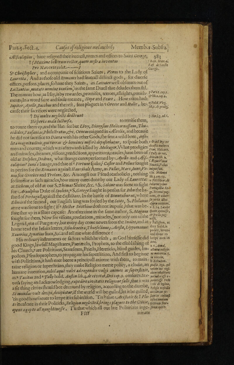 Fart. 54. Caujes of religious melauchoij Mcmb.i .Subl:2,^ hauereOgned their intcixftjnnmcs aid offices to Saint .585 , t ^ Maxlme hehrum recior, Qttem nofir a mventm < Mt. umiA, ' ,. . r . 7 , Vali deSanSlo Pro MavortecQUt.-) - Gmm. Sf chrijiopher, and a companie of fiaitious Saints , remis to the Lady of Lauren A. And aschofe old Romanes had fcuerall dilhacl; gods, for diuerfe offices5perfons,pIaces,fo haue they Saints, as Lavater well obferues out of Laflantias^Mutato nomine tantum^ cis the (amc Diiieli that deludes them ftiL The manner hovv.as I fay,is by rewardes,promifes, terrors3affiighfs,pnniar mcntsjinawordfaireandfoulemeancs, H^p^and r<f4r^. How often hath Upiter.Apollo^Bacchm and the reft, lent plagues in s Greece and Italie, be caufe their lacrificcs were neglected, Dij rnnltaneoleBi dedtrunt! Hejperixma/a/ufiuc/e. toterrihethem, to rouse them vp,and the like: fee but Livy^ Dionyfim Ualkaxnajfxm^ Thu-. cidides,Pau[ani.^yPhilosiratusy&c. Oenem raigned in oEtolia^ and becaule hedidnorfacrificetoDi4^/J with.his other Gods,(he fent a wild bore, > IttA magnitudinisypui terras homines mifere depafeebatury to fpoile both r Oraia kge m men and country, which was afterwards killed by Mekagcr.\/V[ut prodigies and miracles,dreames,vifions,predi(ftion£,apparitions,oracIes,liaiie been of iTuiiydi nat^ old at Delphos^Dodonay what ftrange cures performed by o/p* md cdEf- edapim? lands Innuige,and that ofFortune fpake,^ Caftor and Pollux fought TtucrUiPallas in perlon for the Romanes againft Hannibals Army, as Pallas^Mars^Iuno^F?- iniquafuit, nm,(oiareekes3ndTro/Ms,Uc. AmongliourPleudocatholicks,nothing ^ fo familiar as fiicli miracles,how many cures done by our Lady of Lauretta: u rei.diivcrje at Skhem,o{ old at our S.jhemas Shrine,&c. yS.’Sadiae was fcenc to fight , for ^rMlphui Duke of 5po/ew,“ S.George fought in perfon for lohn the ba- ysfemipug. ftard of againft the Caflilians. In the battle of Bonnoxburm^ where otj, & adm. £dw^ra(thefccond, ourEnglifti kingwasfoyledby theicMf, S.PhiUxxs y ZZfZ.- atme was feene to fight (if'^ Hedior Boethius doth not impolc ; that was be- , ^ .jt^.LeculoS forenuicvDinafiluercapcarer Another time in the fame author, SMagnm tpemcayrnWc,, ^ f t. .r- t . ...V --I-- f_.&py0tlipu?r home read the ldekikvLm,Ribadeneira,Thur/elmm,..-Acop,Lifporstanu^^^ poiicy.hvL' A’a»fWer,/g»arwrliues,&c.and tell me what difference ^ ^ icd alone to His ordinary inftruments or fadors which he vfeth , as God himlelfe did keepemeniri good Kings,lawful Magiftrates,Patriarcf]s, Prophets, to the eftablilbing of his Church,/are PolicitianSjStateftncnjPrieftSjHcreticks^ blind guides, Im- aOmmreiiiid- poftors,Preudoprophets,to propagate his fuperftition* And firft to beginne withPolititians,it hath ciier beene a principall axiome with them, to ITiain - ZclcuchtU. taine religion or luperftition,they make Religion mecrc policy, a cloake, an humane ammos aefaperftino^ IncmXJimt gg t Tacitus and ® Tally hold, /^ajlin lib,^»de civitat.Uei cap,^. cenluics Sea- petfuafs effs , » 1 • - . - .1 .'.ij//J tr 1170 r nnvtfit tfTfi Ti nsgoodhoudbciiertokecpeitmlubieetion. la-uaK^riltotleit,. to inculcate in their Politicks,negleliedjirings flagues to theOtHe.^ mnsaiaotoallmuohtmffe. Tis that which all out late Politirians ingc->«4;»3. ^ • * Ffff inmate