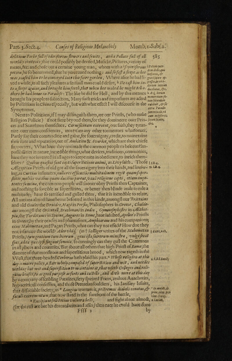 delitiom Pxrkefull ojodor tferomflowers An^, fruits, an^A Pallace full of nil 585 worldly conte?2tsyhu could pollibly be dcvired,Miificke.,Pi(5lurcs,vanccy of , meats,&c: and chofe out a certaine young man, whom with a foporiferom ‘^'Potumquin- petionfio. fobenummedjthat he perceauednothing; nndfi fafl afleepeashec rvas^CAufed him to be conveyed mis this fai^egarden, Wlierc after he liad li- gravifopore op- ved a vvhilc.in all fuch plcafures a fenlhall man could dehre, ^ He caft hi?n in- to afleepe ngAme^and brought mm forth yhat when hee waked he might tell 0. ducebam, &c, thers Ire hadbeene in Pnradife: The like he did for Hell, and by this meanes ^ demm brought his people to fubiecfion. Many fuch cricks and impoflures arc aded by Polititians inChina elpecially^ but with what effect I will difcourle in the esh'Mt^&ftc SymptOmeS# txtiu J^ayadi* Next to Polititians,if I may diflinguilli themjare oar Priefts, (who make Religion Policie) if not farre beyond them,for they dominecre oner Prin- [opovt foiuioa CCS and Statefmen themfelucs. CArnificinam exercent^onc (aith,they tyran- , nize ouec mens confciences 3 more then any other tormentors whadoeuer. Partly for their commoditic and gainejfor loueraigntyjCredit,^ mainetaine their Ibtc and rcpntation,ont oPAmbition Sc Avarice^ which are their chiefe fupporters, What haiie they not made the common people to bekcue?Im- poflibilities in nature,incredible things,what devices^traditionSjCeremonics, bane they not invented in all ages to keepe men in obcdicnce.to inrich them- felucs ? Qmhus quaflui funt capti fuperliitione animi^ as Livy faith, Thofe j 4; ij/Egyptian Priefis of old got all the foucraignty into their handstand kno'w- ing.as Cnrtius infinuates,««^<^ res efficacius multitudinem regit quamfiper^ fiitioynelihs vatibus qunm due thus parent ^vana religione capti, etiam i?npo- tentes feminaj the common people will fooner obey Priefts then Capcaines, and nothing fo forcible as (uperilitidn, or better then blinde zeale to rule a multitude; haue fo terrified and gulled them, that it is incredible to relate. All nations almort hauebeene befotted in this kinde,amongff oiir Brittains and old Gaules the DruidesjMagi in Perjin^^ Philofophers in Greece, Chalde¬ ans the OrientxU^BraehmanimIndia , Gymnofsphifles in z/Ethio- piafoc Turditan^s in Spaine^Augures in Romefime iQiultcdjApoUoe'’s Priefls in Greece Joy their oracles and phanta^I■nes,^^p/»/4^•^»i^ and his companions* now Mahometan,md Pagan Priefts,what can they not effcCl.^ How doe they not infatuate the world? Adeo vbij^ (as f Scdliger writes of the Mahometan ^ Priefls j turn gentium turn locertm, gens iflafacrorum miniflra, vulgifecat fpes^adea qu& ipfifingtintfomnia, fo cunningly can they gull the Commons in ah places and countries. But aboue all others that high Prieft ofRomeyhe damme of that monflroiis and fuperflicious brood , which now rageth in the - -• VVeftjthatthree-headed Cerberus hath plaid his part. whofe religion at this day is meere policy ^a /late w holy compofed offuper Hit ion and wit, and needes nothin ^ but wit and fuperflit ion to maintaine it y hat vfeth Colleges and relH ' ^ aious houfesyto (ts qpod purpofe as forts and caHells , and doth mote at this daf ty a company offcribling Parafites,fiery fpirited Friers, zealous Anachorits, hypocritical! confefibrs, and chofe Pretorian fouldiers , his lanifary lefuits, thatdiirociablefociety.as * LaagmKaxmtsii,poaremm fic fill epccrement urn fkm now Hand in the forefront of the battle, vine- Europ, ' ' a Excip/untfoli totius vainer a belli ^ and fight'alone almoft, a imm^ ({at the reft ate but his dromedaries and affesj then eucr he could haue done ^ Ffff 2 ^ h