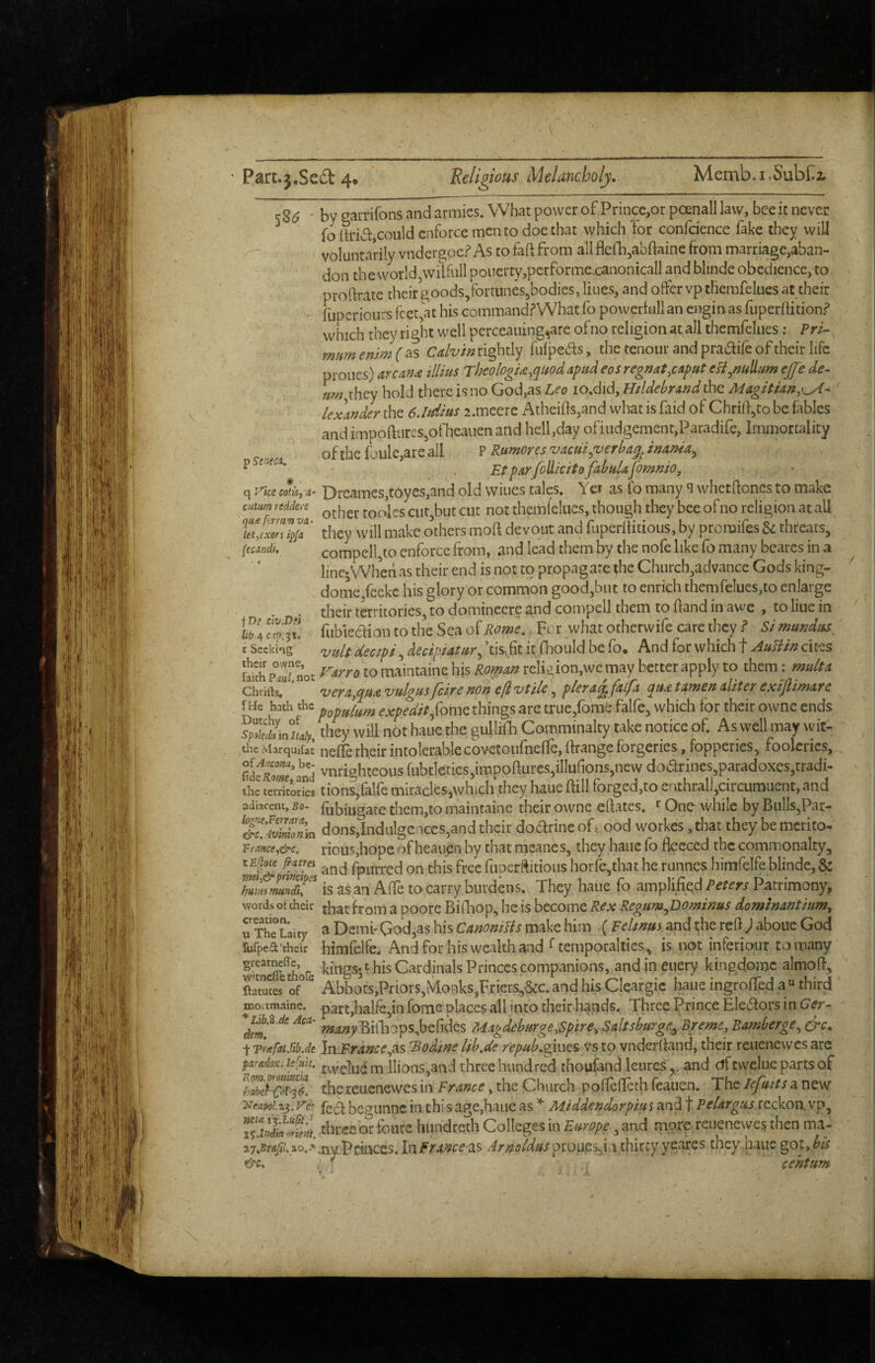 k26 - by garrifons and armies. What power of Prince,or poenall law, bee it never folh‘iv5t,could enforce men to doe that which for confcience fake they wilJ voluntarily vndcrgocf As to faft from allflcfh^abftaine from marriage,aban¬ don the worldjWilfull poiierty,pcrforme.canonicall and blinde obedience, to prodrate their goods/ortunes^bodies, lines, and offer vp tHemfelues at their fuperiours feet,at his command?What fo powerfullan enginas fuperifition.? which they right well perceaiung,are of no religion at all themfclues: Pri- mum enim ( as Calvin rightly fufpe(5i:s, the tenour and pradife of their life proiies) arcana illius TheologU.quodapud eos regnat,caput efl^nullum ej[e de- ■ »w,they hold there is no God,as Leo lo.did, Hildebrand the Magitian,^^- ' lexander the 6.udms 2.meerc Atheifts,and what is faid of Chrift,to be fables and impoftiircs,ofhcauen and hell,day ofiiidgement,Paradife, Immortality of the foule,are all P Rumores vacui.verba^^ inania^ ^ . Etpar/oUicito fibulafomnio„ q yice cotis, 4- Drcames,toyes,and old wines talcs. Yer as fo many q whetfloncs to make cuium reddere toolcs cut,but cut not thcmfcIues, though they bee ofno religion at all they will make others mod devout and fuperftitioiis, by proraifes & threats, {ccandi, compelI,to enforce from, and lead them by the nofc like fo many bearcs in a linejWhen as their end is not to propagate the Church,advance Gods king- dome,feeke his glory or common good,but to enrich themfelues,to enlarge . . their territories, to dominccre and compell them to (land in awe , to Hue in fubieaion to the Sea of Rome, Fcr what otherwife care they ? Si mundus X Seeking r^tilt decipfi deciptatur,, ’tis.6c it fhould be fo. And for which f AuBin cites Sp^Snot to maintaine his Korean religion,we may better apply to them x mult a Chrifts, vera,<pua vulgusfeire non efi vtile, pier alfalfa (^ua tamen aliter exijlimare fHe hath the ^-Ar/^^-^/V/ome things arc truc,fbme falfe, which for their owne ends they will not haue the guHilh Comminalty take notice of. As well may wit- die Marquifat’ ncfle their intolerable covetoufneffe, fkaiige forgeries, fopperies, fooleries, , vnrighteous fiibtleties,impoftures,iIIu{ions,new doarines,paradoxes,tradi- ihe territodes tions,falfe miracles,which they haue ftill forged,to enthralj,circumi]ent, and adiaceni. Bo- fubmgate them,to maintaine their owne eftates. ^ One while by Bulls,Par- &7SoX dons,Indulgences,and their doarineofo ood workes ,that they be mcrito- Vfance,&e. rious,hope <^)f heauen by that meanes, they haue fo fleeced the commonalty, 7m & tind\ fpurred on this free ftioerftitioiis horfe,that he runnes himfelfe blinde, & is as an Affe to carry burdens. They haue fo amplifiedPatrimony, words, of cheir thatiroin a poore Billiop, he is become Rex Regum^Dominus dominantium, U The Uity ^ Demi'God,as his CanoniUs make him (Feltnuy and i;he refi ; aboue God iufpea'their himfelfe. And for his wealth and Gemporalties, is not inferiour tomany KSfthofe kings* t his Cardinals Princes companions, and in euery kingdomc almofl, ftatutes^ of ^ Abbots,Priors,fvIonks,Friers,&c. and his Cleargic haue ingrofled a “ third moamaine. part,halfe,in fome places all into their hands. Three Prince Elei5lors in Ger- ?»^;?)»Billi3ps,befides Magdeburge^Sptre, Saltsburge^ B/eme, Bamberge^ drc. t TrafaUibJe In.Fraiice^ns 'Bodine lib.de repMb.gims vs to vnderfland, their reiienewcs arc paradox. JefuU. lIions,and three hundred choufand leurcs^ and cJftvvelue parts of thcieuenewes in France, the Church poflcflcrh feauen. The lefuits a new HfJeapoiz^.y'cf bcf^unncinthisage,haLicas Middendorpiusand t Pelargus rcckon.vp, three or foiite hiindreth Colleges m Europe, and more reuenewes then ma- Princes. \x\France^s Arnoldusyexdxzs they haue got,^^
