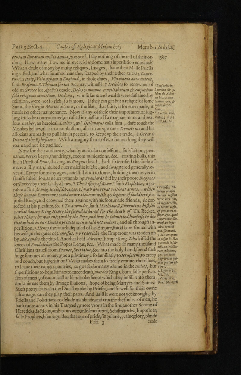 Part3.Se6b.4* Cdufes of I(eligiQusMelancholy Memb»i.5ubC2»^ centum librarum mlllU amua^20ooO(j^, I fay nothing of the reft of their or- 587 ders, H'w many Townes in every ki igdome hath fuperftition enriched? What a dcale of mony by mufty reliques, Images, haue their Mafle Priefts • ingrofled^and what fiimmes haue tfaey feraped by their other tricks; Laurc^ turn in ItalyyV'alfingham in England, in thofe daies ^ Vbi omnia anro mtent^ ^dith ErafmuSyS.Tho;n^jhrine 3ec.may witnefle. f Delpbosfo renowned oi fpaufamask old m Greece for Apollo's oracle, Delos commune conciliabulum ^ emporium taemkis lib 5, foU religione munitum^ Dodona, whole fame ajid wealth were fuftained by ' religion, were not f > rich, fo famous. If they can get but a relique of fome fumtmopc!,& Saint, the Virgin Maries pidure, or die like, tliat Citty is for eucr made, it needs no other maintenance. Now if any ofthefe their impoftures,or iug-«Exerdt.ntiu ling tricks be controuerted,or called in queftion: If a magnanimrus a ad zea- 3, dt^ 3. lous Luther, anhcxoicaW LutherDstbmarus calls.him , darfe touch the ^ Monkes bellies,all is in a combuftion, all is in an vproare: Demetrius and his aftbeiats are ready to pull him in peeces*, to keepe vp their trade, t Great is Diana of the Ephejians: With a mighty fli jut of two houres long they will roareaiidnot be pacified. Now for their authority, what by auricular confeftion, fatisfadion, pen- nance,P^/^'r/ keyes,thiindrings, excommunications, &c. roaring bulls, this hic..hPrieft of i2^»!2^,rhaking his head , hath lb terrified the foule of  many a filly man,infulred ouer maieftie it felfc, and fwaggered generally o- ver old Europe for many ages, and ftill doth to fome, holding them as yet in flauifh fubiedion,as neuer tyrannizing Spaniards did by their poorc Negroes or Turkes by their G illy-flaucs. ^ The Bishop of Rome ( fiith Stapleton, a pa- rafite of hisy^^.? mag Ec clef.lib,cap, u)hath done that without armesy which thofe Roman Emperours could neuer atchieue with 40 legions ojfouldiers fic- inemd re 'gtbM pofed Kings,and crowned them againe with his fbot,made friends, & icor- reded at his pleafurCj&c.y Tis a wonder faith MachiauellyFlorentina hijljib adpacem cogU, i.what [lauery King Henry thefecond endured for the death of Th.Becket, &yccc(mu\ca- what things he was enioyned by the Pope,and how hefubmitted himfelfe to doe that which in our times a priuate rnan would not endure, and all through fu- mAtii 40 perftition.^ thefourth,depofed of his Empire,flood bare-fboted with mhiuamaA his wife,at the gates of ^ Fredericke the Emperour was troden on y^^frumqMH^ by Alexander the third. Another held Adrians ftirrup .* King John kifled the tapajjiuftt H.t knees of Pandulphus the Popes Lcgat, &c. What made fo many thoufand Chriftians trauell from France^Brittainefzc.mio the holy Land,fpend fuch rum poBteutii, huge fummes of money jgoe a pilgrimage fo familiarly toIerufalem,to creep quorum hodie _ andcouch,but fuperftitionf What makes themfo freely venture their Hues, toleauctheirnatiuccountries, togoefeekemai'tyrdome inxhtIndies, but cmt. / fuperftition? to be aflafinats to meet dcath,«?»r^^^Kings, buta falfe pcrfwa- fion of merit,ofcanonicall or blinde obedience which they inftill vnto them, a curioiib 4. and animate them by ftrange illtifions, hope of being Martyrs and Saints? Pox. Martfr^ Such pretty feats can the Diuell worke by Priefts, and fo well for their owne aduantage, can they play their parts. And as if it were not yet enough, by Priefts and Polititians to delude mankinde,and crucifie the foulcs ofmen, he hath more adors in his Tragoedy^more yrons in the firc,another Sceanc of Hcreticks,fadious,ambitious wits,ihfolent fpirits, Schifmaticks, Impoftors, falfe ProphetSjblinde guidcs,that out ofpride,fingularity,vaineglor\’,bIinde