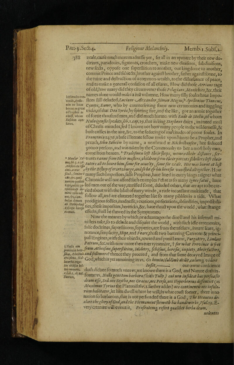 III, H ^ P^rc'3.Sefl:.4. Ecligmis Aielancholj. Mcmb.i.Subl^i* ^ ^ 1588 zcalejcaiife much more madneflc yet, fet all in an vproare by their ncw^- (Srines,paradoxes, figments, crotchets^ make ne\\r diuifions^ fubdiuifions, new feds, oppofe one fiiperflidon to another, one kingdome to another, commit Prince and fubiefts,brother againfl brother, father againd fbnne, to the ruine and deflrudion ofacommon-wcalth, to the diflurbance of peace, and to make a generail confufion of all efiates. How did thofe Arriam rage of oId,how many did tfiey circumvent? ihofc Pelaghns.AUmchies^^c.thzit bHiem/escon- alonc woiild make a iuft volumne. How many filly foulcs haue Impo- zend^ApoUo- fiors fiill deluded,)cunder^Simon MAgm^Apollonim TUn^m^ counterfeiting fome new ceremonies and iiiggling Sophefaf tricks,of that Dea ^^m^by Ipicting fire,and the like, got an armie together ebri^, whom of forcic thoufand men,and did much harme: with Eudo de StelUspiv^hom Eu[tbm ^^^'NH{prigenfisi^QAtsJihAxapA<)AmmVmgStephens(^^ks^hmi^^^ mofi ofChnfis miracles,fed I knowe not how many peop le in the wildernefle,6^ built caftles in the aire,&c. to the feducing of muhitiides of poore foules. In Fr attorn A147^,a bafe illiterate fellow tooke vpon him to be a Prophet,and ^tC3Lch:,lohnBehem byname, a nearheard pxiNkholhAufen^ hee (educed 30000 perfons,aixl was taken by the Commonalty to bee a moft holy man, come from hcauen.-^Tr^^^fe^/^/i^ their^ops^ v&omea their diflaues, fer- ^ Muttfier [coC- vants ranne from their maflers^ihildrenfrom their parent sfehoUers left their him fomefor nouelty .femefor zeale. Hee was burnt at lafi cim,ayat0r e by the Bifhop of H^artzhurge^md fo he ^ his herefre van/jhedaltogether. H 0w ^ many fuchImpoftors,fal(ePfophecs,haiie lined in eiiery kings raigne? what nu£qiSlm Chronicle vyill not afford fuch examples f chat as fo many Ignes fatui, bane pa-ied men out of the way,terrified fbmc, deluded others, that are apt to be car- with the blafi ofeiiery, winde, a rude inconfiant multitude, thac mu&cfim- foHowall,and are cluttered together like fo many pibbl.es in a tide. What aft r foIIies,madnefIe,vexations,perfecutions,abfurdiries, impoffibili- spijcopoTJeps 'jesb^^hefe impoflors,hereticks,&c. haue thrufi vpon the world, wliat ffrange evamit, efteds,fhall be fliewed in the Symptomes; Nowthemeanesby whichjOraduantagesthediuelland his infemall mi- nifiers take,fb to delude and difquict the world, with Rich idle ceremonies, falle dodrines,fiiperfiitions,fopperies,are from themfelues, innate feare, ig- norance,fimplicity,H(7^5,and thofe two battering Cannons & princi¬ pal! Engines,with their obieds,reward and piiniiliment, Purgatory, Limhus jy ila ^^^^««^5&c.with now more then euer tyrannize, f for what Province is free ptovmk hceu’fi^^ Atheifinefuperflition, Idolatry, fchifme, herefre, impiety, theirfuclorSy fibus, AtheifmU and follower sf thence they proceed, and from that fame decayed Image of bii 'orZngU’ Coa,which is yet remaining in vs. Os hommifuhlime dedit,ccelitm^ videre im abhifee bei- ^ Iisfrit,'-—; OLirowne confcience c ^/rrT^* fb much vnto vs,we knowe there is a God, and Nature doth in- 'Dmm, ^ vs, N uUagens t am bar bar a f faith Tsdly ) cui non infrdeat hac perfua po deum eJJ},Sed nec Scytha,nec Gracus,nec Perfa,necHyperboreusdijfentiet (as Maximus ‘tyrius the Platonift fer. idarcher addes) nec contmentis nec infrila* rum habitator,let him dwell where he will,in what coafi focuer, there is no nation fb barbarous,that is not perfwaded there is a God, rhe Heauens de* dare the glory ofGod,andthe Firmament jjjeweth his handiworke,PfaLi^, E- very creature will evince it, Prafentem^. refert qualibet herba deum, nolentes
