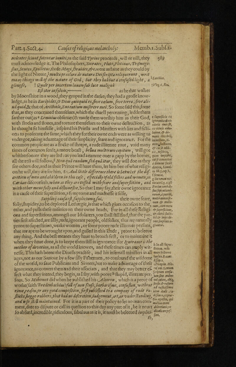 A. Parc.5.Sc^.4* Caujes of religious melancholj: Memb.i.Subti* mlentesfciuntfitentur inuitij^s the (aid Tyrius proceeds ^ will or nill, they 58^ mull acknowledge it. The Philofbpbers, Socrates^ P Uto ^ lot wits ^ Trifmegi^ fius^Seneea^Ept5ietusy\\o{c, Maoif)ritsdes,c^c,\Nznx. as farre as they could hy • the light ot Nature^^ mult a prdcUra de mtura Deiferipta reliquermt ^ writ msw-j things well oj the nature of God, hut they had but a confufed light, a ^ glimpfey t Quale per incertam lunamfub luce maligna \Vitg.6.Bn%^ Eft iter infylvis^-- as he that walkes by Moonfliipe in a wood^they groped in the darke; they had a grofic know-' ledge,as he in Euripidesp Deits guiequid esftive ccelum^five terra, five ali^ ud guidp^ that of AriHotUyEnsentium miferere mei. So fbme (aid this,fome that^as they conceaued themfelues,which the dhiell perceauing, Icddethem farther out(as « Lemnim obferiies)& made them worlhip him as their God, f with ftocks and (tones,and torture themfelues to their owne de(fru6i:ion, as he thought fit himfelfc, infpired his Priefis and Minifiers with lies and fidi- exyitiofa ons to pro(ecute the fame^which they for their owne ends were as willing to vndergoe,caking aduantage of their (implicity, feare and ignorance. For the monnam, ti- ^ common people are as a flocke of fheepe, a rude illiterate rout, void many times of common fenfSja meere bead, heUua multorum capitum, will goe faffc/etif whitherfoeucr they are led ; as you lead a ramme oner a gapp by the homes, qusm 'impiohty all the reft will follovv^^ Non qua eundumfedquditury they will doe as they fee others doe,and as their Prince will haue them, let him bee of what religi- deceptay umU on he willjthcy are for him, § ^^nd little difference ther-e U betwixt the dif- ^ 0'etion of men and children in this cafe, ejpeciaUy of oldfolkes and women;^$ g Cardan ^fcoiirCeth .when as they are tofted with feare andfuperftition, and rietayl.^.c.3^ with other mens folly and difhoneftieSo that I may (ay,their owne ignorance is a caufe of their fupcrftition^a fy mptome and madnelfe it (elfe, . mmya pueriti, Supplicij caufa eftfoppliciumgj'ui, their owne feare, rnuiCommuife^ folly,ftiipidity,to bcdeplored Lethargie^is that which giues occalion to the, Zmyfuwm^ii other,and puils thefe miferies on their owne heads. For in all thefe Religi- &fuperfliimey ofis and ruperftitions,amongft our IdoIatcrs,you fhall ftillfindjthat the par- ties firft affcdcd,are rilly,rude,ignorant people, old folkes, that are naturally tm fmpUcti a- prone to fuperftiti0n,weake women, or (bme poore rude illiterate perfons, gnmtHu that are apt to be wrought vpon.and gulled in this kinde, prone to bclceue any thing. And the bed: meanes they haue to broach firft, or to maintainc it when they haue done,is to keepe them ftill in ignorance: for Ignorance is the ^ ^ ^ mother of devotion, as all the worldknowes, and thefe times can amply wit- ftitioajWife  nefte. This hath beene the Diuells pradife, and his infernall minifters in all men foiiowe ages,not as our Saiiiour by a few (illy Fifhermen, to confound the wifdome of the world, to faue Publicans and Sinners,but to make advantage of their iPereftin. Hk- ignorance,to convert them and their aftbeiats , and that they may better fed what they intend,thcy begin,as I fay,with poore ^ ftupid, illiterate per- (bus. So Mahomet did when he publifhed his tjAlcoron, which is a peece of vci coiore, abf^ worke(raith ^redenbachius)full of non pnfe^barbarifmey confufion^ without rime/eafonyOr any good compofttion^firfl published to a company of rude ru- Mem dtdit ,>«• flicks ftjogge rubber sythat had no difcretionftudgement ^artyor vnder Handing, dijfmoi^ttpm^ and isfo Hill maintained. For it is a part of their policy to let no man con> ment,dare to difputeor call in queftion to this day any part ofit, be it neuer AifatumKvt io abfurd,incredible,ridiculous, fabulous as it is, it miift be beleeucd implicit