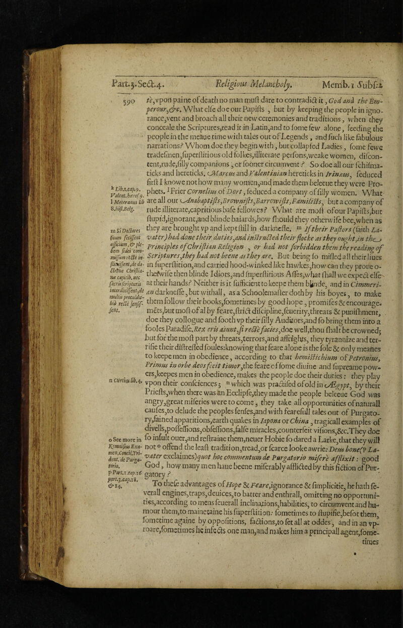 Parl:.5«Se(5t.4* ’Religions Melancholy, Memb.iAS'ubf:i ' 5i?c> /^^vpoiipaineofcleathnomannuiftdaretocontradidiCjCri?/^^;^?^ the Em- What clfe doe our Papifts , but by keeping the people in igno- rancCjVent and broacli all their new ceremonies and traditions, when they conceale the Scripturcs,read it in Latiiijand to fome few alone, feeding the people in the meaue time with talcs out of Legends, and fuch like fabulous narrations? Whom doe they begin with, but collapfed Ladies, Come fewc tradefinen/uperfliriousoidfblkesjiiiiteratc perfons^weake women, difeon- tcnt,rudc,filly companions, or fooncr circu.mvent ? So doc all our fehifma- ticks and hereticks. OVtarem and Vdentinim heretic ks in Irin&m^ fcduccd firfl I knowe not how many women,and made them beleeiie they were Pro- yaient'^hlief.9 ^ Cornelt^ts of Bort, reduced a company of filly women. What 1 Meteranm Ub are all otir <^n!ibaptifts,Brorvmfls^Barrovpijis,FamHiUs^ but a company of rude iIliterate,capritiousbafe fellowes? Wlwt are mob ofoi]rPapifls,biic flupid,ignorant,and blinde baiards,how fjould they otherwife bec,when as mSiDoSiom ^re brought vp and keptflill in darkncfle, ifthe/r Pajiors(faith U- fmm feciffent vatcr) had done their duties^and inBruFted theirflocke as they ought Jn the^ £‘^gdef'cm- ofchrillim Religion , or had not forbidden them tHereadingof miijhm ricte in- Scriptures yhey had not beene as they are. Bu t being fo mifled. all their hues fiimijjent,dedo^ in fuperftition,and carried hood«winked like bawkcs,how can they prone o- ^%ScT blinde Idiots,and fiiperhirious Affes,what fliall we expebi elfe- ficmrfipturis at their hands? Neither is it fuificient to keepc them bjinde, and in Cimmeria i^^f^f^ixiifentide ^^LvlcnefCe .hut whhall ^ asa Srhnolemaflpr r^nrhhxr hU hnxme tr, doe they collogue and fboth vp tlicir filly Auduors,and fb bring them into a foolesPatadiCc.Reps eris dmntfireclcfaciesgdo^ well,thou flialt be crowned; jbut.fbr the mofl part by threats,terrors,and affriglijts, they tyrannize and ter- rifie their diflrefled foulesrknowing that feare alone is the foie & only meaties tokeepemen in obedience, according to char hermUichium ofPetromusy Primus in or be deosfecit timorfhe feare of fome diuine and fiipreamc pow- crs,keepes men in obedience, makes the people doe their duties: they play vpon their confciences; « which was pradifed ofold in o&gypt^ by their Pricfts,when there was an Ecclipfe,thcy made the people beleeue God was ^‘’g^yagre^tmiferies were to come, they take all opportunities ofnaturall caufes,to delude the peoples fenfes,and with fearefull tales out of Purgato- ry,fained appantions,earth quakes in lapona or China, tragicall examples of am I mm. It— /!w* ■ J ■ I* * fl * m ^ divcIISjpofTeilionSjObfeflions/alfe miracIes,counterfcit vifions,&c.They doe o See more j„ fo infult ouer,and reftraine them,neuer Hobie fo dared a Larke,that they will SaZf-Tri the leaf! cradition,trcad,orfcarceIookeawrie.-D(?/^^^7;^<ffp La- Tent.^?urgL hoc commentumde Pur gat orio mifer'e afflixit i good tom. God, how many men haiie beene miferably afflided by this fi^ion of Pur- &il. ^ To thefe advantages of Hope & P^4r^,ignorance S: fimplicitie, he hath fe- vcrall engines,traps,deuiccs,ro batter and enthrall, omitting no opportimi- ties,according to mens feuerall incIina;:ions,habiIities, to circumventandhu- mour them,to mainec«iinehisfuperllition.’ fometimes to flupifie,befbt them lometime againe by oppofitions, fa£lions,to fee all at oddes, and in an vp- roare,{bn3stimes he infects one man,and makes him a principall agent/omc- times