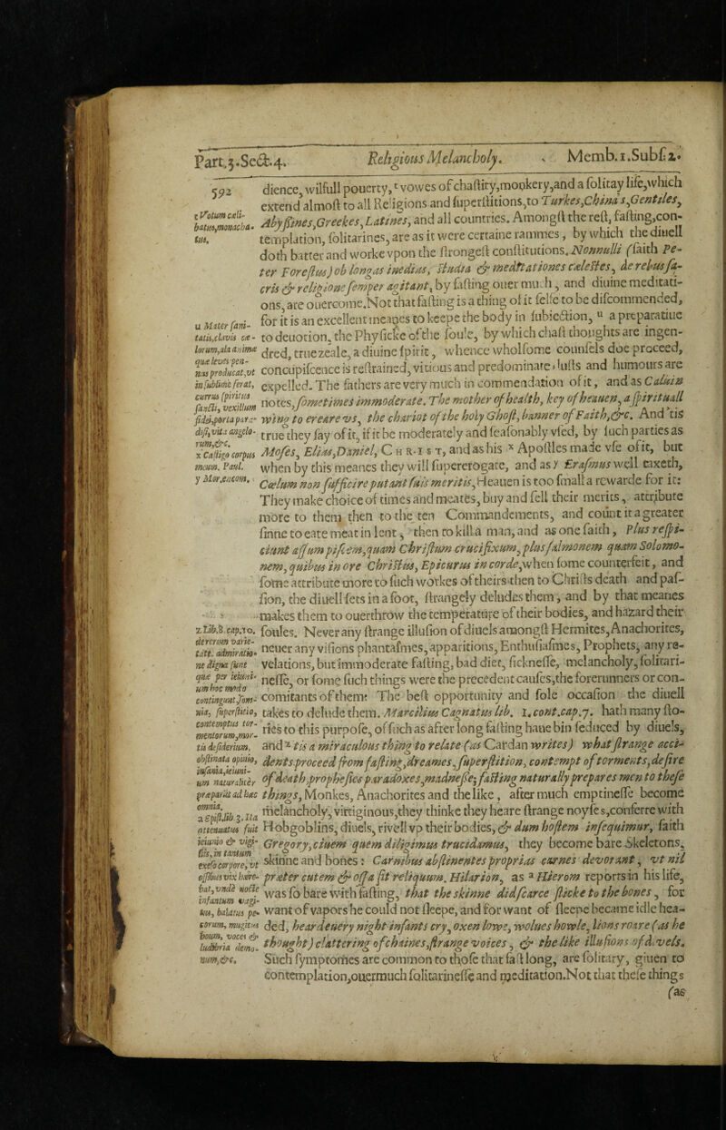 'Religious Melancholy, > Memb.i.SubC; Part„3.Sed.4» ___ 502 dience. vvilfull pouerty, vovves ofchaftiry,mopkery,and a Iblitay lifcjWhjch extend almoft to all Re!i$>ions and lupcrllitions^to rurkesfihinds.Genttles^ Ahypnesfireekes, Utm'es, and all countries. Amongtt the reO, templation, folicarines, are as it were certame ramines, by which the dinell doth batter and workevpon the Rrongeft confhtiitions.iV^?/z/?«/// ffaith Pe^ tcy' pOTellus)oh longai iaedi/tst sindtA fuedttAtioyiss calefies^ Aerekusjkg crii & rclmomfem^er AgitAnt^ by fafting oner miuh, and diuine meditati¬ ons, arc ouercoine.Not that fiiftmg is a thing of it felfc to be difeommended* U utUT rani- for i’r excellent ineages to kcepe the body in fiibicaion, ti a preparatiue taiu,ciavis c<e- todcuotion, thc Phyfickc ofthc (oiile, by which chah tho.nghts are ingen- lorum^aiaanim triiezealc, a diuine Ipitit, whence wholfome connfels doe proceed, Z‘PSm conclipifcence is retrained, Viuc>u5 and predominarediilts and humours arc itifM/n’c ferat, expelled. The fathers are very much in commeadation of it, and as C&Lmn ST/SL noi^s/ometmes immoderate. The mother of health, key ofheauen^ apritua/l ficieiiptfrtapara’' tv't^g to ereare vs^ the chavtot of the holy Ghoji^hanneT of Faith,^c. And tis dijiivka aagelo- true they lay of it, if it be moderately and feafonably vied, by fuchpaitiesas Sfr Mofes, Elias,Dmiel, C h r-i * t, and as his Apoftlcs made vfe ofit, but mcam, Paul, vvhcn by this mcancs they will flipercrogate, and as y Erafmus well caxeth, y fufficireputmtfms merit is M^2iwe.x\ is too fmall a rewarde for it: They make choice of times and mcates, buy and fell their merits, attribute more to them then to the^ ten C^omtnandements, and count it a greater finne toeate meat in lent, ^ then to kim man, and as one faith, Plus rejpi-, - duntafjumpifeem^'^uam chriflim crucifixum^plusfdmonem qumSolomo- nem, ^uihtis w ore ChriPius, Epicurus in corde^\\e.i\ feme counterfeit, and fbrns arrrihtire more to fuch wo\kes oftheirs>then to Chrifts death and paP» fion, the diuellfets in a foot, fkangely deludes them, and by that mcanes -hi. s makes them to ouerthrow the temperature of their bodies, and hazar d their zti&.S.Mpno. foules. Never any rtrange illufion ofcliuclsamongft Hcrmites,Anachorites, tau!Mra!h. ocuer any vifions phantafmes, apparitions, Enthufiafiiies, Prophets, any re- neignafunt vclations, but immoderate faffing, bad diet, ficknefTe, melancholy, folitari- mimmtf' ncflc, or fomc fuch things were the precedent caufcSjthc forerunners or con- ^mtin^atdom^ comitants of them; The beR opportunity and foie occafion the diuell wwj fuperkrio, fakes to delude them. Marcilius Gagnitm lih, i, cont.cap.y. hath many ffo- Ztmrum,mr- to this putpofe, offtich as after long faffing haue bin feduced by diuels, tU deftderium, and ^ tls a miraculous thing to relate (as Cardan writes) whatftrange acci- ^Ihnata opim, dents.pYoceed from fafin^ydreames^fuperfitiou, contempt of torments^dejire ^death prophejles paradoxes ynadnefe-, faUing naturally prepares men to thefe /to^jjMonkes, Anachorites and the like, after much emptincfle become aT5/i& 3* tiA ificlancholy, virtiginous,they thinkc they heare ftrange noyfe s,confer re with atwiuatm fuit H obgoblins,diuels,riveIivp their bodies, infequimur, faith ieimo & vigf Gregorjyciuem quern ditigimm trucidamuSy they become bare Skeletons, Zefoempme, vt skihne and bones: Carmhus ahflinentes proprias carnes devot ant, vt nil ofhmvixlmt- prater cutem (fr offa ft reliquum.Hilarion^ as ^Hierom reporrsirj his life, fo theskinne didfcarce fticke to the bones for tu4,baiampe> Want of vapors he could not ftecpe, and for want of fleene became idle hca- mum, mugitiH heordeuery night infants cry^ oxen lows, wolues howle,^ lions roare (as he thought) clatteringofehaines,firange voices(fr the like ilLu fiomofd^vels, nm,&c. Such fymptomes are common to th,ofe that fa if long, arefblicary, giuen to contemplation,oiiermiich folicarineffe and njcditation.Not chat thefe things fa^