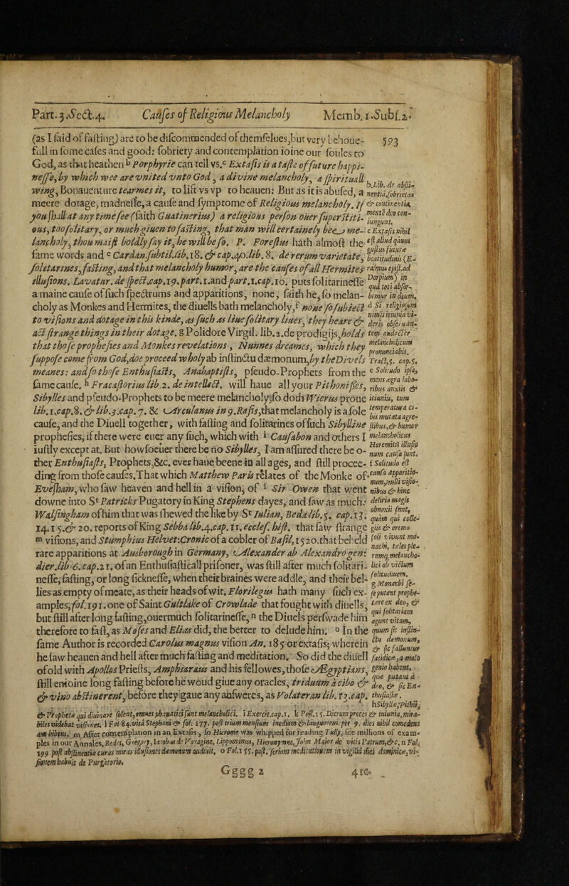(aslfaidoffafting)aretobedircomtiicndeciof themfclues^butvcrv behoue- 55^3 full in fomc cafes and good: fobriety and contemplation ioinc our fbules to God, as that heathen ^ Porphyrie can tell vs,*^ Extafis is a tajic of future happ/- fteffCy by which wee are vnited vnto God, a divine melancholy^ a fpiritua^ wing^ Bonaucntiirc tearmes it, to lift vs vp to heauen: But as it is abiifed, a mcere dotage, madneife, a caufe and fymptomc of Religious melancholy, if & corninema. you fh/iU at any tme fee (ihith Guatinerius) a religious perfon oUerfuperUiti- ouSy toofo lit ary or muchgiuen to fallings that man will certainely bec^ me-'cExfafu nihil ianfholy y thou maiji boldly fay it yhewillbefo, P, Forejlus h^ih the fame words and ^ Cardan fnhtiLlib^\%, & cap,ep,lib. 8. de rerum varies ate ^ ZtIdiZ(E^ /olitarineSyfaliingy and that melancholy humor ^ are the catifes of all Hermites rafmuieiiijl.ad iHufans, Lavatur.deJfeU,cap,1^.part.i.andpart.i.cap.10. puts folicarineffe a maine caufe of fuclifpedrums and apparitions, nonCj faith he jfomelan- Imwindeum^ choly as Monkes and Hermitcs, the diuells bath melancholy/ none fofuhiecd ‘^.'^1 nlipooini to vifions and dotage in this kinde, asftch as Huefolitary liueSy they keare cf ^S^lbfeZan^ a6l(Irange things in their dotage. 8 Polidore Virgil, lib.s.de prodigijs,^^'/<ff audutler that thofeprophejies and Monkes revelations, Nunnes dreamesy which they fuppofecomefom Godydoeproceedwholydko inftindu d^emonum,^ meanesi andfo thofe EnthufiasiSy Anabaptijls^ pfeudo-Prophets from the fame caii/e. ^ Fracaflorius lib.2. de intelleH. will haue all your Pithonifes, ’^IZfnxils^ Sibylles and pfciido.Prophets to be meere melancho!y)lb doth WierUs prone tnm lib. i.cap.%. dr lib.3.cap. j. & ^rcttlanus inp.Rafsyihsit melancholy is a foie yc- caufCjand the Diuell together, with falling and folitarinesoffuch Sibylline pihuiy&humf prophefies, if there were cuer any liich, which with » and others I f»eimho!icu.s iuftly except at. But howfocuer there be ho Sibylles^ I am allured there be o- ^um'caffl^unt. ther Enthufajlsy Prophets,&c. ever haue beene in all ages, and Bill procce- isoiitudo if ding from thofe caufes.That which Matthew Paris relates of tbcMonke Evefbam, who faw heaven and hell in a vilion, of ^ Sir Owen that went nihui&hinc downc into Patricks Pugato.ry in King Stephens dayes, and law as much.* deiim magh Walfingham ofhim that was fhewed the like by S' lulian. Be da lib. cap.i ]. 14.120. reports of King Sebba lib.e^,cap.ii. ecclef hijl. that law Brange gw & enmo “ vilions, and Stimphius HelvetxCronk of a cobler oiBafily r 5 20.that beheld xaxt a^^pantxons at Amboroughm Germany y c^Llexander ab Alexandra gen: Ytim^meiinch<h ^/^r.//^‘^.r4p.2i.ofanEnthufiaBicallprifoner3 was Bill after much folitari- Cid obviam nelfc, faBing, or long licknelfe, when their braincs were addle, and their bel- lies as.empty ofmeate, as their heads of wit. Florilegm hath many fuch ex- propbt- ampks,fol.i9i,onco£SaintGultlakeoi' Crowlade that fought with diuells, but Bill after long faBing,ouermuch folitarinelfe, the Diiiels perfwade him IguntvZ^ therefore to fiB, as Mofis and Elias did, the better to delude him. ^ jo the fame Author is recorded Carolus magnus vifion An. 18 y or extafis; wherein he law heauen and hell after much fafling and meditation. So did the diuell fatidicttya mlo ofold with Apollds PrieBs, Amphiaraus and his fellowcs,thofe gewobabent,^ Bill enioine long faBing before he woud giue any oracles, triduum a cibo d d vino ahUinerent^ before they eaue any anfwcres, as Volateran lib. r ? xap. thufiaibe. , f. . . hSibf^yTithii^ &Frophet<equid}ukaYe fokntymmjdtr.mtk\fmtm(mtholUi. iExeYck.capa. k Poll.\{.DjcYumprcces& 'ttduma,mm- biletvidtbat vifhveu \Fiil i^.vhdStepbm<^ fol. itj. pofltriummenpum mdim&ldngmrmy'et 9. dies sibd comedens ambibens: m After contemplation man. Excafis, (oHkrmeyfa& whipped foi feaJing fee millions of exam¬ ples \no\xt f(ijx;i\z%y'BtdnyGfegfiry,U':obMdcy’ofagine,Lippommmy HkronymKSffohv Maior de vhisFatrmf&c,nFedi 199 poll abpnemk euros miras iSifmcsdsemanm oitMka, o Fol,x <;<i.pgf f(;mfftmedii<itiopem iis vigilid did domniceSiVSi Rmmhobuit de Furliztom,