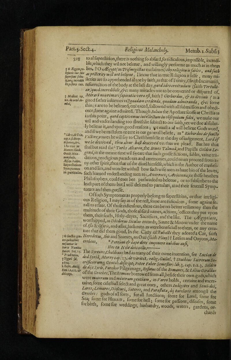Part.3.Se6b.4. ‘ 5^8 to ai rupcrftition,there is nothing fo abfurd/o ridiculous,impoifible, incre5- blcjwhich they wil not beleeiie, and willingly performe as much as in them 10 mgypte,n. lies^ f O <iMgypt(as-rnfmeglHtis exclaimes) thy relighn is fahles. afidfuch Imaim tua foLe ^ poBeritv will not hpiflfiufi I l-nour fliar in mip. K r^ir_ _ •' • lesppliens tufs. reiurrcdion of the body at thelaft My^quodideocredtndum (faith TertuUi- m)quodimredMe^e^ci many miracles not to be converted or diffniced of, t 19. MirarinonrimxrifApientU verx efi^ faith f Gsrbardtss^ dr in divinis ( as a io. tmi do- good father iiiformes vs)\qiudam credenda, qu^dam admirandx d^ci fome things are to be belieuedj embraced, followed with all fubmidion and obedi- cncc,fome againe admiredi Though Man the Apoflate fcoffeac Chriftiaas in this point 5 quod captivemiss intelle&um in ohfeqHium Jidci^ we make our wil and vnderilanding too flavifhlie fubiea to our faith,yet we doe abfolut- dy bclieue tt,and vpon good reafons; v^emuft a id will belieue Gods word ^^^l^ich^rdnsdefmd eap.x.fidecif- ^t^ore^vowcs he wil fay to Chrifl: himfelfe at the day ofiudgement. Lord if tifmm,&‘c. yve be deceived, thou alone hafi deceived vs: thus we plead' But hee that A&4ro«,the lews T,h^,^4,and Papffls Le. OvidsMiLi. the meane time wil fweare that fuch grofle fiaions, fables vaine era ^fMs. ‘“““'.‘prodigious paradoxes and ceremon.es,conid nener proceed from a- Supcrfticions “y fpint,then that of the diuel himfelfe,which is the Author of co^fufi- Symptomes on and Iics,and wonder withall how fuch wife men as haiie bin of the lewes m particular. ft,ch learned vnderflanding men as i^verroes, L^icenna.or tbdfe heathen Philofophers, could ciier bee perfwaded to beleeue, or to fubferibe to the leaft part of them; but I will defeend to partulars. read their fcueralJ SvmD* :: tomes and then guefle. ^ ^ Offuch Symptomes as properly belong to fuperfbtibn, or chat irreligi- ous KeJigion, I may fay as of the reft, fome are ridiculous, fome againe fc. rail to relate. Of thofe.ridiculous, there can be no better teflimony then the multitude of their Gods, thofeabfurd names, adions, 'offices they put vpon ^ ; then^thcirfeafis, Holy-dayes, Sacrifices, and the like. The c/Eomilvs vvorlffiipped, as Dtodorm Siculus records, Sunne & Moone vnder the name . • « ^^^^ &<^f'^;,andafter,fuGhmenas werebaiefcialItothem.or any cre^ ... . t«re that did them good. In the Clay oi'BubaBi they adoredaCar, faith w/Luria *l’iim^&Mpedeos tm^onerembihusauji^ ' horio Numina Idos tU Ntie deOS COlis^~ ' ■ K Morny de variUt. rtlig. Culiel. t Stukim Sacrorum St- — ■ a -A --3. holds, tainej fome celeftiallfelea and great ones, othersand Semi-dei, cremes-, godsofa.lforts forall fnnaions; fome for Land, foL foe l.fKirft'” fomefor pa!i:ons,difeafes, fome ft birth, fome for weddingSi husbandry, woods, waters, gardens, or- chards