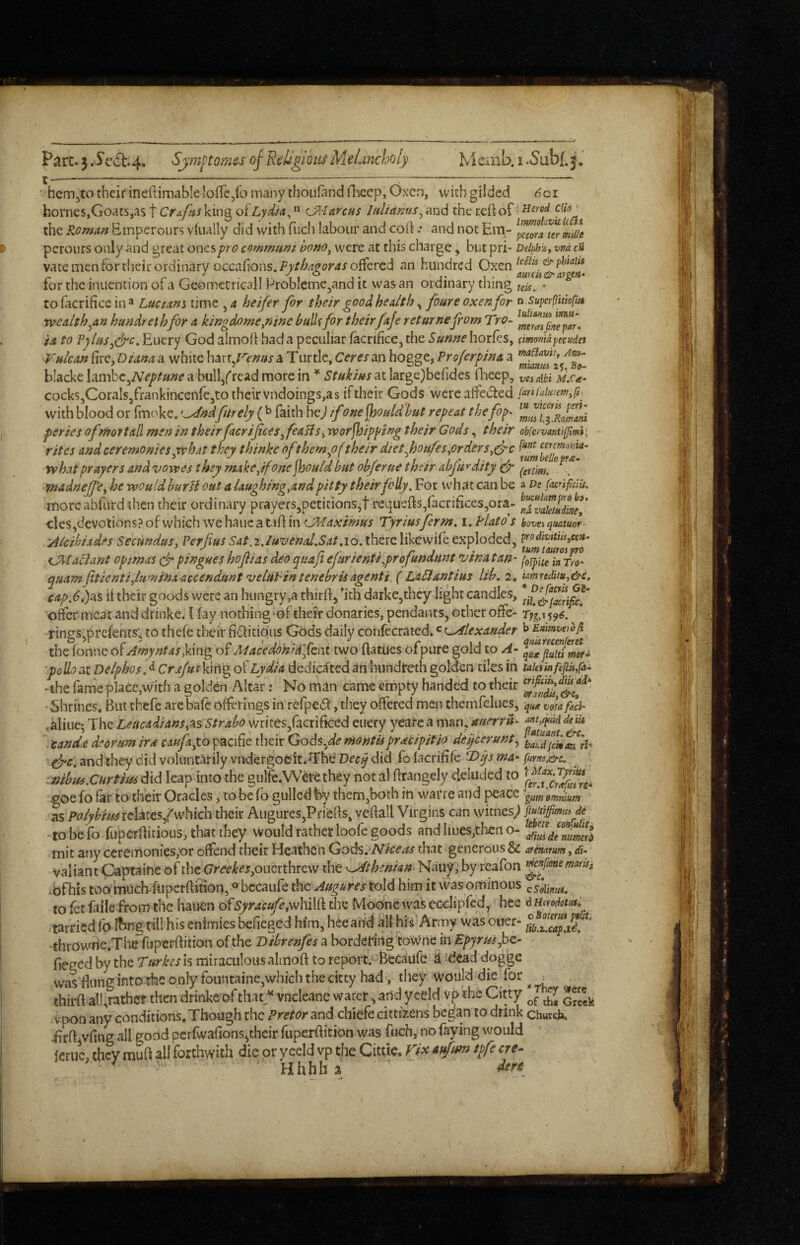 hem^to their ineftimableloffe/o many thoLifandfhcep, Oxen, with gilded ^01 hornes,Goats,as C^Aarcus lultamis^m<i the Roman Bmperours vkially did with fiich labour and cort .* and not Em- ^^ra^miUe perours only and great ones pro communt honOj were at this charge, but pri- DehhiAf vnd cU vate men for their ordinary occa{ions.iPj'/^/?^c’r4J offered an hundred Gxen for the iniiention ofa Gcometricall Problcme^and it was an ordinary thing • to facrifice in ^ Lucians time ,4 heifer for their good health ^ foure oxen for a superflittoffu vacalth^an htmdreihfor a kingdome/nne huUffor theirfaje returnefiom Tro- ia to PpluSji^c, Eucry God almoff bad a peculiar facrifice, the Sunne horfes, cmomaytcudei Vulcan fire, Diana a white h^'iXf^enus a Turtle, Ceres an hogge, Proferpina a blacke hirhc^Neptune a bull/read more in ^ Stukius at large)befides fl-ieep, vcialH MS a- cocks,CoraIs5frankincenrc5to their vndoings,as if their Gods were affected (anfuiutem^ft^ with blood or fmoke. oc/Wftrely (^ faith he>l ifone^ouldhut repeat thefop^ ^muTslomni periesofnioTtall men in their facrifice s^feaHSy worjloipping their Gods, their ob[eymnt\ifmi\ rites and ceremonies ^hat they thinke of them^of their diet fioufes^orders what prayers and vowes they makeyfone jhould but obferue their abfu^dity fr * madnejfe^ he would burU out a laughing.and pitty their folly. For what can be a De facnpcHi. moreabfurd then their ordinary prayers,petitions,t requefts,racrifices,ora- llvXZel' cles,devolions?ofwhich wehaucataff in Tyriusferm, i, Plato's boveiqmuoh 'Aicibixdfs Seemdusy 5*4/.2.10. there likcwife exploded, ^odivitmycea- CM a^ ant op mas efi pingues hofiias deo quafi efurientiyprofundunt v in a tan- [tfuTkTro, quatn (itientiylumina accendunt veluPintenebrisagenti ( LaPlantius lib, 2. kmredituy&e, cap,6,):xs if their goods were an hungry,a thirfi) 'ith darke,thcy light candles, ofer meat and drinke. I lay nothing of their donaries, pendants, other offc- Tjga ^^6. rings,prefents; to thefe their fiditioiis Gods daily confecrated.' ^^exandet Enimvewp the fonne of Amyntasym^ of Maceddhidftni two ftatucs ofpure gold to A- ■polio at Delphos,^ Crajus king of Lydia dedica'^ted an hundireth golden tiles in taietinfefip/a^ •the farrie place,with a golden Altar: No man came empty handed to their Shrines, But thefe arc bale offerings in refpcdl:, they offered men thcmfeliies, vorafaci- .aliue^ The Leitcadiansy^s Strabo wrices,facriheed cuery yearca man, aiierrid- deik ‘candie deortm ira caufayo pacific tlieir Gods,^e montispracipit/o deqeerunt^ ^ff.and they did voluntarily vndergoek.^ThdDfr^ did {oUcx\^k1>qsma'purnAj&c, ^ .jtibus,Cur tins did leap into the gulfe.Were they not al firangely deluded to , goe fo far to their Oracles, to be fo gulled by them,both in warre and peace gam emnium as rclates/which their Augures,Priefis, vefiall Virgins can vyitnes; fiuitiffimm de -tobefo fuperflicious, that they would rather bofe goods and lines,then o- rnit any ceremonies,or offend their Heathen God'S.Niceas that generous & arcnarumydi^ valiant Captaine of the GreekeSyOucithityN the K^thenian Nauy, byreafon f^^one mam .bfhis too inuch ftipcrfiition,» bccaufe the Augures told him it was ominous csoWnwt, to fet fails from the hauen ofSyraeufeyVeMlk the Mbonc was ecclipfcd, hee d modotusi tarried fo Ibng till his enimies befieged him, hee and all hii Army was oner- thrOwhe.Tlie fupcrftition of the Dibrenfes a bordering towne in Epyruifiz- fieged by the Turkesk miraculous almoff to report. Becaufc a dead dogge was filing into the only fountaine,which the citty had, they would die for : thirft alhrathct then drinke of that^^ vneleane water, and yceld vp the Citty vpon any conditions. Though the Pretor and chiefe cittizens began to drink chwek iirfiivfing all good perfwafions^their fupcrfiition was fuch, no faying would feruc, they raufi all forthwith die or yceld vp the Citiic. f^i^ atfm tpfe ere- ■ ' Hhhh % ' ■ I