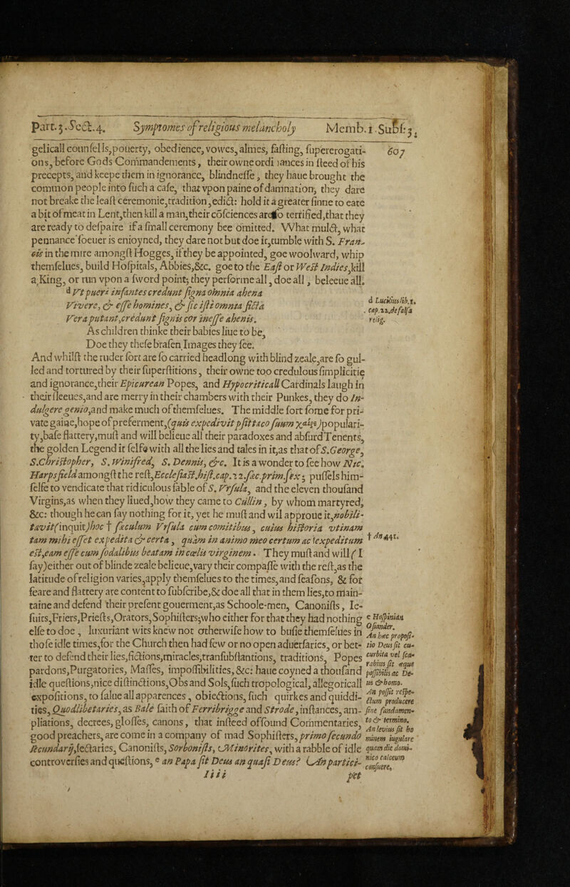 Parc, 5 Secl.4. Sjm[>tomes of religious melancholy Menib. i. SuSl: 5. gelicall connfelIs,pouerty, obedience, vovvesjalmes, fadings fupererogati- 60/ ons, before Gods Comraandements, their ownc ordi jances in fieed of his precepts, and kcepc them in ignorance, blindnefle, they haue brought the common people into fuch a cafe, that vponpaine of damnation, they dare not breake the leafl ceremoniCjtradition ,edid: hold it a greater finne to eate a bit ofmeat in Lent,theti kill a man,their cofciences areib terrified,that they are ready to defpaire if a final! ceremony bee omitted. What mul(51, what pennance'foeiier is cnioyned, they dare not but doe ir,tumble with S. Fran^ cis in the mire amongft Hogges, ifthey be appointed, goe woolward, whip themfelues, build Hofpitals, Abbies,&c, goe to the Eufi or West Indie a,King, or run vpon a fword poinc> they performe all, doe all, beleeue all. ^ Vt f/ueri infantes credunt figna oinnid ahena Vivere, o-ejfe homines^ ^ feifliomnta JiBk Vera putant^cr^dun't figriis cor inejje ahenis. As children thinke their babies liuc to be. Doe they thefebrafen Images they fee. And whilft the ruder fort are fo carried headlong with blind zeale,arc fo gul¬ led and tortured by their fiiperfiitions, their owne too credulous fimplicitie and ignorancc,their Epicurean Popes, and HypocriticaU Cardinals laugh in ■ their fleeues,and are merry in their chambers with their Punkes, they do In- dulgeregenio^and make mucli ofthemfelues. The middle fort feme for pri¬ vate gaine,hope of preferment,(y«^ ex^jcdivitpfltUcofmm ^populari*- tyjbafe flattery,mufl and will belieucall their paradoxes and abfurdTenents, the golden Legend it fclfe with all the lies and tales in it,as that ofS.George^ SXihriHophery S, Winifred^ S, Dennis, drc. It is a wonder to fee how iV/r; Harpsjieldamongfithe TZ%EccleJiaB,hiJi,ca^.•» i.fic.prim.fx; puflelshim- felfe to vendicatc that ridiculous fable of S, Frfuk^ and the eleven thoufand Virgins,as when they liued,how they came to Ctillin, by whom martyred; &c: though he can fay nothing for it, yet he mufi and wil approue itpzobiU- tavit(m(iu\t)hoc t feculum VrfuU cum comitibtis, cuius hiHoriet vtinam tarn mthi cjfet ex p edit a dr cert a, ^uam in animo meo certum ac \expeditum ^ eft,earn ejfe cumfoddihm beat am in ccelis virginem. T hey muff and wiU/1 fay)either out of blinde zeale bclieue,vary their compafle with the reffjas the latitude ofreligion varies,apply themfelues to the times,and feafons, & fbt fearc and flattery are content to fLibfcribe,& doe all that in them lies,to nlain- taine and defend their prefent gouerment,as SchooIe*men, Canonifis, le- ruirs,Friers,Priefts,Orators, elfe to doe, luxuriant wits thofe idle times,for the Church then had few or no open aducrfarics, or bet- m umpulu- ter to defend their lies,ficlions,miracIes,tranfubfiantions, traditions, Popes pardons,Purgatories, Mafles, impo{libiIities,&:c: haue coyned a thoufand idle queflions,n!ce diftindions,Obs and Sols,fuch tropological, allcgoricall ^ &homo. expofitions,tofalueallapparenccs, obieeffions,fuch quirkesandqiiiddi- ‘^aum^oducen ties, Quodlibetaries^ as Bale faith of Ferribrigge and Strode, inftances, am- fint fandamm- pliations, decrees, glofles, canons, that infieed offbund Commentaries, good preachers, are come in a company of mad So\>\\i9LZis^primo fecundo mhimhgHlJe lecimdar^dtOcanzs^ Canonifis, Sorbonijls, C^tinorites, with a rabble of idle dov^ controverfies and quefiionsj« an Papa ft Detu an quafi Deusl pdrticF liii p'et Sophifiersjwho cither for that they had nothing ' knew not otherwife how to bufie themfelues in d Luckmlih.t, cap.zzjefalfa