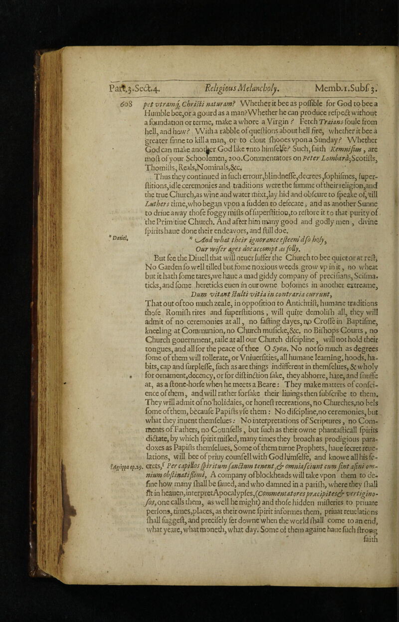 60S '' Vnnid, pet vtramj^ ChrtHi mfuramf Whether it bee as poflible for God to bee a Huinble bee^or a gourd as a man?Whether he can produce refpe<5t without a foundation or cerme, make a whore a Virgin ^ Fetch Traians foule from hell, and howr* With a rabble ofquehions about hell fire, whether it bee a greater finne to kill a man, or to clout fhooesvpon a Sunday.*^ Whether God can make another God like vnto hiinfeifcr* Such, faith Kemnifim, are moil of your Schoolemen, 20o.Conimentators on peter Lombar^'^Scoiiiks^ Thomihs, Reals,Nominals,§ic. Thus they continued in fuch crrour,blindnefle,decrees,lbphifines, fuper- flitionSjidle ceremonies and traditions were the fiimme ofthcir reIigion,and the true Church,as wine and water mixt,lay hid and obfcure to fpcake o^'till Luthers time,who began vpon a hidden to defecate > and as another Sunne to driue away thofe foggy miffs offiiper{fitioo,to refforc it to that purity of thePrimitiueChiirch. And after him many good and godly men , divine fpiritshaue done their endeavors, and ftill doe. ^ what their ignorance ejieemdfo ho,ly^ Our wifer ages doe accorny t as folly. But (ce the Diuell that will ncuetfulfcr the Church to bee quietor at reU, No Garden fo well tilled but fome noxious weeds grow vp in it, no wheat but it hath fbme tares,we haiie a mad giddy company of precifians, Scifma. ticks, and fome hereticks euen in our owne bqfomes in another extrcame, Dum v it ant Uulti vitia in contraria cur runt. That out oftoo much zealc, in oppofition to Aniichrift, humane traditions t thofe Romifh rites and fuperftitions , will quite demolifli all, they will admit of no ceremonies at all, no faffing day es, np Crofle in Baptifine, kneeling at Communion, no Church muficke,&c. no BilTiops Courts, no Church gouernment, raile at all our Church difcipline, will not hold their tongues, and all for the peace of ihee O Syon. No not fb much as degrees Ibme of them will tollcrate, or Vniuerfitics, all humane learning, hoods, ha¬ bits, cap and furplcfle, fuch as are things indifferent in themfelues, & wholy • for ornamentjdecency, or for diftindion fake, they abhorre, hate, and fntiffe at, as a ftonc-horfe when he meets a Beare: They make matters of confci- enceofthem, and will rather forfakc their liuings then fubfcribe to them. They will admit ofno'holidaies, or honeff recreations, no Churches,no bels fbme ofthem, becaufe Papiffs yfc them: No difcipline,no ceremonies, but what they inuent themfelues .* No interpretations of Scriptures, no Com¬ ments of Fathers, no Counfells, but fuch as their owne phantafficall fpirirs didate,by which fpiritmifkd, many times they broach as prodigious para¬ doxes as Papiffs themfelues. Some of them turnc Prophets, haue fccret reue- lations, vyill bee ofpriuy counfell with God liimfelfe, and knowe all his fc - fA^rlppa crets,^ Per capiHos fpiritumfancittm tenent,eip omniafc'mnt cum fint afini om¬ nium oh jlinatipmi, A company ofblockheadswill take vpon them to de¬ fine how many fhall be faued, and who damned in a parifh, where they fliall fit in heauen,interpretApocaIypfes,(c<?z??«?f«f4/’i>r^j^r^fiy>//<?i'^ vertigino- y&/,one calls them, as well he might) and thofe hidden mifferies to priuate perlons, times,places, as their owne fpirit informes them, priuat reudatiens fhall fuggeff, and precifely fet downe when the world fhall come to an end, what yearc, what moneth, what day. Some oi them againc haue fuch ffrong ^ ' faith