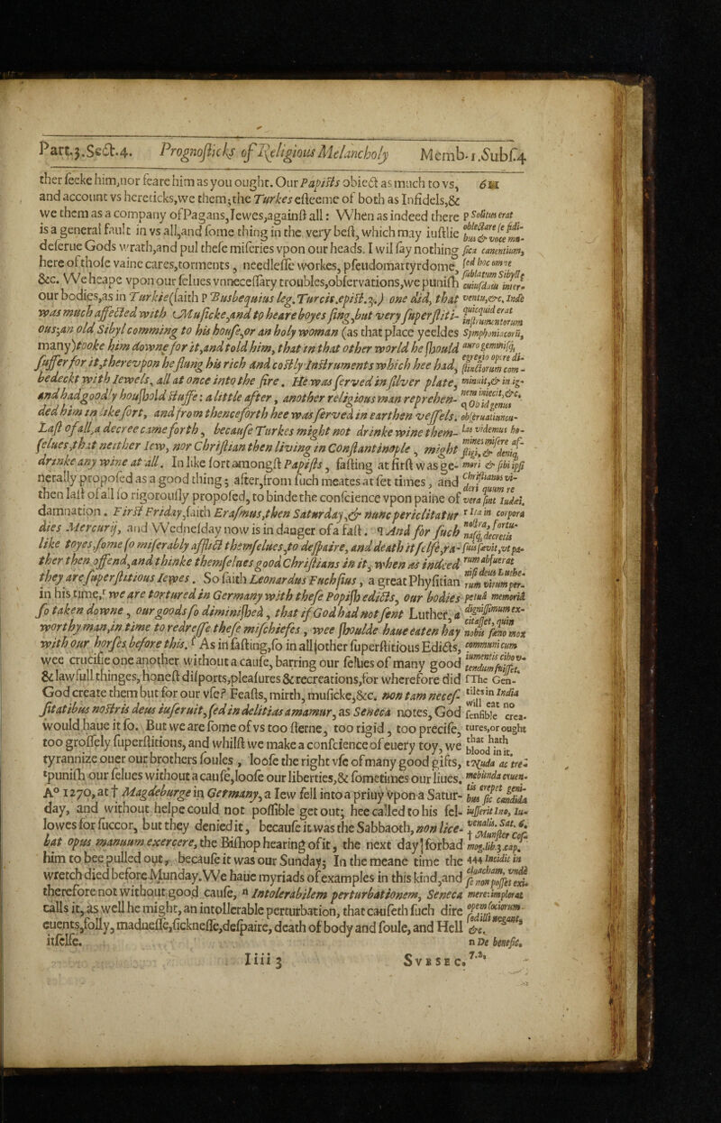 Partj.Se6b.4.. Progiiofiicis of litigious MeUncholy Mcmb-i.5'ubr4 ther fecke him,nor fearehim as you ougiit. OmPapists obic6t as much to vs, 6w. and account vs hcreticks.vve them;the Turkesc{i^cmQ ot both as Infidels,& we them as a company ot Pagans,Iewes,againft all: When as indeed there P ^oiimerat is a general fault in vs all,and fome thing in the very bell, which may iuftlie deferue Gods wrath,and pul thefe miferies vpon our heads. I wil fay nothing ficn cmmmniy here ofthofe vaine cares,torments, needlefle workes, pfeudomartyrdome, &c. We heape vpon our felues vnneceflary troubles,obfcrvations,wc punifh ^euiufdmtuer^ our bodies,as in ‘Turkte([ai^'\ P ‘Busheqmmleg,Turctsone did^ that ^entUy&c.intfe vpas much offered with UMupckefindtphearehoyes fingjuut very fuperjliti- ous'^m old Sibyl camming to his houfefor an holy woman (as that place yeeldes Sjmphonhcem, many)tooke him downefor ityandtoldhim^ that in that other world he jhould , fisfferfor ity herevpon heflung his rich and coHlylnBruments which hee had^ flsaorlm^com'^ bedeckt with lewels^ all at once into the fire, He was ferved in jllver plate^ in ig- andhadgoodiyhoujholdHuffeialittleafter, anotherreligiousmanreprehen- dedhim tn hkeforty and from thenceforth hee was ferved in earthen vejfels. obleruatianm- Lafl ofalfa decree came forth, becaufe Turkes might not drinke wine them- (eluesyhxt neither leWy nor Chrijlian then living m Conflantimple , might drtnke any wine at -all, In like fort araongfl Papifts, faffing at firff w as ge- & fibi ipjt nerally propofed as a good thing • after,from fuch meates at fet times, and then lalf of a.l fo rigoroully propofed, to bindethe confcience vpon paine of vetffMUuisei. damnation. FirH FridayfaiiPv ErafnuSythen SaturdaynuncpericlitatuT r Ita in corpora dies Mercurf and Wednefday now is in dauger ofa faff. And for fuch lyfd/cfJu like toyes fome fo mifer ably affltB t hemfeluesfo deffaire, and death it ft Ifeya'^f^’^ayVi pa- ther then offend^and thinke themfeluesgoodChriftians in it^ when as indeed they arefuperflitmsleypes, So^mhLeonardus Fuchflus, a great Phyfitian ^Lvhmp^l in his time,'^ we are tortured in Germany with thefe Popijh ediBSy our bodies mmwM fo taken downe, our goods fo diminifhed, that if God ^ 'ud Hot rent Luther, •nnnvtUv m/iM in timp tn vpAvefTa tUafa __ . 7 wee criicifie one another without a caufe, barring our fellies of many good SiIawfullthinges,honeftdifports,pleafures&recreations,for wherefore did fThc Gen- God create them but for our vfe? Feafis, mirth, muficke,&c. nontamnecef Jjtatibus noTiris deus iuferuitfedindelitiasamamury as Seneca notes, God fbnfibk crea. would haue it fb. But we are fome of vs too fterne, too rigid, too precife, * *“*'es>or ought too groifely fuperffitionSj and whilff we make a confcience of euery toy, we biooj'hlk tyrannize ouer our brothers foules , loofe the right vfc of many good gifts, i^udTfcmZ *piinifli our felues without a caufe,loofe our liberties,& fbmetimes our liues, A° 1270, at t Magdeburge in Germany y a lew fell into a priuy vpon a Satur- Tmfic^cJZi day, and without heipe could not poflible get out; hee called to his fcl- lowesfbrfuccor, bucthey deniedit, becaufe it was the Sabbaoth, hat opmmanuumexercereylhz^fho^hc3Lmgo^k the next day|forbad him to bee pulled oyt, becaufe it was our Sunday; Inthcmeane time the wretch died beforcMunday. We haue myriads of examples in this kind,and therefore not without good caufe, ^ Intolerabilem perturbationemy Seneca mmimpimat calls it, as well he might, an intpllcrable perturbation, that caufeth fuch dire cuentSjfolly, maduefie,ficknefle,defpairc, death ofbody and foulc, and Hell itfclfc. n benefCH I I* • « “‘3 S V B S E C.