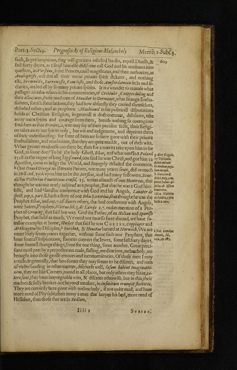Parc.3.^c6V*4. Prognofikk^- cfEeligiomMelancholy MeiTiB.i.5’ubf.3'; fhich, fo prerumptiou.s, they will goe into infeded hoiifcs, cxpell oTnells & faii Forty daycs, as chnft himfelFe did^rome call God and his attributes into cjueftioo, as F')rjiiK6^ iome Princes,ciuill magiftrates^and their authorites,as Aniihayttfis,\y\\\Aoe.2X[ their owne priuate fpirit didates, and nothing ellc. BroxvniHs^ Barrowifis^ Families^ and thofe Amfterdamian feds and fc- daries, arc led ail by fo many priuate fpirits. it is a wonder to reueale what paflages Sleiden relates in his commentaries,of Cretinke ^Kmpperdoling and their aflbciatesjthofe mad men oi'Munsler in Germanie^whsit Grange Enthu- fiafmes, fottidi Rcuelations,thcy had how abfurdly they carried themfclues deluded othcrs;and as prophane CMachkuel in his politicall difputations holds ot Chtiftian Religion, in gcnerall it doth encruape, debilitate, take away mensfpirits and courage from them, breeds nothing fo couragious foiildicrs as wee may fay ofthefe peculiar feds, their Religi¬ on takes away not fpirits only, but wit and iudgement, and depriiies them oftheirvnderRanding: for romcofthemarefofarre gonewith theirpriuate Enthufiaiines, and rcuclations, that they are quite madde, out of their wits. What greater madneffc can there be, then for a man to take vpon him to be God, as fome doer To be ^the holy GhoR, £//^, and what notfin g FoUnd 1518 inthcraigneofkingi’^^^;<?dW,onefaidhe wasChriR,andgothim 12 Apoaies,cametoiudgethe World, and Rrangcly deluded the commons.-Sr''* h One Dxuid George an illiterate Painter, not many yeares {ince,,did as much in HoU ind^ took vpon him to be the Adepas, and had many follcwers.^d’;?^- ^ Gmmrd, dklm naorim Fmentima confil. 15. writes afmuch of one Honorthat thought he was not onely infpired as a prophet. Bur that he was a God him- Ufdem felfe, and had‘familiar conference with God and his Angels. Lauater de jpcli,cap,2,prt.Z,\\d,d'\^{koxy o^onQ lohn Sartorimp\^ii)nou^thc\vz% the ^luiienyi^^ Prophet Eli as ^ and cap.j.o^ diners others, that had conference with Angels, ® were Saints,Prophets,^ZT(?r«^lib^^^^de Law^s c.y, makes mention ofa Pro¬ phet of Groning^ that faid hec was God the Father,ofan Italian and Spanish Prophet, that held as much. We need not rouefo farre abroad, we hauc fa¬ miliar examples at home. Racket that fiid he was C h r i s t, coppinger and Arthington his Difciples; ^ Burchet, & Houatm burned ^tNorrvich,\Nc are k See camim neuer likely feuen yeares together, without fomeftichnew Prophets, that Annah, fol, haue feucrall infpirations, fome to convert the lewes, fomefaft forty dayes, fomc foretell ftrange things,fome for one thing, fome another. Great preci- fans moR part by a prepoRcrous zealc, faRing,meditations,meIaachoIy,are brought into thofe groffe erroiirs and inconuenicncies.Of thofe men I may conclude generally, that howfoeuer they may feeme to be difereet, and men of vnder Randing in other matters, difcoiirfe well, lafam habent Imagination nem^ they are like Comets,round in all places, but only where they blazc,^^- haue impregnable wits, & difereet otherwife, but in this,their madnes & folly breakes out beyond meafure, in infinitum erumpit finltitia. Theyare certainly farre gone with melancholy ,ifnot quite mad, andbauc more need ofPhyfickc,then many a man that kcepes his bed, more need of Hellebor, then thofe that arc in Bedlam.