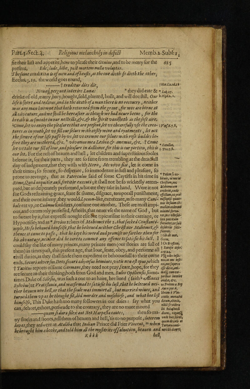 PaVc.3-^e6i:.4. Religious melancholy in dtfiB Memb.i.Subfri, fie chcir luft and appetite,how to pleafe their Geniusto be merry for the 615 preicat, lude^ bibe^ poB mortem mtUa voluptas. The fame condition is of men and ofbeajis^as the one dieth fo dieth the other^ Ecclus.3.ip. the world goes round, -^ truditur dies die^ . fHorJ.i.oda9 Nou^j^pergunt inter ire Lun^: ^ they did eatc &♦ drinke of old,marry ,biiry,boughr,fold5pIanted, biiilc, and will doe fiill. Ottr life is jhort and tedious ^and in the death of a man there is no recovery , neither VP as any man knovpne that hath returnedfrom the graue, for vpee are borne at all adventure^andrvs ^all be hereafter as though vpe had neuer beene, for the breath is as fmoake in our noBrills^(jrc.& theJfirit vanifheth as thefoft aire, '^Corne,let vs enioythepleafures that are prefentjet vs che are fully vje the crea- i p^erf.dyX tures as in youth fet vs fill ourfelues with cofily wine and oyntments, let not theflowre of our life pajfe by vsfet vs crowne ourfelues with rofe buddes be* fore they are withered^ &c. vivamus me a Lesbia c-r amemus, t Come ^ let vs take our fill ofloueytndpleafure in dalliance for this is our portion^ this is ^ our lot. For the reft of heauen and hell, let ehildren and fuperftitious fooies beleeiie it, for their parts, they are fo farre from trembling at the dteadfull day ofiudgemenr,thar they wifli with Nero ^ Me vivo fiat fet it come in their times j fo fecure, fo defperate, fo immoderate in luft and pleafure, fo prone to revenge, that as Paterculus faid of fome Caytiffs in his time in Huii^tZ^ck Rome^Quod nequitcr aufifortiter execute; it ihall not be fo wickedly attem- chriftum,mc pied,but as defperately pcrformed,what ere they take in hand. Were it not for Gods reftraining grace, feare & fhame, difgrace, temporall punifbment, and their owne infamy,they wouldZ.j'r<i<?/?-like3exenterate,as fb many Cani^ mifa^nift quate* bals eat vpjOr Cadmus {ouIdiers,confume one another. Thefe are moft impi- ous,and commonly profeffeef Atheifts,that neuer vfe the name of God, but minirnefervtt- to fweare by it,that exprelTe nought elfebiit bpicurifine in their carriage, or Hypocrifiet and as lovim relates of Mahomet the 2 . that facked Confianti- ffiaet!v^[uk nople^Hefo behauedhimfelfeyhat he beleeuedneither Chrifinor Mahometjd* defiderik fitU*: thence it came to ^affe, that he kept his word andpromife no farther then for his advantage yseitljer did he careto commit any offence to fat isfie his luB, I Gem. could fay the like of many princes,many priiiate men (our ftories are fullof ^ them) in times paft, this prefent age, that loue, feare, obey, and performe all eivill duties,as they fball finde them expedient or behooucfull to tlieir owne rgad^o ends. Secure adverfm Deos fecure adverfm hominesy/otis non eft opusyshiich  t Tacitus reports offbme Germans facy need not pray,feare,hope, for they ejfe dicattariU are fecure to their thinkingjboth from God and men. Buleo Opilienfis fomz- cumew- times Duke of Silefia^ was fuch a one to an haire, hee lined ( faith ^ aJS^neas Sylveus)?ii V'ratifiauia^and wasp) mad tofa tisfie his luftyhat he beleeued nei^ m Frdtees a Sry ther heauen nor hell, or that the foule was immortalf but married wiues^ and turned them vp as he thought fit,did mnrder and mtfehiefe, and what hee lift ^cmio. mmhi himfelfe. This Duke hath too many followers in our daies: fay what you datum,abiedt, can,dchort,exhort,perfwadc to the contrary, they are no more moued —^—quamfidurafiledautBetMarpefiacautes, then dicensyfoganC^ ny ftocks and ftones,tell them of heauen and hcil,*tis to no purpofe, laterem lavas fhey anfwerc as Atdeba that Indian Prince did Frier Tencent^when rmarocmi^ he brought him a booktyandtold him all the myfieries offdmtion^ heauen and miibiamh Kkkk - -