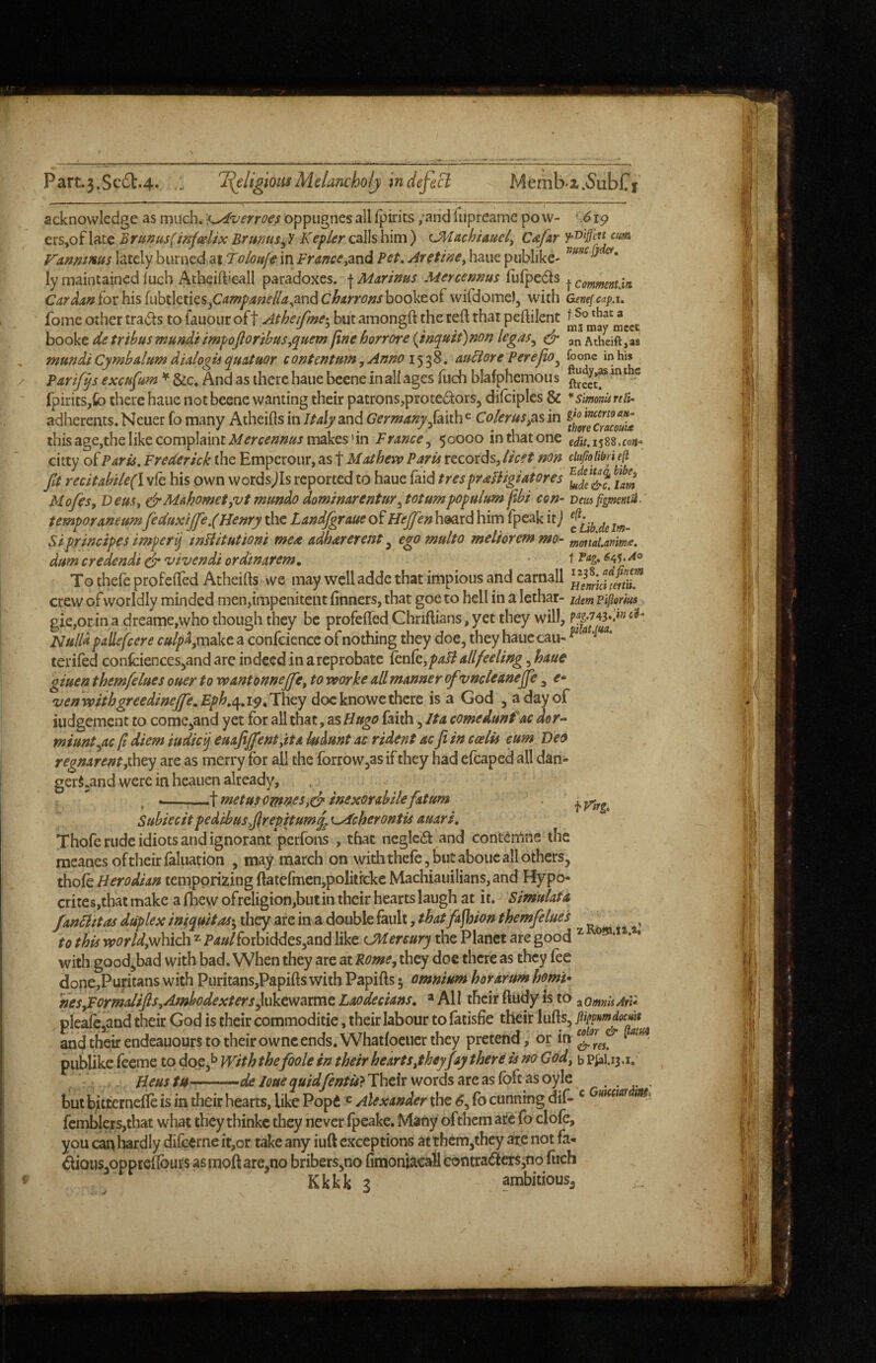 Part.3.Sc61:.4. ... 'I(eligioiisMelancholy mdefecl Memb-z.^ubCf acknowledge as much. ■KA'verroes oppiignes all fpirits /and 1 iipreame po w- ' 6ip ers,of late Bruntis(infcelix BrunuSy V Kepler calls him ) cMachiauely Cdjkr Vanmms lately burned at Toloufe in Brcince,zx\^ Pet. AretmCy haue publike- ly maintained luch Atheiftieall paradoxes, f Marims Mercennus fufpecls ^ commentjn Cardaniothis{uhtktks.yCampafte/lay^nd(^harrofjshookco(wifdome), with Genef.cap.u fome other trails to lauour oft Atheifme-y but amongft the reft that peftilent booke de tribus mundi impojloribusyquem fine horrore (Jnquit)non legas^ an Athdft jas mundi't Cymbalum dialogU quituor contentumyAnnoi'^r^^, au6iore PerejiOy foonc in his Parifqs excufum ^ See, And as there haue bcene in all ages fuch blafphemou s ft^cetr ^^ fpirits,fo there haue notbeene wanting their patronsjprotedors, dilciples & ^ Simomreli- adherents. Neuer fo many Atheifts in Italy and Germany/aith^ Co/erus,as in this age,the like complaint makes’in France^ 50000 inthatone citty of Paris. Frederick (he Emperour, as f Mathevo Paris records, licet non ciufioiibn eji fa recitabU€{\ vie his own wordsjls reported to haue laid trespraUigiatores Mofesy DeuSy Mahomet,vt mundo dominarenturytotumpopulum jibi con- vm fgmentii.' temperaneum fedttxijfe.(Henry the Landfgraue of Hejfen heard him fpcak it j Siprincipes imperij mHitutiom mea adhareretst ^ egomulto melioremmo- mmaLanima. dum credendi clr vivendi ordmarem, t <^45- To thefeprofefled Atheifts we may well adde that impious and carnall crew of worldly minded men,impenitent linners, that goe to hell in a lethar- idem piflorius gie,or in a dreame,who though they be profefled Chriftians, yet they will, Nulla pallefcere c»/p4,makc a confcience of nothing they doe, they haue cau- ^ ^ teriled conlciences,and arc indeed in a reprobate kn(e,paB allfeeling, haue giuen themfelues ouer to wantonnejfe, to rvorke all manner ofvncleanefe, e^ venwithgreedineJfe,Eph,c[.ip,'They doe knowc there is a God , a day of iudgement to come,and yet for all that, as Hugo faith , It a comedunfac aor^ miuntyic ft diem iudieij euajijfent,tta ksdunt ac rident acJi in ccelis cum Deo regnarentfney are as merry for all the forrowjas if they had efcaped all dan- gerS,and were in heauen already, --.^\metusomfseSy(i' inexorabilefatum iVug. Subiecitpedibusfrepitum^eydeherontis auari. Thofe rude idiots and ignorant perfons , that ncglcd and contCrnne the raeanes of their laluation , may march on with thele, but aboiie all others, thole Herodian temporizing ftatefmen,politrckc Machiauilians,and Hypo¬ crites,that make a Ibew ofreligion,but in their hearts laugh at it. Simulata fanHttas duplex iniqfsitasyihcyaieinadoM&^anXi,thatfa^ion themfelues to this world,which Paulforbiddes,and like CMereury the Planet are good ^ * with good,bad with bad. When they are at Rome, they doe there as they fee done,Puritans with Puritans,Papifts with Papifts 5 omnium hofarum homt» 'nes,Formalifls,Ambodexters}n\itwaxmt Laodecians, * All their fttidy is to ^omnUAtl* plealc,and their God is their commoditie, their labour to latisfie their lulls, and thetirendeauours to their ownc ends. Whatloeucr they pretend, or in publike feeme to doe,^ With thefoole in their hearts,they fay theri is no God, b p^l.13.1. Beus tU' Their words are as loft as oylc . , earts, like Popd ® Alexander the 6, lb cunning dif- ^ but bitternefle is in their hearts,__ . femblcrs,that what they thinkc they never Ipeake, Many of them are fo dole, you can liardly dife^rne it,or take any iuft exceptions at them,they arc not fa- dioiiSjOppreftburs as moft are,no bribers,no limonjacaJl contraders/no Itich Kkkk ^ ambitious^