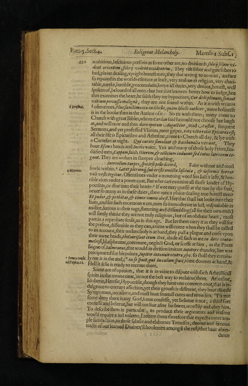 620 cMisrmg. ambmous,Iafciuious perfons as fome other are,no drunkards,fi/em vi. deaf ortmem,fol,r,j videntoccidextem, They rifefoberandsoefoberto bed,plame dcaling,vpright honcll men, they doe wrong to no man, andare lo reputed in the worlds eHecinc at leaft, very zealous in religion, very-chati- table,meekc,hiimblejpeacemakei-s,keepe all du^iesjvcry devout honeft well fpkcnof,bclouedof all men: but hee that knowes better how to iudee bee that examines the heart,he faith they are hypoaites. Cor dob plenum-fonwl ■vtPtumpercuffamdignh, they are not found within. As it is with writers i sropim. d ottemtnes.Plus/aalimonM in /Hello, qukm 1,belli authore more holinefle is m the booke then in the Author ofit .• So tis with them; many come to Church with great BibIes,whom Car dun faid he could not choofe but laneh at,and will now and then dare oper^m^uguS/na, lead <^oJ/in frequent ,f?’°?J?‘?^y®!P''°f'=®'^‘*Vfurers,meergripes,/a^^wr.«r4/ra£k»r^^ - ■ al^hcirlifeisEpiairi/mcandAtheifme,cometoChurcha!lday &lvewiih aCurtefanatnight. Q>ff curiosJimnlant c^SMchtmliiivivunt They haue Efiirvs hands and Jacobs voice. Yea and many of thole holy Friers (an- drilled mtn^Cai^pamfaiih Bkrom^c^ cilicium induunt-fed sntus Utronem te» They are woluesin flieepes cloathing, J^trorrumturpesJeciafipelUdccord, Faire without and mofi ^o'‘^p^K]un.cUtMpbr,m^(,Htr!ftiumia^ , ^deformls horror vsh vejletegitur. Oftentimes vnder a mourning weed lies lull it lelfc,8c hor¬ rible vices vnder a poore coat. But who can examine all thofe kindesofHy. poctjtesjor diue into their hearts ? If wee may guefle at the tree by the fruit Ft dales, (hew mee a plaine dealing true hOTell mana £tfudor,&prohttas,& utmr omnis abeji. Heethat (hall but looke into their ^es,and fee fuch morraous v.ces,men fo immoderate in luft, vnfpeakablc in maire.fmious in then rage,ftatteringanddilTemblingfa^^ willfurelythinketbeyarenottrulyreiigious.butofanobdutatheart, moll fhe Dieferr’^J^rr “y “ they will for to as they can,a time will come when they (hall be called their hand,they pull a plagueLd curfe vpon »e*9Ablafpheame,contemne,negleaGod,orfcoireathim , as the Poets pS« w'd f'’T'’**' thunder, hee was precipitated for his ipamts Jupiter intonuit contra Ac. fo fhall the v certain- “ leiie IS ready to receaue them, Soipe,^eofopinion, that it is invainetodifputewithftch Atheidicall Atheifme, dulgencc to corrupt a(feaion,yet their grouth is different, they haue dtueife fy'P^°'^Sj^O“afiotis,andmuft haue feuetall cures and remedies 'Tisirue tI. if hisWes,wor(bipandobcyhim. wou d requjre a lufl volijme,! referre them therefore that expcAa morcam- pie 6tisfaaion,to th^e fubnle and elaborate Trearifes, deuout and' faiiious ttadis ofqur lamed Diumesffchoolemen amongfl the tedjehsi haue abun- dance