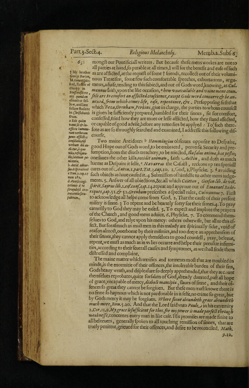 ' ^ 6^1 mongft our Pontifidall writers. But bccaufe ihcfe mens workes are not to ^ all parties at handjfb parable at all times,I will for the benefit and cafe offuch Cw c Bwtr afflided^at the requefl of fome f friends, recoiled out of their volumi- u.imeZe- nousTrcatifes*, fbmefewfuchcomfortable fpeeches, exhortations, argii- iaU^Remrof inents,aduife,tending to this fubied,and out ofGods word,knowing,as sla^rdjh^tre faith,vpon the like occafion,» how vmvailable andvainemens coun^ my ({mnim * are to comfort an affixed confctence ^except Gods word concurre dr be an^ bw™n*di«e repentance, dre . Prefuppofinc; fir ft that fdlowftudenc ^hich 'Beza,Grenham,?erkins^%ms. in charge, the parties to whom counfell inCbriftchmb is giuen be fufficiently prepared,humbled for their finnes, fit for comfort, fS qum confefled,dried how they are more or leile afflided, how they Band affeded* vanafit&in- or capable of good advifejbefore any remedies be applyed : To'fuch there- ifmverb^m' throughly fcatched and examined, I addrefle this following dif^ penes affliClos ^OUrfc, confoiatio,nifi Two maiiie Aiitidotcs ^ Hemmingius obferues oppofite to Defpaire, '^am/quT' word,to be embraced, perverfe Security and pre- vitaffngera. fumption,from the diuels treachery,to be reieded,lUafaluc ammaf^cpejlis-^ tio/oiMum pa- onciaucs the Other kills,occ/d/t an/mam ^ faith ^ufiin ^ and doth as much ^^Anltiaiveu as Defpaire it felfe. Navarros the CafuiB , reckons vp ten ipeciall fusdefpsratione carcsouto{f/dntoo,i,part,T/t.^,cap,io, i.God,2.Phyfickc. ‘^avoiding ftich obieds as hauecaufed it. 4 SubmiBion ofhimfelfc to other mens iudge- a Ayerfiocogi. nicnts. 5. Anfwct ofall obicdions,&c.all which Caietan, G erf on lib, de vit, rJuflofa w; lib,i,caf.confcap,ie^xQ]py^iandapproucout of EmanoelRode^ mientklim' ^2,Grenham^ic(cnhts dfpeciallrules, Culmannosj, Firfi pu\oTum.i to acknowledge all heipe come from God. 2. That the caufe of their prefenc mifery is finne. 3 To repent and be heartely forty for their finncs.4.To pray earneBIy to God they may be eaied. 5. To exped and implore the prayers of the Church, and good mens aduice. ^.Phyiicke. 7. To commend them- felues to God,and relye vpon his mercy; others otherwife, but all to this cf- fcd. But forafmuch as moB men in this malady are fpiritually ficke, void of reafonalmoBjOuerborne by their miferieSjand too deepe an apprehenBon of their finnes,they cannot apply themfeliies to good couoiell, pray, beleeue repent,we muB as much as in vs lies occurre and heipe their peculiar infirmi- ties,according to their feuerall caufes and fymptomes, as we fhall Bade them diftrefled and complaine. The maine matter which terrifies and torments moB that arc troubled in ' mindcjis the cnormitie of their ofFences,the intolerable burden of their Bns Gods heauy wrath,and difpleafurc fo deeply apprehcnded,that they account themfelues reprobates,quite forfaken of God,alrcady damned,paB all hope of graccjvncapabic o(mticyydiaboli mancipia, Baues of Bnne, and their of¬ fences fo great they cannot be forgiuen. But thefe men muB knowc there is no finne /o haynous which is not pardonable in it felfe,no crime fo great, but by Gods mercy it may be forgiuen. Where finneaboundeth.grace aboundeth much ?nore^Rom,^,20, And that the Lord faid vnto Paule j in his extremity 2,Cor,u,p,My.grace isfufficcent for thee fir my power is madeperfeB through weakneffe,cox\cGxn^s cuery man in like cafe. His promifes arc made finite to all beleeuers, generally fpoken to all touching remiflion of finnes, that are truely penitent,grieued for their offences,and defirc to be reconciled, Math^ 9*12.
