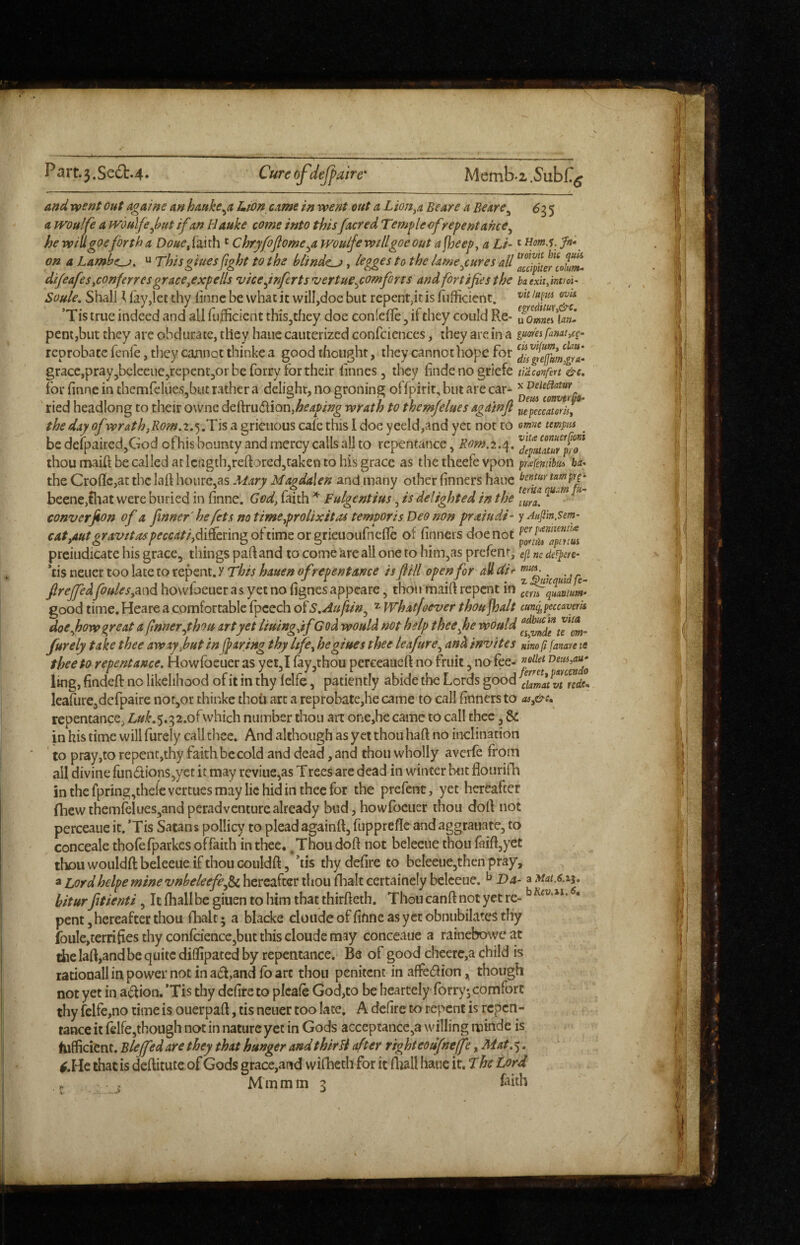 and went out againe an hauke^a Lton came in went out a Lion^a Beare a Beare^ 6i 5 a woulfe a woulfe J?ut if an Hauke come into thisfacred Tem^lecfrepentance^ he wiUgoefirtha Douefa,ith ' Chryfoflome^a wouifewillgoeout a jheep, a Li-' um.i, Jn*^ on a Lambe^, u Thisgiuesfight to the blinder, legges to the lame^cures all afc^pUeflohm- di/eafes yconferres grace^expells viceynfertsvertue^comforts and fortifies the baexh.intm- Soule, Shall \ lay,let thy linnc be what it will,doe but repent,it is fiilficienc. ’Tis true indeed and all fulficient tbis^they doe conlefle, if they could Re- uoJmhf pent,but they are obdurate, they haiie cauterized confciences, they are in a famt^cg- reprobate fenle, they cannot thinke a good thought, they cannot hope for gracCjprayjbeleeuejrepentjOr be forry for their linnes, they finde no griefe tUconfen &c, for hnne in themfeliies,but rather a delight, no groning offpirit, but are car- ' ried headlong to their owne deh:ru6tion,^f^/>i;?^ wrath to themjelues agdinjl jiepeccatori}, the day of wrathjRom,2,Tis a grieuous cafe this I doe yeeld,and yet not to ome temptu ^ be defpaircdjGod of his bounty and mercy calls all to repentance, Rom.2.'\, thoumaiftbecallcdatlcngthjreftoredjtakentohisgracc as the theefe vpon prafemibuA ha* theCroilc,atthcIahhoure,as3Air^iV/4^^s(4/d’^ and many other finners haue benmtamprg- beene,tl'iat were buried in finne. God, faith ^ Fulgentius, is delighted in the converjion of a finner' he fets notime,prolixitas temporis Deo ?wn praiudi^ ynajlln.sem- c4/,4«rcy4'y//4y/><rcc4//,di&ringoftimeorgrieuoufnc{Ie of finncis doe not preiudicate his grace, things pah and to come are all one to him,as prefenr, eji ne def^ete- *£is neuer too late to repent, y This hauen of repentance is ft ill open for all Ui t » . ftreffedfoules,md howfoeiier as yet no hgnes appeare, thoii maift repent in ce^quamm- good time. Heare a comfortable fpcech ofS,Auftm^ ^ Whatjoever thou jhalt cungpeccavem doe Jjow great a fmner^Jthou art yet liuingdfGod would not help thee fie would furely take thee awayjbutin fiaring thy life, hegiues thee leafure^ and invites ninoRfanaute thee to repentance, Howlbeuer as yet, I fay,thou perceaueft no fruit, no fee- ling, findeft no likelihood of it in thy lelfe, patiently abide the Lords good leafurCjdefpaire nor,or thinke thoii art a reprobate,he came to call finners to asy&e. repentance, Luk,'^,'^2,o(which number thou art one,hc came to call thee, & in his time will furely call thee. And although as yet thou haft no inclination to pray,to rcpent,thy faith be cold and dead, and thou wholly averfe from all divine fun6lions,yet it may reviue,as Ttees arc dead in winter but flouriili inthcfpring,thcfcvcrtuesmaylichidinthecfor the prefent, yet hereafter fhewthemfclues,andperad venture already bud, howfoeuer thou doft not perceauc it. *Tis Satans pollicy to plead againft, ftippreflc and aggraijate, to conceale thofe fparkes offaith in thee., Thou doft not beleeiie thou faiftjyet thou wouldftbeleeue if thou couldft, *iis thy defire to beleeuCjthen pray, a Lordhelpe mine vnbeleefej^ hereafter thou fbalt certainely belceue. ^ Da- a Mat.c.ii, hiturfitienti, It fhallbe giuen to him that thirfteth. Thoucanft not yetre- pent, hereafter thou fhalt; a blacke cloudeoffiftnc as yet obnubilates tliy foule,terrifies thy confcience,biit this cloude may conceaue a rainebowe at the Iaft,and be quite diflipated by repentance. Be of good cheerc,a child is rationall in power not in a6i,and fb arc thou penitent in affe(ftion though not yet in a6fion, *Tis thy defire to picafe God,to be bcarcely forty* comfort thy felfe,no time is ouerpaft, tis neuer too lace, A defire to repent is repen¬ tance it fclfe,though not in nature yet in Gods acceptance,a willing minde is hiflficient. Blejfedare they that hunger andthirH after righteoufnejfe, Mat,^, ^.Hc that is deftitute of Gods grace,and wifhech for it ftiall haue it. The Lord ^ , M m m m 3 fiith